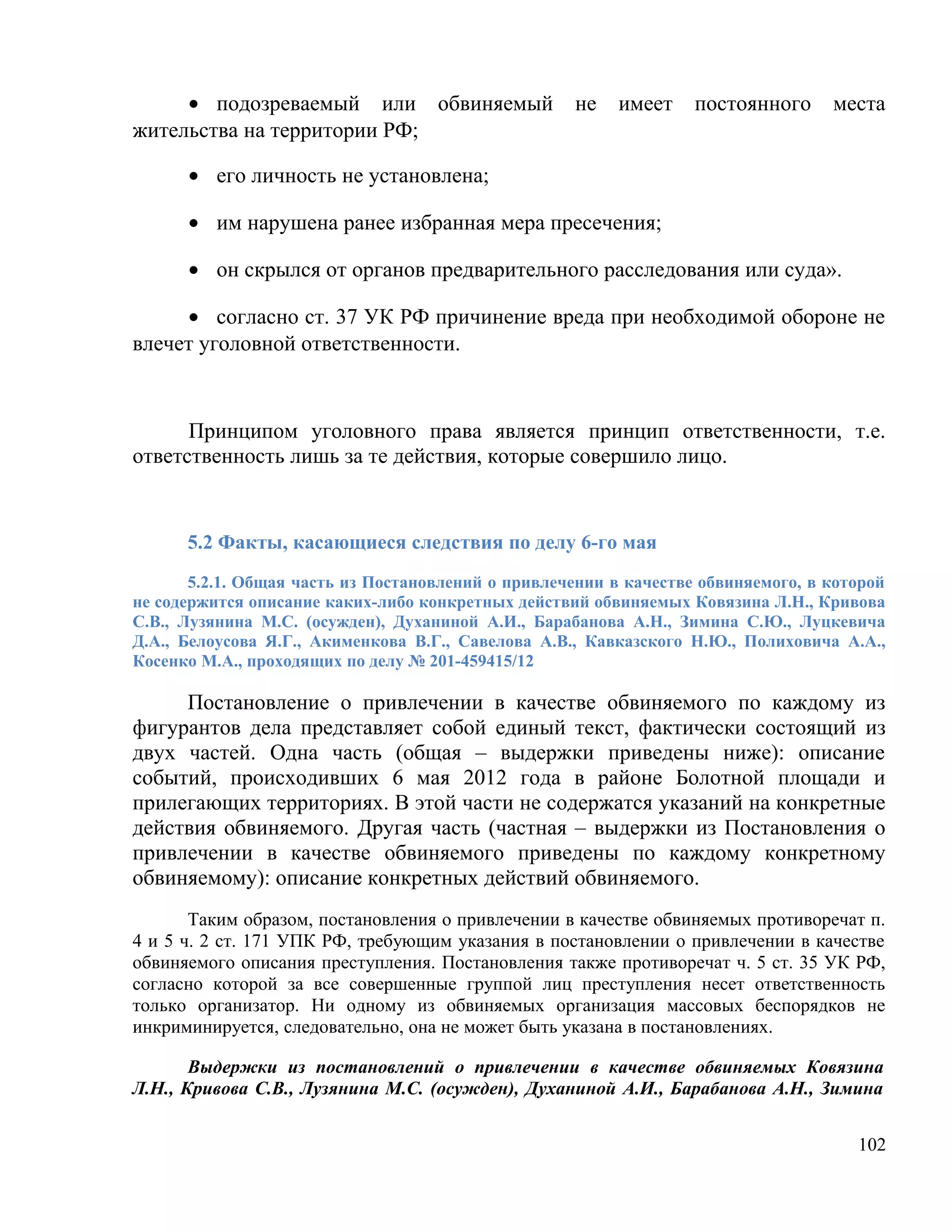 • подозреваемый или обвиняемый                 не    имеет    постоянного     места
жительства на территории РФ;

      • его личность не установлена;

      • им нарушена ранее избранная мера пресечения;

      • он скрылся от органов предварительного расследования или суда».

     • согласно ст. 37 УК РФ причинение вреда при необходимой обороне не
влечет уголовной ответственности.



      Принципом уголовного права является принцип ответственности, т.е.
ответственность лишь за те действия, которые совершило лицо.


      5.2 Факты, касающиеся следствия по делу 6-го мая
       5.2.1. Общая часть из Постановлений о привлечении в качестве обвиняемого, в которой
не содержится описание каких-либо конкретных действий обвиняемых Ковязина Л.Н., Кривова
С.В., Лузянина М.С. (осужден), Духаниной А.И., Барабанова А.Н., Зимина С.Ю., Луцкевича
Д.А., Белоусова Я.Г., Акименкова В.Г., Савелова А.В., Кавказского Н.Ю., Полиховича А.А.,
Косенко М.А., проходящих по делу № 201-459415/12

     Постановление о привлечении в качестве обвиняемого по каждому из
фигурантов дела представляет собой единый текст, фактически состоящий из
двух частей. Одна часть (общая – выдержки приведены ниже): описание
событий, происходивших 6 мая 2012 года в районе Болотной площади и
прилегающих территориях. В этой части не содержатся указаний на конкретные
действия обвиняемого. Другая часть (частная – выдержки из Постановления о
привлечении в качестве обвиняемого приведены по каждому конкретному
обвиняемому): описание конкретных действий обвиняемого.
       Таким образом, постановления о привлечении в качестве обвиняемых противоречат п.
4 и 5 ч. 2 ст. 171 УПК РФ, требующим указания в постановлении о привлечении в качестве
обвиняемого описания преступления. Постановления также противоречат ч. 5 ст. 35 УК РФ,
согласно которой за все совершенные группой лиц преступления несет ответственность
только организатор. Ни одному из обвиняемых организация массовых беспорядков не
инкриминируется, следовательно, она не может быть указана в постановлениях.

       Выдержки из постановлений о привлечении в качестве обвиняемых Ковязина
Л.Н., Кривова С.В., Лузянина М.С. (осужден), Духаниной А.И., Барабанова А.Н., Зимина


                                                                                      102
 