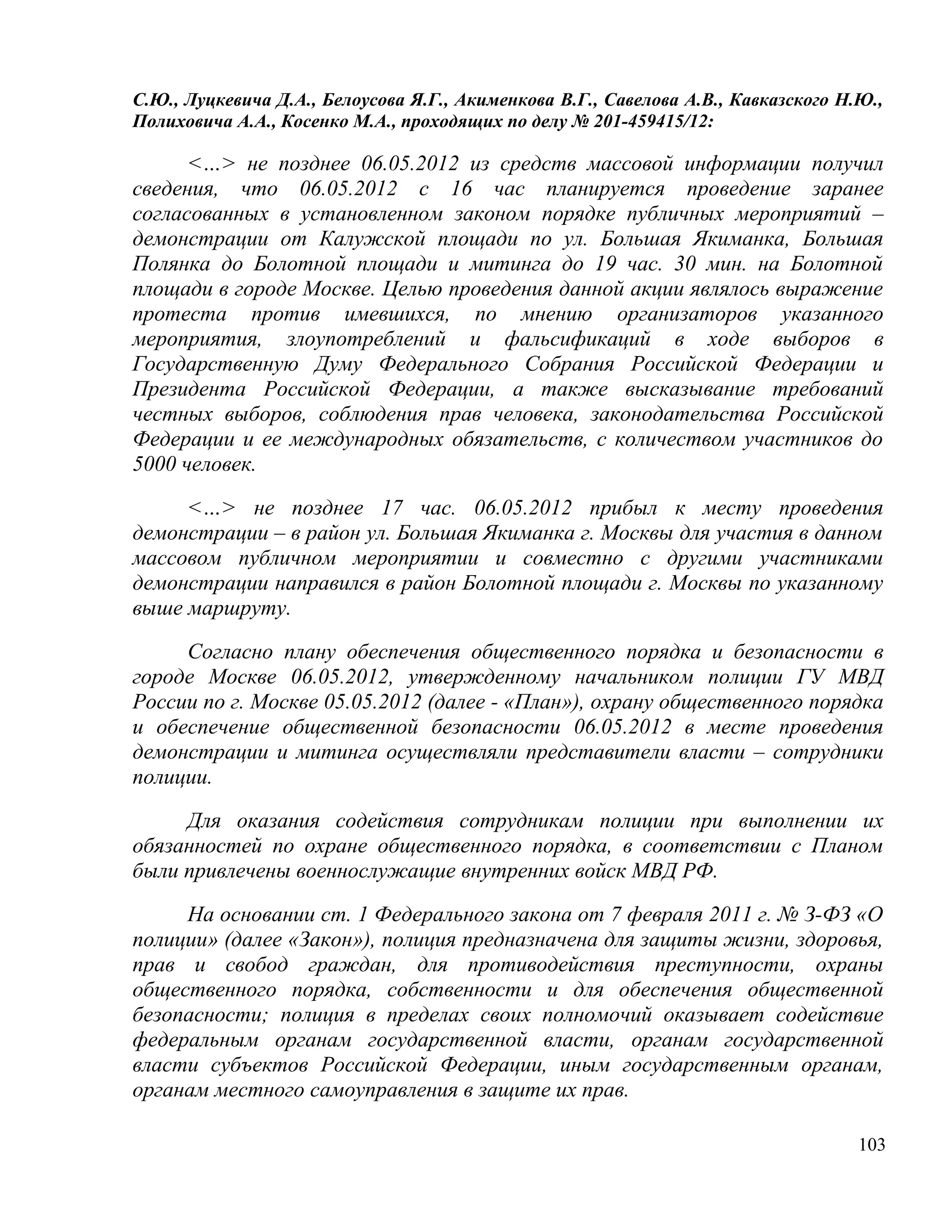 С.Ю., Луцкевича Д.А., Белоусова Я.Г., Акименкова В.Г., Савелова А.В., Кавказского Н.Ю.,
Полиховича А.А., Косенко М.А., проходящих по делу № 201-459415/12:

      <…> не позднее 06.05.2012 из средств массовой информации получил
сведения, что 06.05.2012 с 16 час планируется проведение заранее
согласованных в установленном законом порядке публичных мероприятий –
демонстрации от Калужской площади по ул. Большая Якиманка, Большая
Полянка до Болотной площади и митинга до 19 час. 30 мин. на Болотной
площади в городе Москве. Целью проведения данной акции являлось выражение
протеста против имевшихся, по мнению организаторов указанного
мероприятия, злоупотреблений и фальсификаций в ходе выборов в
Государственную Думу Федерального Собрания Российской Федерации и
Президента Российской Федерации, а также высказывание требований
честных выборов, соблюдения прав человека, законодательства Российской
Федерации и ее международных обязательств, с количеством участников до
5000 человек.

     <…> не позднее 17 час. 06.05.2012 прибыл к месту проведения
демонстрации – в район ул. Большая Якиманка г. Москвы для участия в данном
массовом публичном мероприятии и совместно с другими участниками
демонстрации направился в район Болотной площади г. Москвы по указанному
выше маршруту.

     Согласно плану обеспечения общественного порядка и безопасности в
городе Москве 06.05.2012, утвержденному начальником полиции ГУ МВД
России по г. Москве 05.05.2012 (далее - «План»), охрану общественного порядка
и обеспечение общественной безопасности 06.05.2012 в месте проведения
демонстрации и митинга осуществляли представители власти – сотрудники
полиции.

     Для оказания содействия сотрудникам полиции при выполнении их
обязанностей по охране общественного порядка, в соответствии с Планом
были привлечены военнослужащие внутренних войск МВД РФ.

     На основании ст. 1 Федерального закона от 7 февраля 2011 г. № З-ФЗ «О
полиции» (далее «Закон»), полиция предназначена для защиты жизни, здоровья,
прав и свобод граждан, для противодействия преступности, охраны
общественного порядка, собственности и для обеспечения общественной
безопасности; полиция в пределах своих полномочий оказывает содействие
федеральным органам государственной власти, органам государственной
власти субъектов Российской Федерации, иным государственным органам,
органам местного самоуправления в защите их прав.

                                                                                    103
 