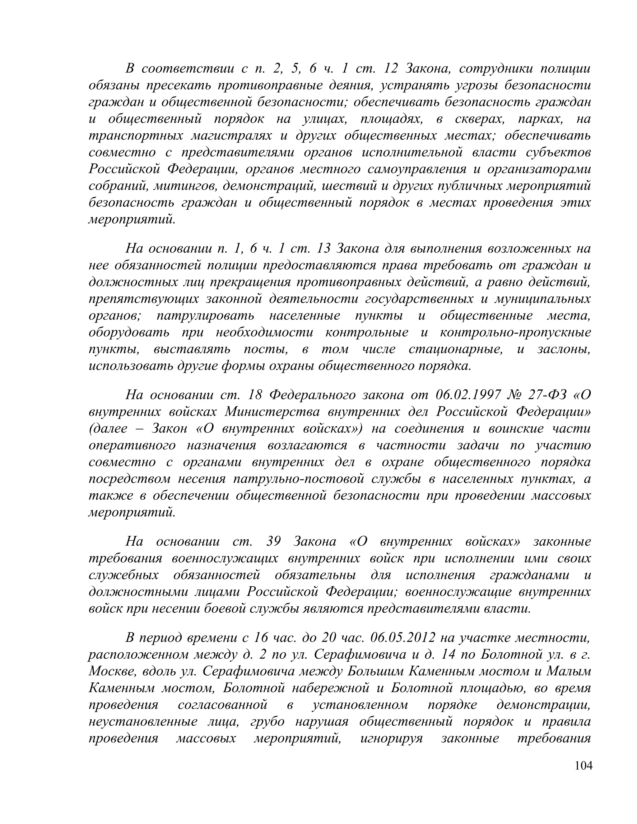 В соответствии с п. 2, 5, 6 ч. 1 ст. 12 Закона, сотрудники полиции
обязаны пресекать противоправные деяния, устранять угрозы безопасности
граждан и общественной безопасности; обеспечивать безопасность граждан
и общественный порядок на улицах, площадях, в скверах, парках, на
транспортных магистралях и других общественных местах; обеспечивать
совместно с представителями органов исполнительной власти субъектов
Российской Федерации, органов местного самоуправления и организаторами
собраний, митингов, демонстраций, шествий и других публичных мероприятий
безопасность граждан и общественный порядок в местах проведения этих
мероприятий.

      На основании п. 1, 6 ч. 1 ст. 13 Закона для выполнения возложенных на
нее обязанностей полиции предоставляются права требовать от граждан и
должностных лиц прекращения противоправных действий, а равно действий,
препятствующих законной деятельности государственных и муниципальных
органов; патрулировать населенные пункты и общественные места,
оборудовать при необходимости контрольные и контрольно-пропускные
пункты, выставлять посты, в том числе стационарные, и заслоны,
использовать другие формы охраны общественного порядка.

      На основании ст. 18 Федерального закона от 06.02.1997 № 27-ФЗ «О
внутренних войсках Министерства внутренних дел Российской Федерации»
(далее – Закон «О внутренних войсках») на соединения и воинские части
оперативного назначения возлагаются в частности задачи по участию
совместно с органами внутренних дел в охране общественного порядка
посредством несения патрульно-постовой службы в населенных пунктах, а
также в обеспечении общественной безопасности при проведении массовых
мероприятий.

      На основании ст. 39 Закона «О внутренних войсках» законные
требования военнослужащих внутренних войск при исполнении ими своих
служебных обязанностей обязательны для исполнения гражданами и
должностными лицами Российской Федерации; военнослужащие внутренних
войск при несении боевой службы являются представителями власти.

     В период времени с 16 час. до 20 час. 06.05.2012 на участке местности,
расположенном между д. 2 по ул. Серафимовича и д. 14 по Болотной ул. в г.
Москве, вдоль ул. Серафимовича между Большим Каменным мостом и Малым
Каменным мостом, Болотной набережной и Болотной площадью, во время
проведения согласованной в установленном порядке демонстрации,
неустановленные лица, грубо нарушая общественный порядок и правила
проведения массовых мероприятий, игнорируя законные требования
                                                                        104
 