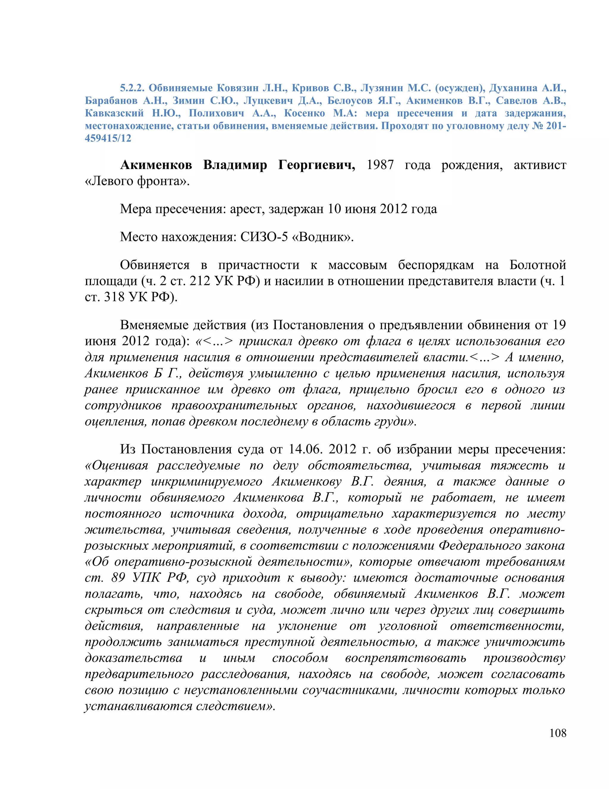 5.2.2. Обвиняемые Ковязин Л.Н., Кривов С.В., Лузянин М.С. (осужден), Духанина А.И.,
Барабанов А.Н., Зимин С.Ю., Луцкевич Д.А., Белоусов Я.Г., Акименков В.Г., Савелов А.В.,
Кавказский Н.Ю., Полихович А.А., Косенко М.А: мера пресечения и дата задержания,
местонахождение, статьи обвинения, вменяемые действия. Проходят по уголовному делу № 201-
459415/12

     Акименков Владимир Георгиевич, 1987 года рождения, активист
«Левого фронта».

      Мера пресечения: арест, задержан 10 июня 2012 года

      Место нахождения: СИЗО-5 «Водник».

      Обвиняется в причастности к массовым беспорядкам на Болотной
площади (ч. 2 ст. 212 УК РФ) и насилии в отношении представителя власти (ч. 1
ст. 318 УК РФ).

      Вменяемые действия (из Постановления о предъявлении обвинения от 19
июня 2012 года): «<…> приискал древко от флага в целях использования его
для применения насилия в отношении представителей власти.<…> А именно,
Акименков Б Г., действуя умышленно с целью применения насилия, используя
ранее приисканное им древко от флага, прицельно бросил его в одного из
сотрудников правоохранительных органов, находившегося в первой линии
оцепления, попав древком последнему в область груди».

     Из Постановления суда от 14.06. 2012 г. об избрании меры пресечения:
«Оценивая расследуемые по делу обстоятельства, учитывая тяжесть и
характер инкриминируемого Акименкову В.Г. деяния, а также данные о
личности обвиняемого Акименкова В.Г., который не работает, не имеет
постоянного источника дохода, отрицательно характеризуется по месту
жительства, учитывая сведения, полученные в ходе проведения оперативно-
розыскных мероприятий, в соответствии с положениями Федерального закона
«Об оперативно-розыскной деятельности», которые отвечают требованиям
ст. 89 УПК РФ, суд приходит к выводу: имеются достаточные основания
полагать, что, находясь на свободе, обвиняемый Акименков В.Г. может
скрыться от следствия и суда, может лично или через других лиц совершить
действия, направленные на уклонение от уголовной ответственности,
продолжить заниматься преступной деятельностью, а также уничтожить
доказательства и иным способом воспрепятствовать производству
предварительного расследования, находясь на свободе, может согласовать
свою позицию с неустановленными соучастниками, личности которых только
устанавливаются следствием».
                                                                                      108
 