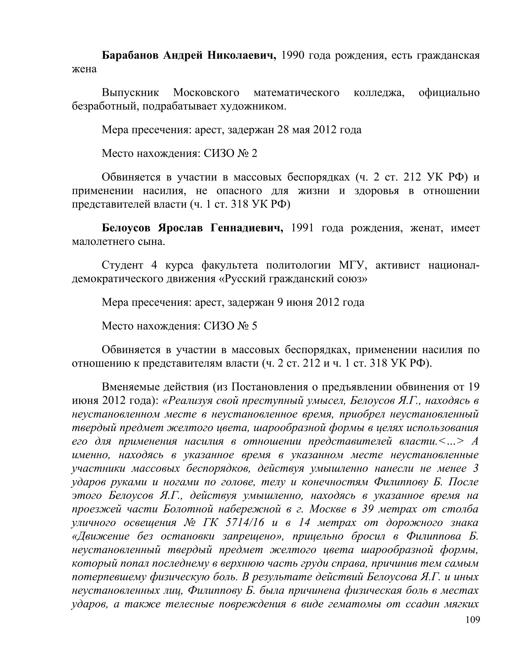 Барабанов Андрей Николаевич, 1990 года рождения, есть гражданская
жена

     Выпускник Московского математического            колледжа,   официально
безработный, подрабатывает художником.

       Мера пресечения: арест, задержан 28 мая 2012 года

       Место нахождения: СИЗО № 2

     Обвиняется в участии в массовых беспорядках (ч. 2 ст. 212 УК РФ) и
применении насилия, не опасного для жизни и здоровья в отношении
представителей власти (ч. 1 ст. 318 УК РФ)

     Белоусов Ярослав Геннадиевич, 1991 года рождения, женат, имеет
малолетнего сына.

     Студент 4 курса факультета политологии МГУ, активист национал-
демократического движения «Русский гражданский союз»

       Мера пресечения: арест, задержан 9 июня 2012 года

       Место нахождения: СИЗО № 5

     Обвиняется в участии в массовых беспорядках, применении насилия по
отношению к представителям власти (ч. 2 ст. 212 и ч. 1 ст. 318 УК РФ).

     Вменяемые действия (из Постановления о предъявлении обвинения от 19
июня 2012 года): «Реализуя свой преступный умысел, Белоусов Я.Г., находясь в
неустановленном месте в неустановленное время, приобрел неустановленный
твердый предмет желтого цвета, шарообразной формы в целях использования
его для применения насилия в отношении представителей власти.<…> А
именно, находясь в указанное время в указанном месте неустановленные
участники массовых беспорядков, действуя умышленно нанесли не менее 3
ударов руками и ногами по голове, телу и конечностям Филиппову Б. После
этого Белоусов Я.Г., действуя умышленно, находясь в указанное время на
проезжей части Болотной набережной в г. Москве в 39 метрах от столба
уличного освещения № ГК 5714/16 и в 14 метрах от дорожного знака
«Движение без остановки запрещено», прицельно бросил в Филиппова Б.
неустановленный твердый предмет желтого цвета шарообразной формы,
который попал последнему в верхнюю часть груди справа, причинив тем самым
потерпевшему физическую боль. В результате действий Белоусова Я.Г. и иных
неустановленных лиц, Филиппову Б. была причинена физическая боль в местах
ударов, а также телесные повреждения в виде гематомы от ссадин мягких
                                                                         109
 