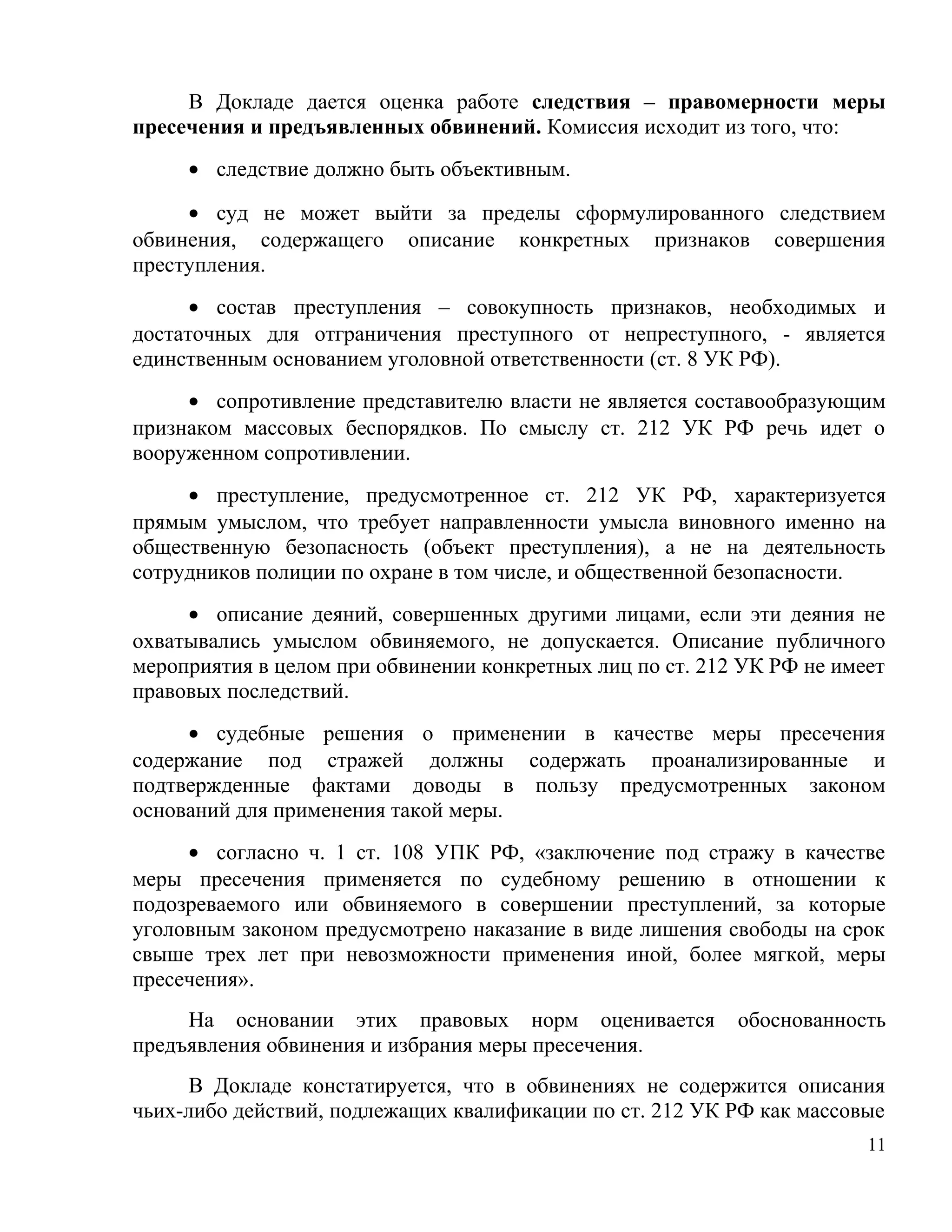 В Докладе дается оценка работе следствия – правомерности меры
пресечения и предъявленных обвинений. Комиссия исходит из того, что:
     • следствие должно быть объективным.

     • суд не может выйти за пределы сформулированного следствием
обвинения, содержащего описание конкретных признаков совершения
преступления.
      • состав преступления – совокупность признаков, необходимых и
достаточных для отграничения преступного от непреступного, - является
единственным основанием уголовной ответственности (ст. 8 УК РФ).
     • сопротивление представителю власти не является составообразующим
признаком массовых беспорядков. По смыслу ст. 212 УК РФ речь идет о
вооруженном сопротивлении.
     • преступление, предусмотренное ст. 212 УК РФ, характеризуется
прямым умыслом, что требует направленности умысла виновного именно на
общественную безопасность (объект преступления), а не на деятельность
сотрудников полиции по охране в том числе, и общественной безопасности.
     • описание деяний, совершенных другими лицами, если эти деяния не
охватывались умыслом обвиняемого, не допускается. Описание публичного
мероприятия в целом при обвинении конкретных лиц по ст. 212 УК РФ не имеет
правовых последствий.
     • судебные решения о применении в качестве меры пресечения
содержание под стражей должны содержать проанализированные и
подтвержденные фактами доводы в пользу предусмотренных законом
оснований для применения такой меры.
     • согласно ч. 1 ст. 108 УПК РФ, «заключение под стражу в качестве
меры пресечения применяется по судебному решению в отношении к
подозреваемого или обвиняемого в совершении преступлений, за которые
уголовным законом предусмотрено наказание в виде лишения свободы на срок
свыше трех лет при невозможности применения иной, более мягкой, меры
пресечения».
     На основании этих правовых норм оценивается           обоснованность
предъявления обвинения и избрания меры пресечения.
     В Докладе констатируется, что в обвинениях не содержится описания
чьих-либо действий, подлежащих квалификации по ст. 212 УК РФ как массовые
                                                                        11
 