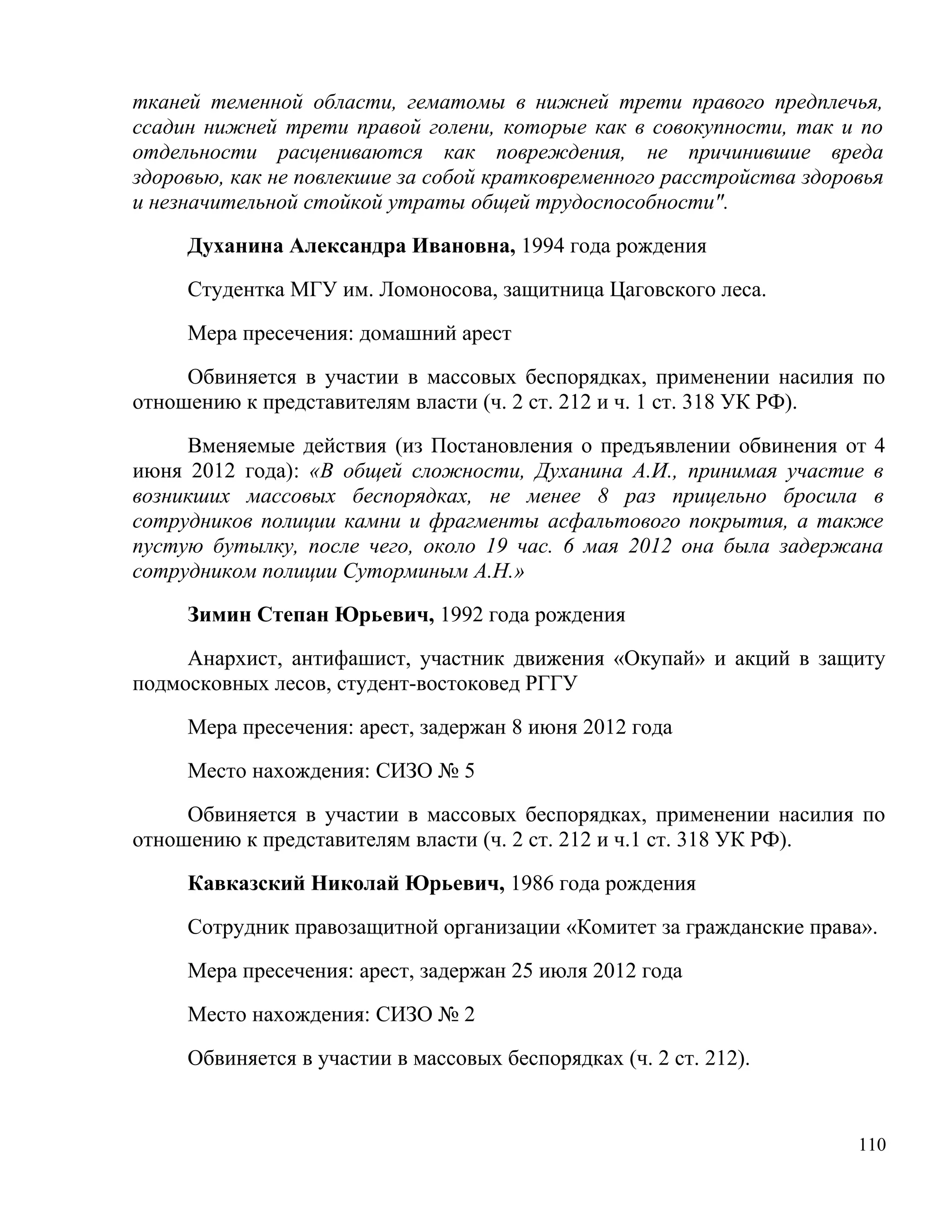 тканей теменной области, гематомы в нижней трети правого предплечья,
ссадин нижней трети правой голени, которые как в совокупности, так и по
отдельности расцениваются как повреждения, не причинившие вреда
здоровью, как не повлекшие за собой кратковременного расстройства здоровья
и незначительной стойкой утраты общей трудоспособности".

     Духанина Александра Ивановна, 1994 года рождения

     Студентка МГУ им. Ломоносова, защитница Цаговского леса.

     Мера пресечения: домашний арест

     Обвиняется в участии в массовых беспорядках, применении насилия по
отношению к представителям власти (ч. 2 ст. 212 и ч. 1 ст. 318 УК РФ).

     Вменяемые действия (из Постановления о предъявлении обвинения от 4
июня 2012 года): «В общей сложности, Духанина А.И., принимая участие в
возникших массовых беспорядках, не менее 8 раз прицельно бросила в
сотрудников полиции камни и фрагменты асфальтового покрытия, а также
пустую бутылку, после чего, около 19 час. 6 мая 2012 она была задержана
сотрудником полиции Суторминым А.Н.»

     Зимин Степан Юрьевич, 1992 года рождения

     Анархист, антифашист, участник движения «Окупай» и акций в защиту
подмосковных лесов, студент-востоковед РГГУ

     Мера пресечения: арест, задержан 8 июня 2012 года

     Место нахождения: СИЗО № 5

     Обвиняется в участии в массовых беспорядках, применении насилия по
отношению к представителям власти (ч. 2 ст. 212 и ч.1 ст. 318 УК РФ).

     Кавказский Николай Юрьевич, 1986 года рождения

     Сотрудник правозащитной организации «Комитет за гражданские права».

     Мера пресечения: арест, задержан 25 июля 2012 года

     Место нахождения: СИЗО № 2

     Обвиняется в участии в массовых беспорядках (ч. 2 ст. 212).


                                                                       110
 
