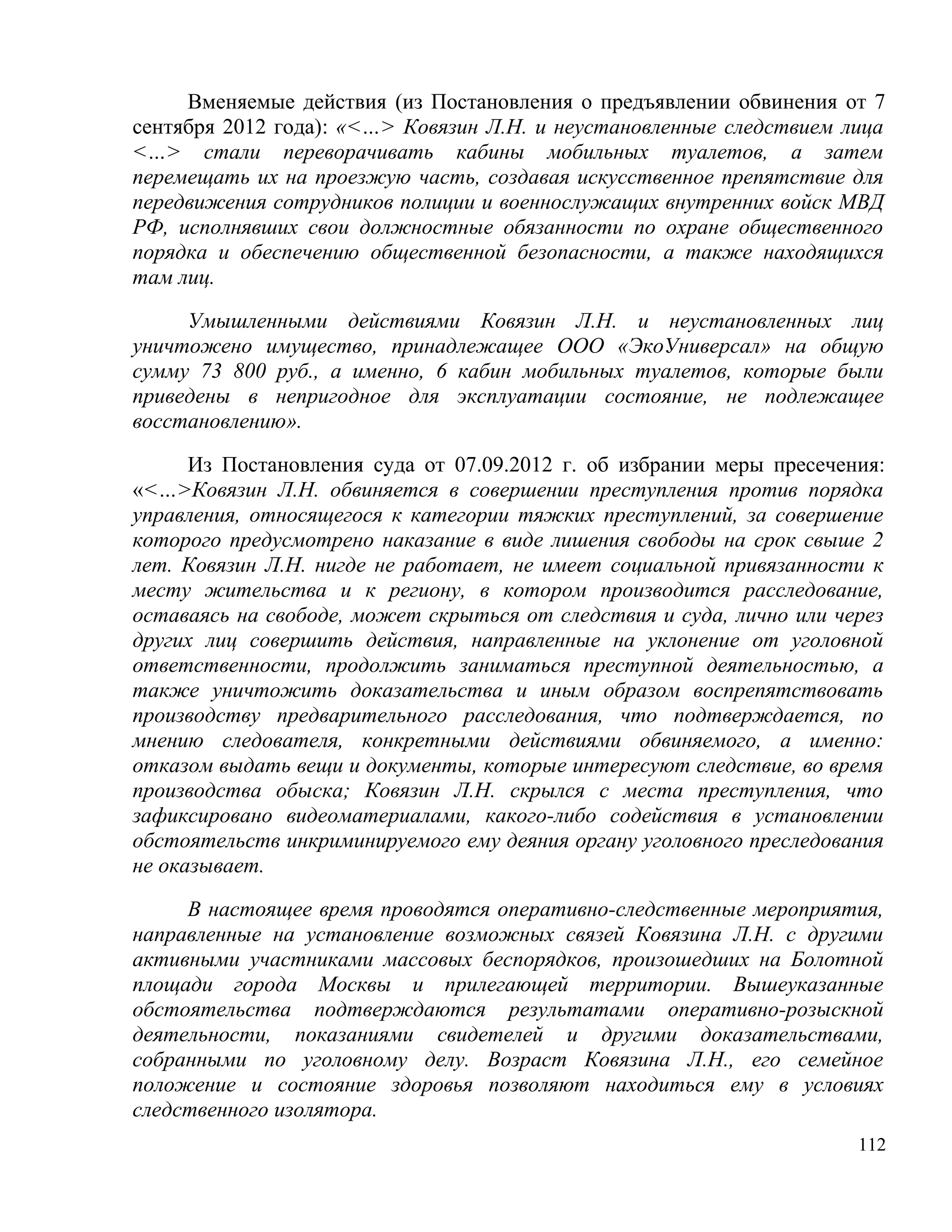 Вменяемые действия (из Постановления о предъявлении обвинения от 7
сентября 2012 года): «<…> Ковязин Л.Н. и неустановленные следствием лица
<…> стали переворачивать кабины мобильных туалетов, а затем
перемещать их на проезжую часть, создавая искусственное препятствие для
передвижения сотрудников полиции и военнослужащих внутренних войск МВД
РФ, исполнявших свои должностные обязанности по охране общественного
порядка и обеспечению общественной безопасности, а также находящихся
там лиц.

     Умышленными действиями Ковязин Л.Н. и неустановленных лиц
уничтожено имущество, принадлежащее ООО «ЭкоУниверсал» на общую
сумму 73 800 руб., а именно, 6 кабин мобильных туалетов, которые были
приведены в непригодное для эксплуатации состояние, не подлежащее
восстановлению».

      Из Постановления суда от 07.09.2012 г. об избрании меры пресечения:
«<…>Ковязин Л.Н. обвиняется в совершении преступления против порядка
управления, относящегося к категории тяжких преступлений, за совершение
которого предусмотрено наказание в виде лишения свободы на срок свыше 2
лет. Ковязин Л.Н. нигде не работает, не имеет социальной привязанности к
месту жительства и к региону, в котором производится расследование,
оставаясь на свободе, может скрыться от следствия и суда, лично или через
других лиц совершить действия, направленные на уклонение от уголовной
ответственности, продолжить заниматься преступной деятельностью, а
также уничтожить доказательства и иным образом воспрепятствовать
производству предварительного расследования, что подтверждается, по
мнению следователя, конкретными действиями обвиняемого, а именно:
отказом выдать вещи и документы, которые интересуют следствие, во время
производства обыска; Ковязин Л.Н. скрылся с места преступления, что
зафиксировано видеоматериалами, какого-либо содействия в установлении
обстоятельств инкриминируемого ему деяния органу уголовного преследования
не оказывает.

     В настоящее время проводятся оперативно-следственные мероприятия,
направленные на установление возможных связей Ковязина Л.Н. с другими
активными участниками массовых беспорядков, произошедших на Болотной
площади города Москвы и прилегающей территории. Вышеуказанные
обстоятельства подтверждаются результатами оперативно-розыскной
деятельности, показаниями свидетелей и другими доказательствами,
собранными по уголовному делу. Возраст Ковязина Л.Н., его семейное
положение и состояние здоровья позволяют находиться ему в условиях
следственного изолятора.
                                                                      112
 