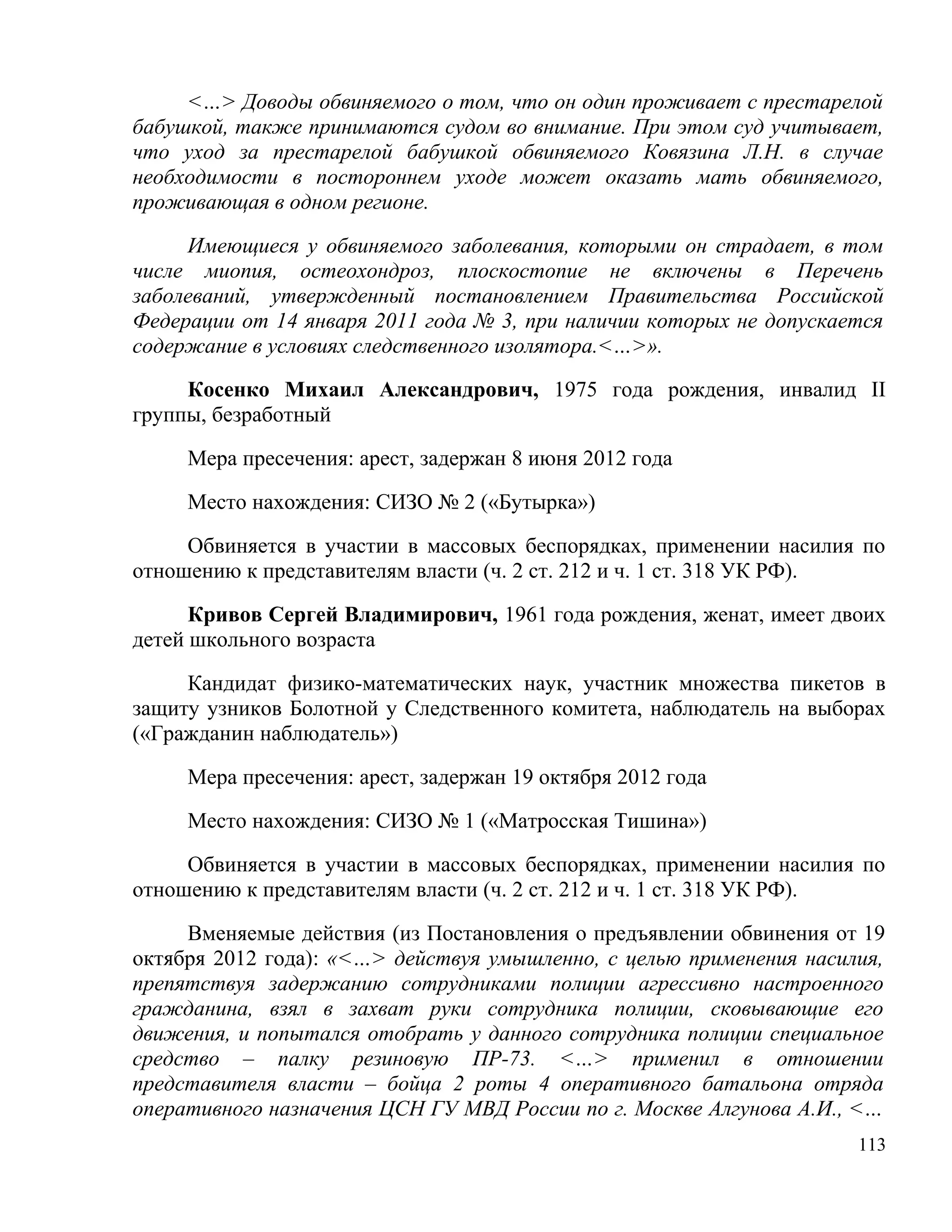 <…> Доводы обвиняемого о том, что он один проживает с престарелой
бабушкой, также принимаются судом во внимание. При этом суд учитывает,
что уход за престарелой бабушкой обвиняемого Ковязина Л.Н. в случае
необходимости в постороннем уходе может оказать мать обвиняемого,
проживающая в одном регионе.

     Имеющиеся у обвиняемого заболевания, которыми он страдает, в том
числе миопия, остеохондроз, плоскостопие не включены в Перечень
заболеваний, утвержденный постановлением Правительства Российской
Федерации от 14 января 2011 года № 3, при наличии которых не допускается
содержание в условиях следственного изолятора.<…>».

     Косенко Михаил Александрович, 1975 года рождения, инвалид II
группы, безработный

     Мера пресечения: арест, задержан 8 июня 2012 года

     Место нахождения: СИЗО № 2 («Бутырка»)

     Обвиняется в участии в массовых беспорядках, применении насилия по
отношению к представителям власти (ч. 2 ст. 212 и ч. 1 ст. 318 УК РФ).

      Кривов Сергей Владимирович, 1961 года рождения, женат, имеет двоих
детей школьного возраста

     Кандидат физико-математических наук, участник множества пикетов в
защиту узников Болотной у Следственного комитета, наблюдатель на выборах
(«Гражданин наблюдатель»)

     Мера пресечения: арест, задержан 19 октября 2012 года

     Место нахождения: СИЗО № 1 («Матросская Тишина»)

     Обвиняется в участии в массовых беспорядках, применении насилия по
отношению к представителям власти (ч. 2 ст. 212 и ч. 1 ст. 318 УК РФ).

     Вменяемые действия (из Постановления о предъявлении обвинения от 19
октября 2012 года): «<…> действуя умышленно, с целью применения насилия,
препятствуя задержанию сотрудниками полиции агрессивно настроенного
гражданина, взял в захват руки сотрудника полиции, сковывающие его
движения, и попытался отобрать у данного сотрудника полиции специальное
средство – палку резиновую ПР-73. <…> применил в отношении
представителя власти – бойца 2 роты 4 оперативного батальона отряда
оперативного назначения ЦСН ГУ МВД России по г. Москве Алгунова А.И., <…
                                                                     113
 