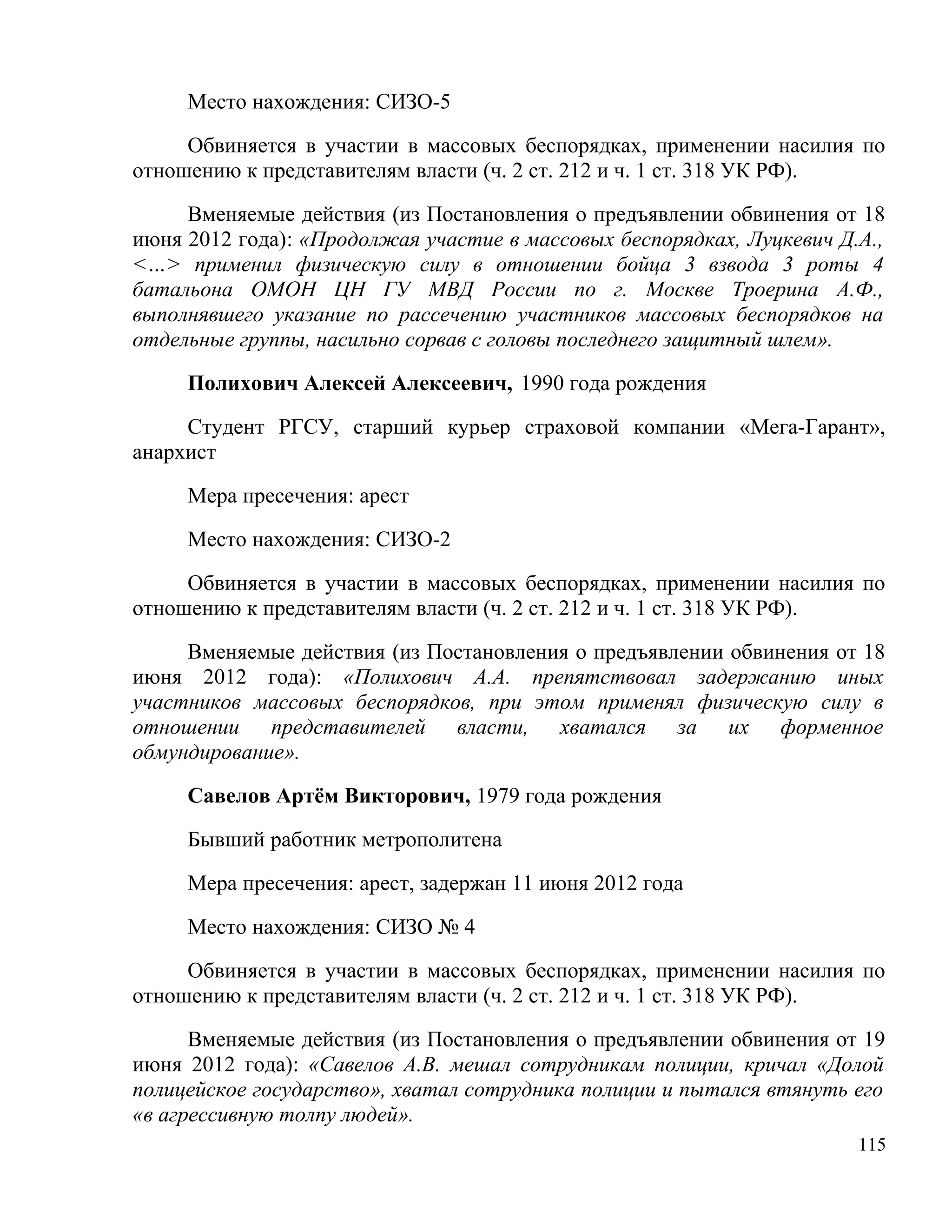 Место нахождения: СИЗО-5

     Обвиняется в участии в массовых беспорядках, применении насилия по
отношению к представителям власти (ч. 2 ст. 212 и ч. 1 ст. 318 УК РФ).

     Вменяемые действия (из Постановления о предъявлении обвинения от 18
июня 2012 года): «Продолжая участие в массовых беспорядках, Луцкевич Д.А.,
<…> применил физическую силу в отношении бойца 3 взвода 3 роты 4
батальона ОМОН ЦН ГУ МВД России по г. Москве Троерина А.Ф.,
выполнявшего указание по рассечению участников массовых беспорядков на
отдельные группы, насильно сорвав с головы последнего защитный шлем».

     Полихович Алексей Алексеевич, 1990 года рождения

     Студент РГСУ, старший курьер страховой компании «Мега-Гарант»,
анархист

     Мера пресечения: арест

     Место нахождения: СИЗО-2

     Обвиняется в участии в массовых беспорядках, применении насилия по
отношению к представителям власти (ч. 2 ст. 212 и ч. 1 ст. 318 УК РФ).

     Вменяемые действия (из Постановления о предъявлении обвинения от 18
июня 2012 года): «Полихович А.А. препятствовал задержанию иных
участников массовых беспорядков, при этом применял физическую силу в
отношении представителей власти, хватался за их форменное
обмундирование».

     Савелов Артём Викторович, 1979 года рождения

     Бывший работник метрополитена

     Мера пресечения: арест, задержан 11 июня 2012 года

     Место нахождения: СИЗО № 4

     Обвиняется в участии в массовых беспорядках, применении насилия по
отношению к представителям власти (ч. 2 ст. 212 и ч. 1 ст. 318 УК РФ).

      Вменяемые действия (из Постановления о предъявлении обвинения от 19
июня 2012 года): «Савелов А.В. мешал сотрудникам полиции, кричал «Долой
полицейское государство», хватал сотрудника полиции и пытался втянуть его
«в агрессивную толпу людей».
                                                                       115
 