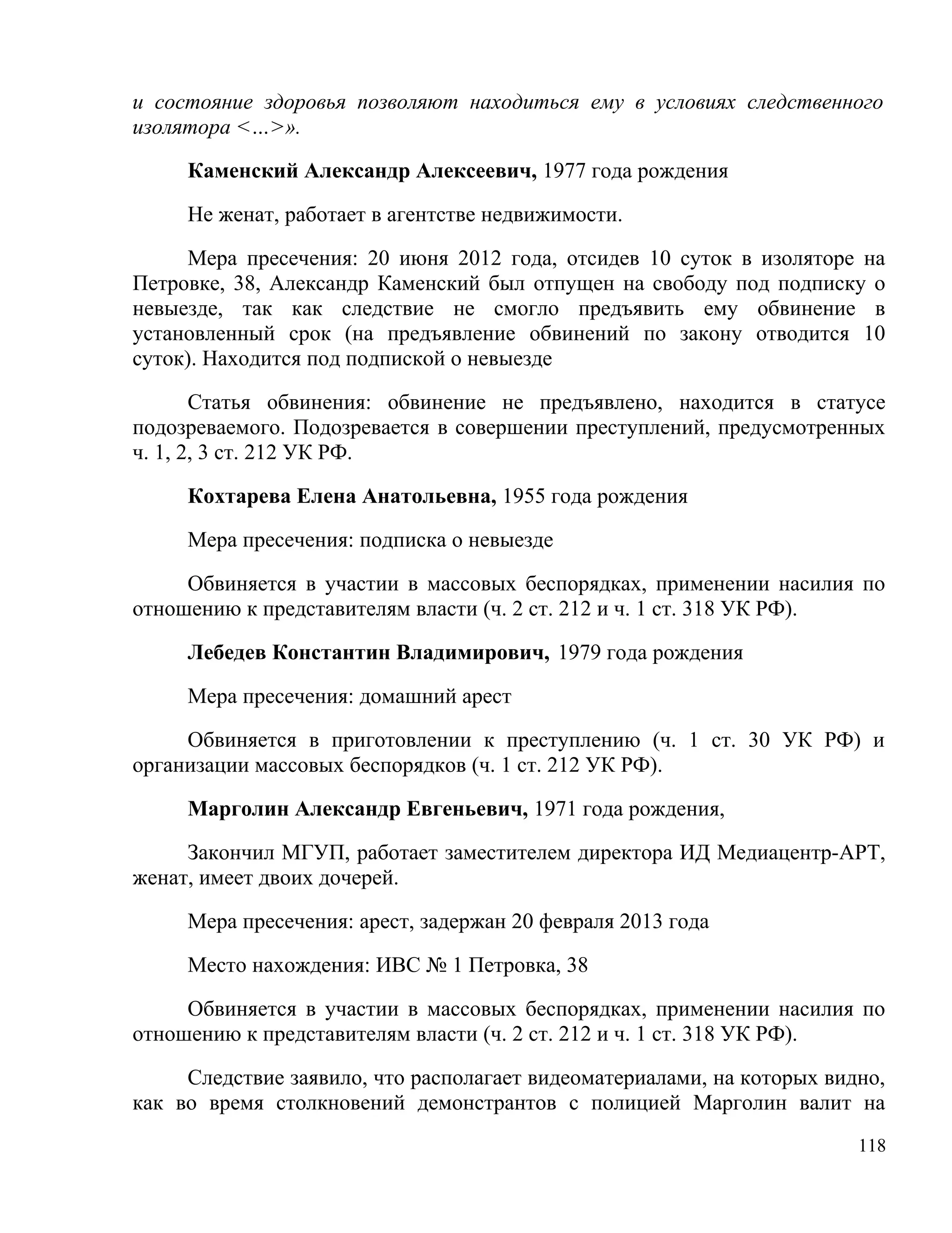 и состояние здоровья позволяют находиться ему в условиях следственного
изолятора <…>».

     Каменский Александр Алексеевич, 1977 года рождения

     Не женат, работает в агентстве недвижимости.

     Мера пресечения: 20 июня 2012 года, отсидев 10 суток в изоляторе на
Петровке, 38, Александр Каменский был отпущен на свободу под подписку о
невыезде, так как следствие не смогло предъявить ему обвинение в
установленный срок (на предъявление обвинений по закону отводится 10
суток). Находится под подпиской о невыезде

       Статья обвинения: обвинение не предъявлено, находится в статусе
подозреваемого. Подозревается в совершении преступлений, предусмотренных
ч. 1, 2, 3 ст. 212 УК РФ.

     Кохтарева Елена Анатольевна, 1955 года рождения

     Мера пресечения: подписка о невыезде

     Обвиняется в участии в массовых беспорядках, применении насилия по
отношению к представителям власти (ч. 2 ст. 212 и ч. 1 ст. 318 УК РФ).

     Лебедев Константин Владимирович, 1979 года рождения

     Мера пресечения: домашний арест

     Обвиняется в приготовлении к преступлению (ч. 1 ст. 30 УК РФ) и
организации массовых беспорядков (ч. 1 ст. 212 УК РФ).

     Марголин Александр Евгеньевич, 1971 года рождения,

     Закончил МГУП, работает заместителем директора ИД Медиацентр-АРТ,
женат, имеет двоих дочерей.

     Мера пресечения: арест, задержан 20 февраля 2013 года

     Место нахождения: ИВС № 1 Петровка, 38

     Обвиняется в участии в массовых беспорядках, применении насилия по
отношению к представителям власти (ч. 2 ст. 212 и ч. 1 ст. 318 УК РФ).

     Следствие заявило, что располагает видеоматериалами, на которых видно,
как во время столкновений демонстрантов с полицией Марголин валит на
                                                                        118
 