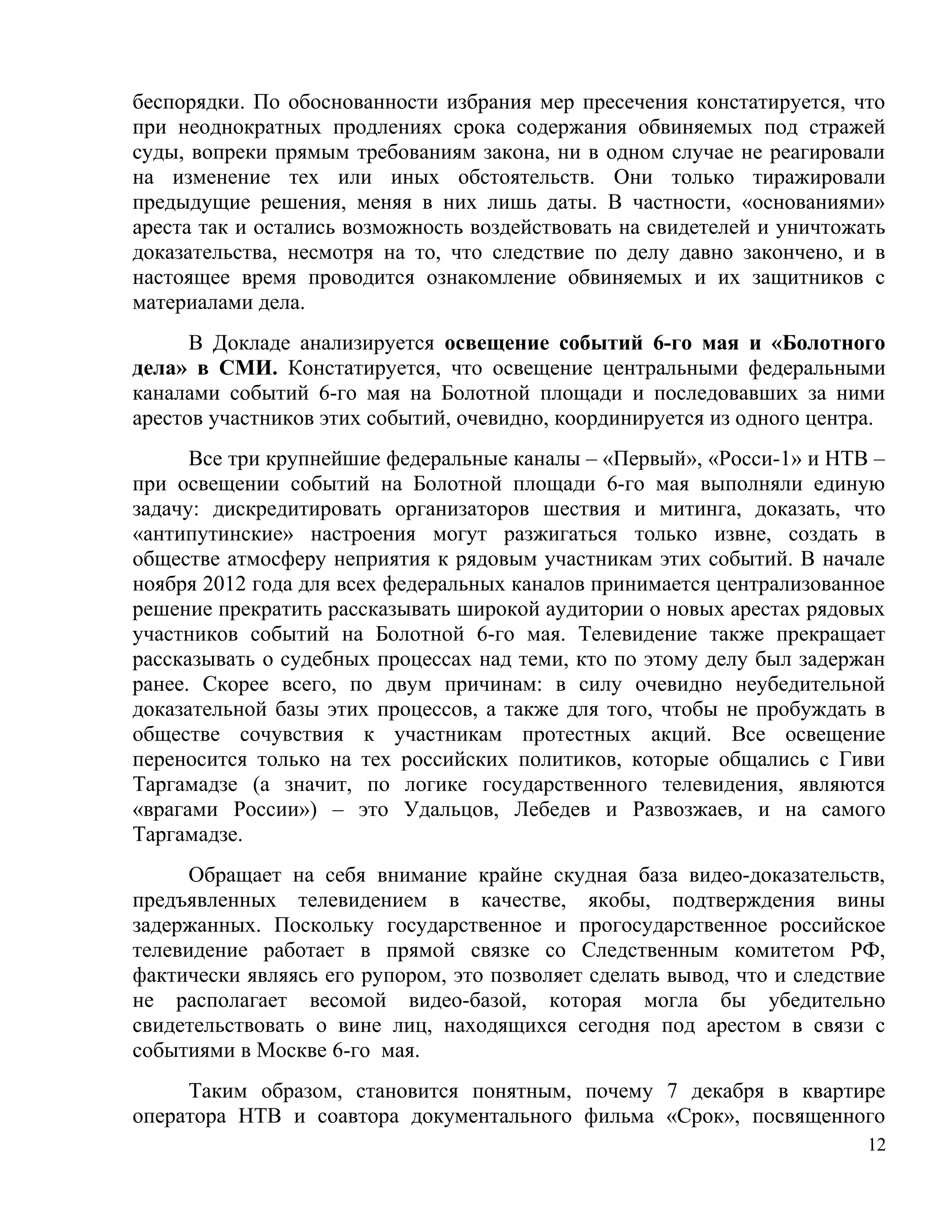 беспорядки. По обоснованности избрания мер пресечения констатируется, что
при неоднократных продлениях срока содержания обвиняемых под стражей
суды, вопреки прямым требованиям закона, ни в одном случае не реагировали
на изменение тех или иных обстоятельств. Они только тиражировали
предыдущие решения, меняя в них лишь даты. В частности, «основаниями»
ареста так и остались возможность воздействовать на свидетелей и уничтожать
доказательства, несмотря на то, что следствие по делу давно закончено, и в
настоящее время проводится ознакомление обвиняемых и их защитников с
материалами дела.
      В Докладе анализируется освещение событий 6-го мая и «Болотного
дела» в СМИ. Констатируется, что освещение центральными федеральными
каналами событий 6-го мая на Болотной площади и последовавших за ними
арестов участников этих событий, очевидно, координируется из одного центра.
      Все три крупнейшие федеральные каналы – «Первый», «Росси-1» и НТВ –
при освещении событий на Болотной площади 6-го мая выполняли единую
задачу: дискредитировать организаторов шествия и митинга, доказать, что
«антипутинские» настроения могут разжигаться только извне, создать в
обществе атмосферу неприятия к рядовым участникам этих событий. В начале
ноября 2012 года для всех федеральных каналов принимается централизованное
решение прекратить рассказывать широкой аудитории о новых арестах рядовых
участников событий на Болотной 6-го мая. Телевидение также прекращает
рассказывать о судебных процессах над теми, кто по этому делу был задержан
ранее. Скорее всего, по двум причинам: в силу очевидно неубедительной
доказательной базы этих процессов, а также для того, чтобы не пробуждать в
обществе сочувствия к участникам протестных акций. Все освещение
переносится только на тех российских политиков, которые общались с Гиви
Таргамадзе (а значит, по логике государственного телевидения, являются
«врагами России») – это Удальцов, Лебедев и Развозжаев, и на самого
Таргамадзе.
      Обращает на себя внимание крайне скудная база видео-доказательств,
предъявленных телевидением в качестве, якобы, подтверждения вины
задержанных. Поскольку государственное и прогосударственное российское
телевидение работает в прямой связке со Следственным комитетом РФ,
фактически являясь его рупором, это позволяет сделать вывод, что и следствие
не располагает весомой видео-базой, которая могла бы убедительно
свидетельствовать о вине лиц, находящихся сегодня под арестом в связи с
событиями в Москве 6-го мая.
     Таким образом, становится понятным, почему 7 декабря в квартире
оператора НТВ и соавтора документального фильма «Срок», посвященного
                                                                          12
 
