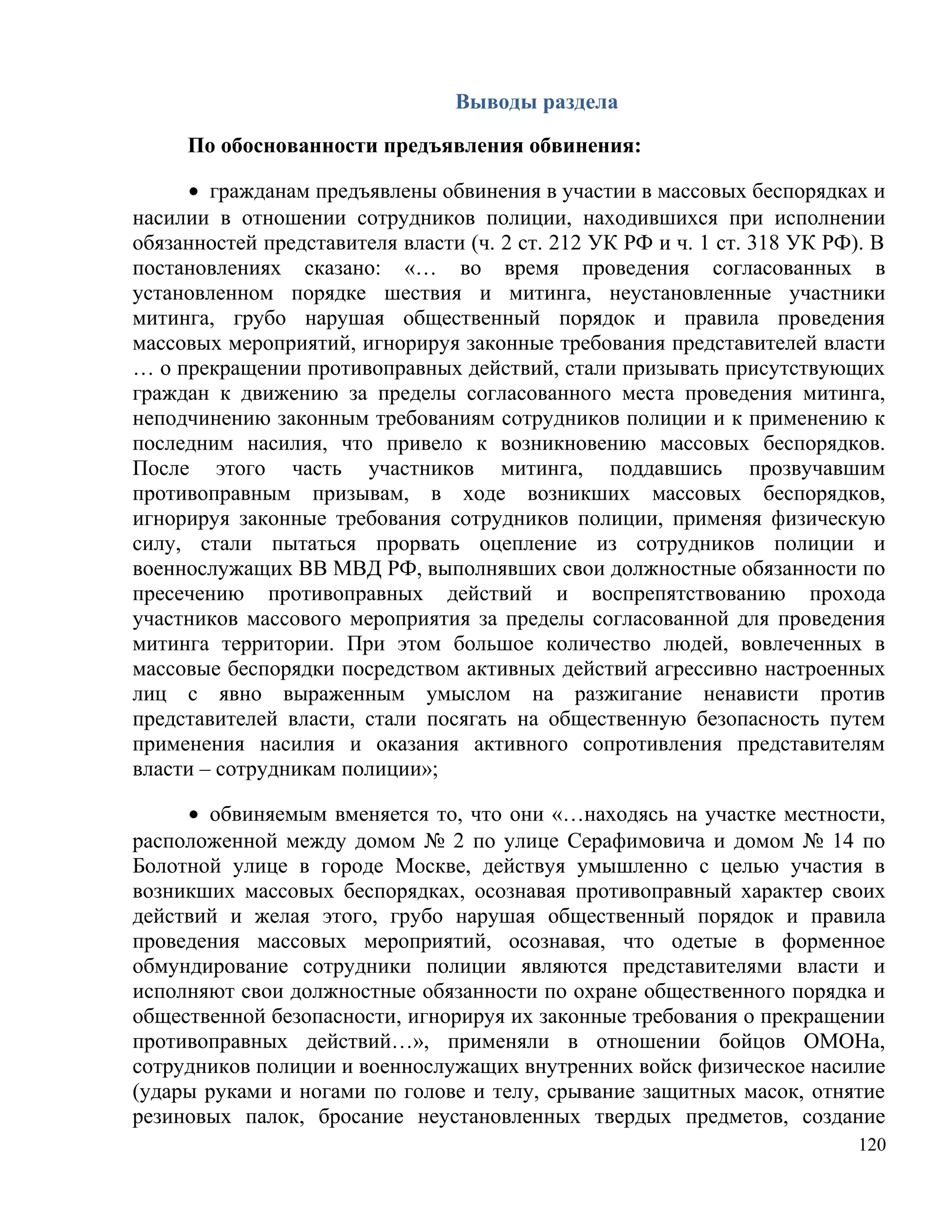 Выводы раздела

     По обоснованности предъявления обвинения:

      • гражданам предъявлены обвинения в участии в массовых беспорядках и
насилии в отношении сотрудников полиции, находившихся при исполнении
обязанностей представителя власти (ч. 2 ст. 212 УК РФ и ч. 1 ст. 318 УК РФ). В
постановлениях сказано: «… во время проведения согласованных в
установленном порядке шествия и митинга, неустановленные участники
митинга, грубо нарушая общественный порядок и правила проведения
массовых мероприятий, игнорируя законные требования представителей власти
… о прекращении противоправных действий, стали призывать присутствующих
граждан к движению за пределы согласованного места проведения митинга,
неподчинению законным требованиям сотрудников полиции и к применению к
последним насилия, что привело к возникновению массовых беспорядков.
После этого часть участников митинга, поддавшись прозвучавшим
противоправным призывам, в ходе возникших массовых беспорядков,
игнорируя законные требования сотрудников полиции, применяя физическую
силу, стали пытаться прорвать оцепление из сотрудников полиции и
военнослужащих ВВ МВД РФ, выполнявших свои должностные обязанности по
пресечению противоправных действий и воспрепятствованию прохода
участников массового мероприятия за пределы согласованной для проведения
митинга территории. При этом большое количество людей, вовлеченных в
массовые беспорядки посредством активных действий агрессивно настроенных
лиц с явно выраженным умыслом на разжигание ненависти против
представителей власти, стали посягать на общественную безопасность путем
применения насилия и оказания активного сопротивления представителям
власти – сотрудникам полиции»;

     • обвиняемым вменяется то, что они «…находясь на участке местности,
расположенной между домом № 2 по улице Серафимовича и домом № 14 по
Болотной улице в городе Москве, действуя умышленно с целью участия в
возникших массовых беспорядках, осознавая противоправный характер своих
действий и желая этого, грубо нарушая общественный порядок и правила
проведения массовых мероприятий, осознавая, что одетые в форменное
обмундирование сотрудники полиции являются представителями власти и
исполняют свои должностные обязанности по охране общественного порядка и
общественной безопасности, игнорируя их законные требования о прекращении
противоправных действий…», применяли в отношении бойцов ОМОНа,
сотрудников полиции и военнослужащих внутренних войск физическое насилие
(удары руками и ногами по голове и телу, срывание защитных масок, отнятие
резиновых палок, бросание неустановленных твердых предметов, создание
                                                                           120
 