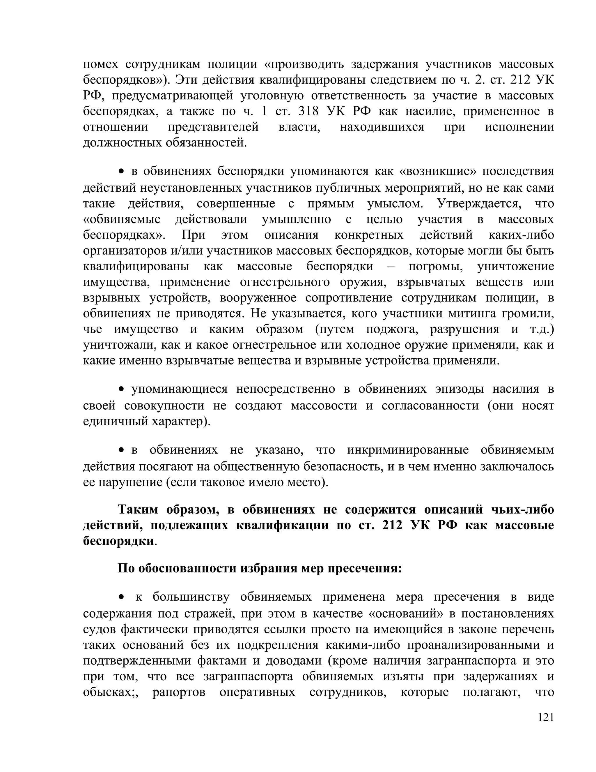помех сотрудникам полиции «производить задержания участников массовых
беспорядков»). Эти действия квалифицированы следствием по ч. 2. ст. 212 УК
РФ, предусматривающей уголовную ответственность за участие в массовых
беспорядках, а также по ч. 1 ст. 318 УК РФ как насилие, примененное в
отношении представителей власти, находившихся при исполнении
должностных обязанностей.

      • в обвинениях беспорядки упоминаются как «возникшие» последствия
действий неустановленных участников публичных мероприятий, но не как сами
такие действия, совершенные с прямым умыслом. Утверждается, что
«обвиняемые действовали умышленно с целью участия в массовых
беспорядках». При этом описания конкретных действий каких-либо
организаторов и/или участников массовых беспорядков, которые могли бы быть
квалифицированы как массовые беспорядки – погромы, уничтожение
имущества, применение огнестрельного оружия, взрывчатых веществ или
взрывных устройств, вооруженное сопротивление сотрудникам полиции, в
обвинениях не приводятся. Не указывается, кого участники митинга громили,
чье имущество и каким образом (путем поджога, разрушения и т.д.)
уничтожали, как и какое огнестрельное или холодное оружие применяли, как и
какие именно взрывчатые вещества и взрывные устройства применяли.

     • упоминающиеся непосредственно в обвинениях эпизоды насилия в
своей совокупности не создают массовости и согласованности (они носят
единичный характер).

      • в обвинениях не указано, что инкриминированные обвиняемым
действия посягают на общественную безопасность, и в чем именно заключалось
ее нарушение (если таковое имело место).

     Таким образом, в обвинениях не содержится описаний чьих-либо
действий, подлежащих квалификации по ст. 212 УК РФ как массовые
беспорядки.

     По обоснованности избрания мер пресечения:

     • к большинству обвиняемых применена мера пресечения в виде
содержания под стражей, при этом в качестве «оснований» в постановлениях
судов фактически приводятся ссылки просто на имеющийся в законе перечень
таких оснований без их подкрепления какими-либо проанализированными и
подтвержденными фактами и доводами (кроме наличия загранпаспорта и это
при том, что все загранпаспорта обвиняемых изъяты при задержаниях и
обысках;, рапортов оперативных сотрудников, которые полагают, что
                                                                       121
 