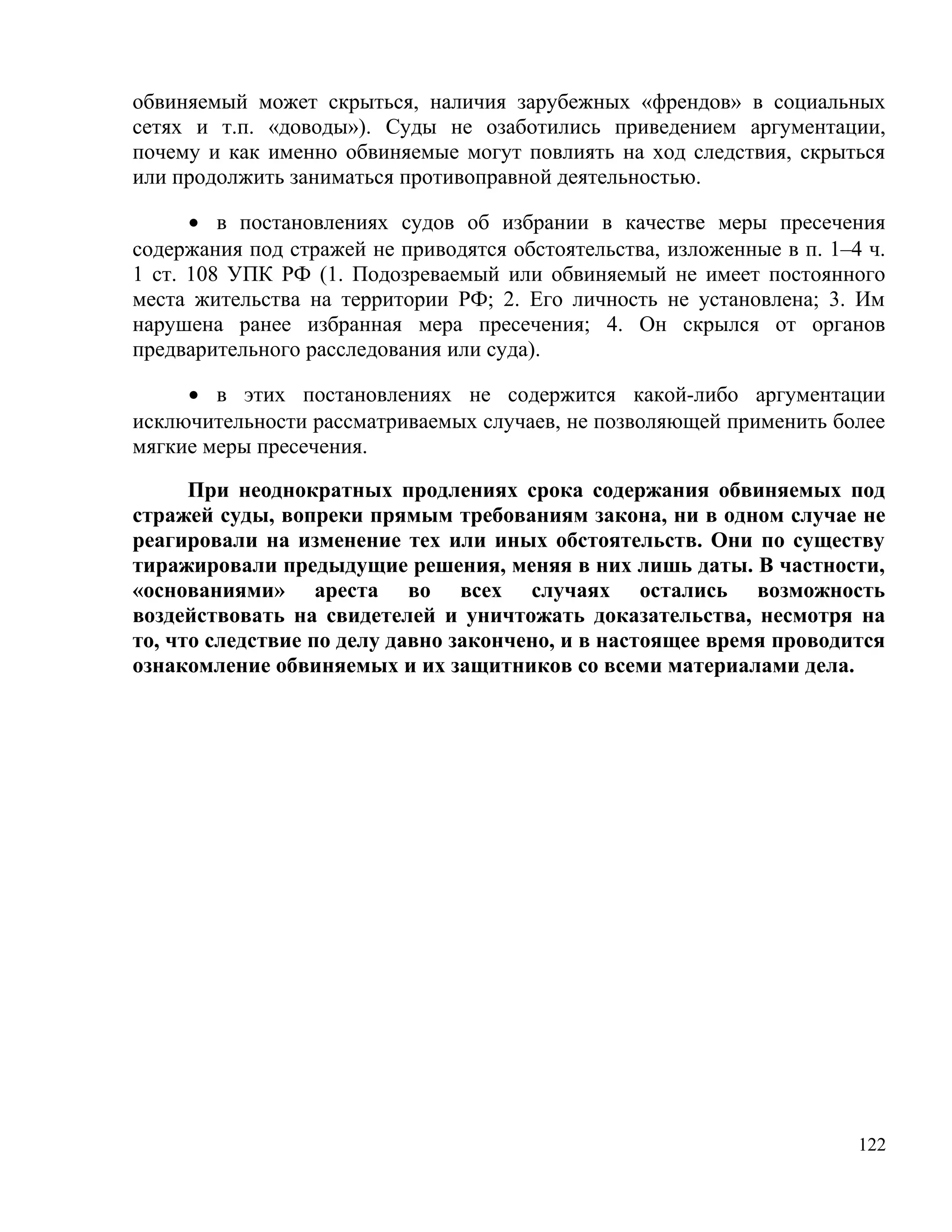 обвиняемый может скрыться, наличия зарубежных «френдов» в социальных
сетях и т.п. «доводы»). Суды не озаботились приведением аргументации,
почему и как именно обвиняемые могут повлиять на ход следствия, скрыться
или продолжить заниматься противоправной деятельностью.

      • в постановлениях судов об избрании в качестве меры пресечения
содержания под стражей не приводятся обстоятельства, изложенные в п. 1–4 ч.
1 ст. 108 УПК РФ (1. Подозреваемый или обвиняемый не имеет постоянного
места жительства на территории РФ; 2. Его личность не установлена; 3. Им
нарушена ранее избранная мера пресечения; 4. Он скрылся от органов
предварительного расследования или суда).

     • в этих постановлениях не содержится какой-либо аргументации
исключительности рассматриваемых случаев, не позволяющей применить более
мягкие меры пресечения.

      При неоднократных продлениях срока содержания обвиняемых под
стражей суды, вопреки прямым требованиям закона, ни в одном случае не
реагировали на изменение тех или иных обстоятельств. Они по существу
тиражировали предыдущие решения, меняя в них лишь даты. В частности,
«основаниями» ареста во всех случаях остались возможность
воздействовать на свидетелей и уничтожать доказательства, несмотря на
то, что следствие по делу давно закончено, и в настоящее время проводится
ознакомление обвиняемых и их защитников со всеми материалами дела.




                                                                        122
 
