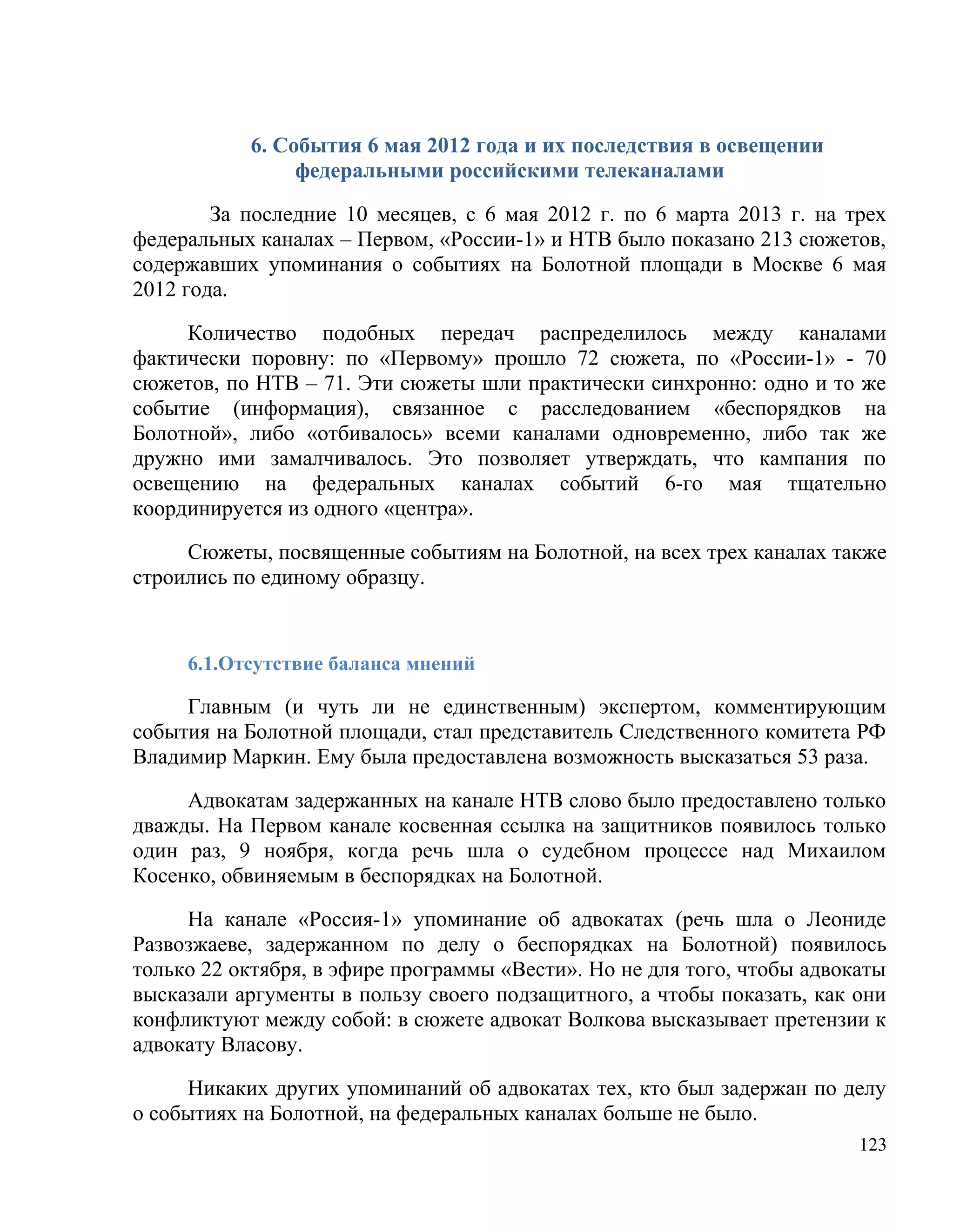 6. События 6 мая 2012 года и их последствия в освещении
                федеральными российскими телеканалами

        За последние 10 месяцев, с 6 мая 2012 г. по 6 марта 2013 г. на трех
федеральных каналах – Первом, «России-1» и НТВ было показано 213 сюжетов,
содержавших упоминания о событиях на Болотной площади в Москве 6 мая
2012 года.

     Количество подобных передач распределилось между каналами
фактически поровну: по «Первому» прошло 72 сюжета, по «России-1» - 70
сюжетов, по НТВ – 71. Эти сюжеты шли практически синхронно: одно и то же
событие (информация), связанное с расследованием «беспорядков на
Болотной», либо «отбивалось» всеми каналами одновременно, либо так же
дружно ими замалчивалось. Это позволяет утверждать, что кампания по
освещению на федеральных каналах событий 6-го мая тщательно
координируется из одного «центра».

     Сюжеты, посвященные событиям на Болотной, на всех трех каналах также
строились по единому образцу.


     6.1.Отсутствие баланса мнений

     Главным (и чуть ли не единственным) экспертом, комментирующим
события на Болотной площади, стал представитель Следственного комитета РФ
Владимир Маркин. Ему была предоставлена возможность высказаться 53 раза.

     Адвокатам задержанных на канале НТВ слово было предоставлено только
дважды. На Первом канале косвенная ссылка на защитников появилось только
один раз, 9 ноября, когда речь шла о судебном процессе над Михаилом
Косенко, обвиняемым в беспорядках на Болотной.

     На канале «Россия-1» упоминание об адвокатах (речь шла о Леониде
Развозжаеве, задержанном по делу о беспорядках на Болотной) появилось
только 22 октября, в эфире программы «Вести». Но не для того, чтобы адвокаты
высказали аргументы в пользу своего подзащитного, а чтобы показать, как они
конфликтуют между собой: в сюжете адвокат Волкова высказывает претензии к
адвокату Власову.

     Никаких других упоминаний об адвокатах тех, кто был задержан по делу
о событиях на Болотной, на федеральных каналах больше не было.
                                                                         123
 