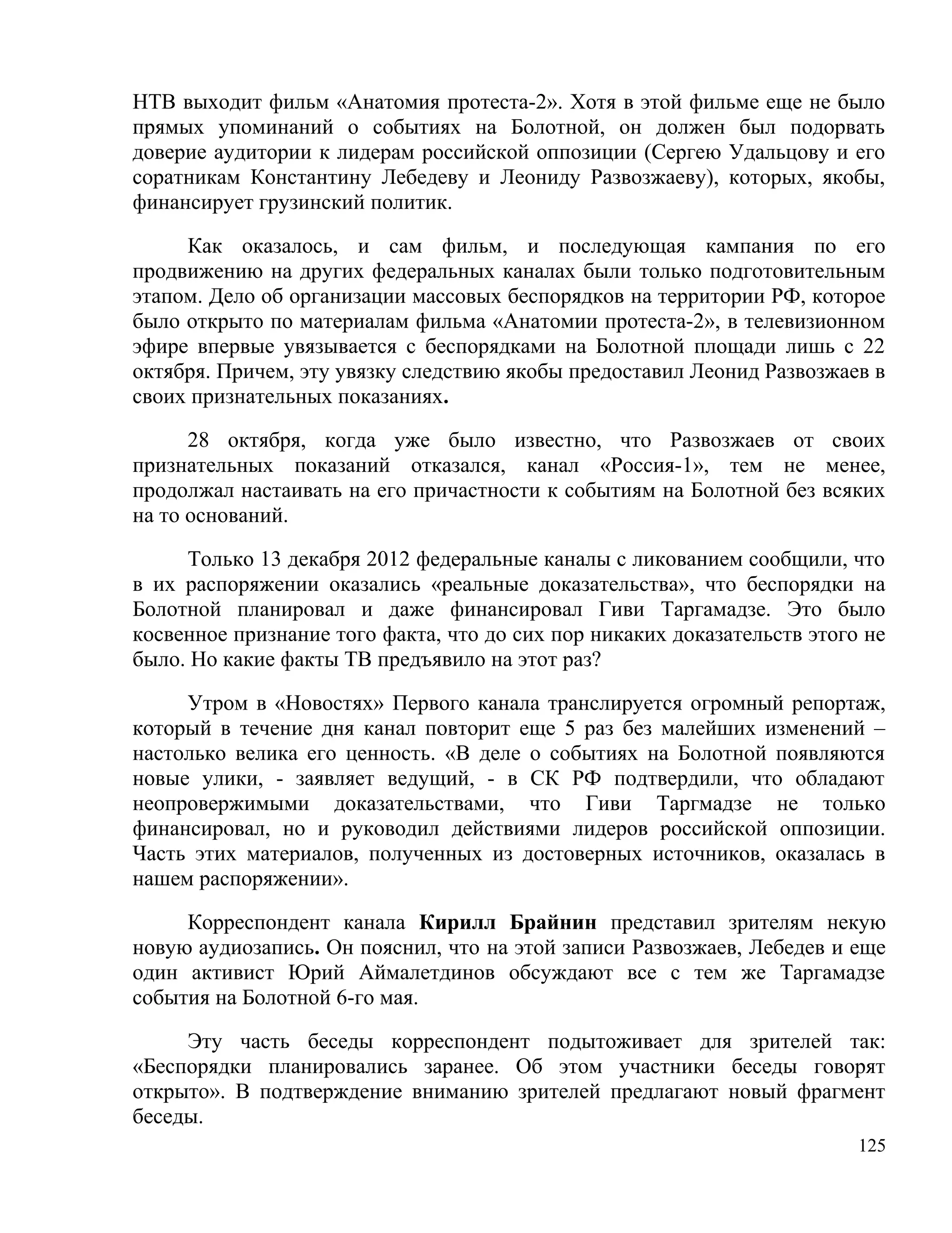 НТВ выходит фильм «Анатомия протеста-2». Хотя в этой фильме еще не было
прямых упоминаний о событиях на Болотной, он должен был подорвать
доверие аудитории к лидерам российской оппозиции (Сергею Удальцову и его
соратникам Константину Лебедеву и Леониду Развозжаеву), которых, якобы,
финансирует грузинский политик.

     Как оказалось, и сам фильм, и последующая кампания по его
продвижению на других федеральных каналах были только подготовительным
этапом. Дело об организации массовых беспорядков на территории РФ, которое
было открыто по материалам фильма «Анатомии протеста-2», в телевизионном
эфире впервые увязывается с беспорядками на Болотной площади лишь с 22
октября. Причем, эту увязку следствию якобы предоставил Леонид Развозжаев в
своих признательных показаниях.

      28 октября, когда уже было известно, что Развозжаев от своих
признательных показаний отказался, канал «Россия-1», тем не менее,
продолжал настаивать на его причастности к событиям на Болотной без всяких
на то оснований.

     Только 13 декабря 2012 федеральные каналы с ликованием сообщили, что
в их распоряжении оказались «реальные доказательства», что беспорядки на
Болотной планировал и даже финансировал Гиви Таргамадзе. Это было
косвенное признание того факта, что до сих пор никаких доказательств этого не
было. Но какие факты ТВ предъявило на этот раз?

     Утром в «Новостях» Первого канала транслируется огромный репортаж,
который в течение дня канал повторит еще 5 раз без малейших изменений –
настолько велика его ценность. «В деле о событиях на Болотной появляются
новые улики, - заявляет ведущий, - в СК РФ подтвердили, что обладают
неопровержимыми доказательствами, что Гиви Таргмадзе не только
финансировал, но и руководил действиями лидеров российской оппозиции.
Часть этих материалов, полученных из достоверных источников, оказалась в
нашем распоряжении».

     Корреспондент канала Кирилл Брайнин представил зрителям некую
новую аудиозапись. Он пояснил, что на этой записи Развозжаев, Лебедев и еще
один активист Юрий Аймалетдинов обсуждают все с тем же Таргамадзе
события на Болотной 6-го мая.

     Эту часть беседы корреспондент подытоживает для зрителей так:
«Беспорядки планировались заранее. Об этом участники беседы говорят
открыто». В подтверждение вниманию зрителей предлагают новый фрагмент
беседы.
                                                                          125
 