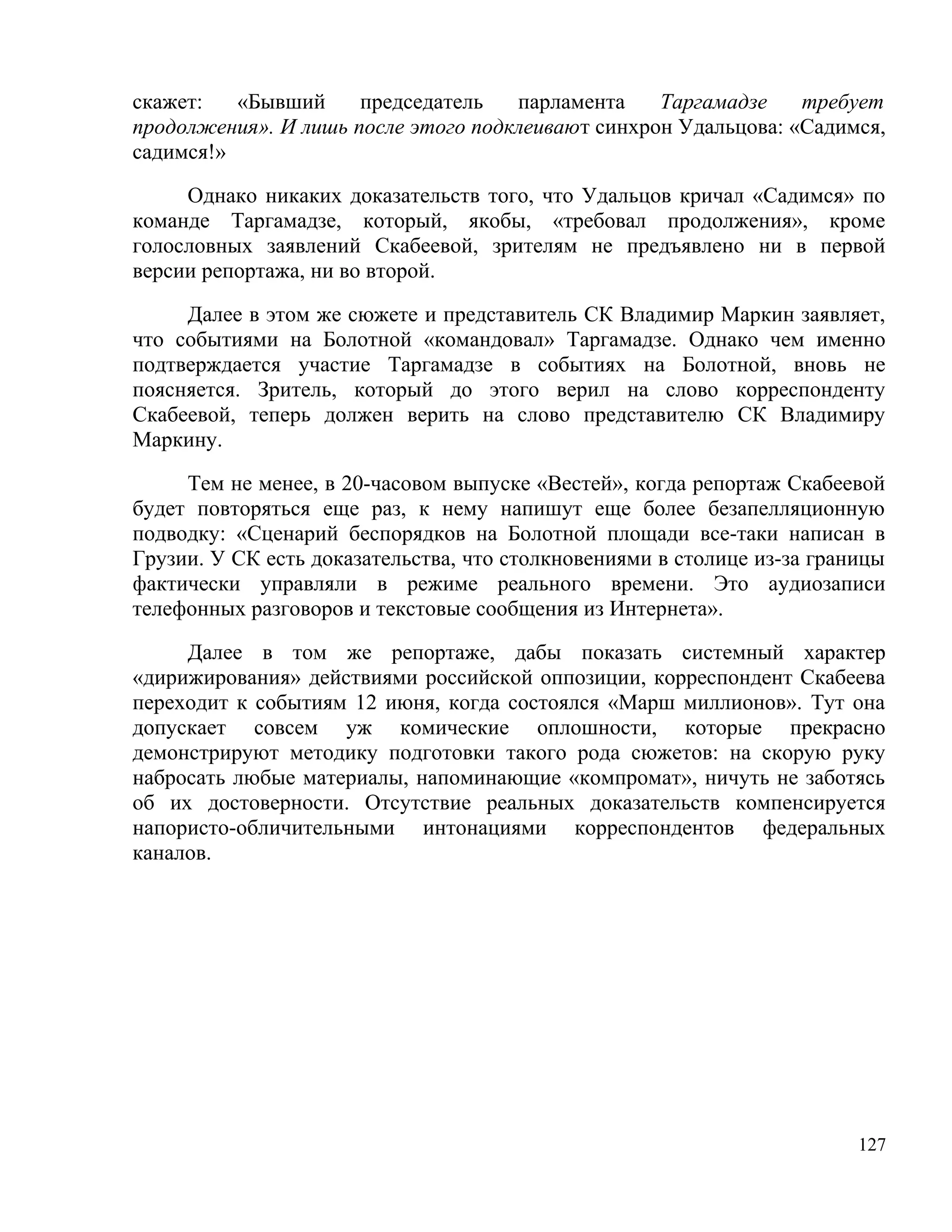 скажет:   «Бывший     председатель   парламента    Таргамадзе    требует
продолжения». И лишь после этого подклеивают синхрон Удальцова: «Садимся,
садимся!»

     Однако никаких доказательств того, что Удальцов кричал «Садимся» по
команде Таргамадзе, который, якобы, «требовал продолжения», кроме
голословных заявлений Скабеевой, зрителям не предъявлено ни в первой
версии репортажа, ни во второй.

     Далее в этом же сюжете и представитель СК Владимир Маркин заявляет,
что событиями на Болотной «командовал» Таргамадзе. Однако чем именно
подтверждается участие Таргамадзе в событиях на Болотной, вновь не
поясняется. Зритель, который до этого верил на слово корреспонденту
Скабеевой, теперь должен верить на слово представителю СК Владимиру
Маркину.

     Тем не менее, в 20-часовом выпуске «Вестей», когда репортаж Скабеевой
будет повторяться еще раз, к нему напишут еще более безапелляционную
подводку: «Сценарий беспорядков на Болотной площади все-таки написан в
Грузии. У СК есть доказательства, что столкновениями в столице из-за границы
фактически управляли в режиме реального времени. Это аудиозаписи
телефонных разговоров и текстовые сообщения из Интернета».

     Далее в том же репортаже, дабы показать системный характер
«дирижирования» действиями российской оппозиции, корреспондент Скабеева
переходит к событиям 12 июня, когда состоялся «Марш миллионов». Тут она
допускает совсем уж комические оплошности, которые прекрасно
демонстрируют методику подготовки такого рода сюжетов: на скорую руку
набросать любые материалы, напоминающие «компромат», ничуть не заботясь
об их достоверности. Отсутствие реальных доказательств компенсируется
напористо-обличительными интонациями корреспондентов федеральных
каналов.




                                                                         127
 