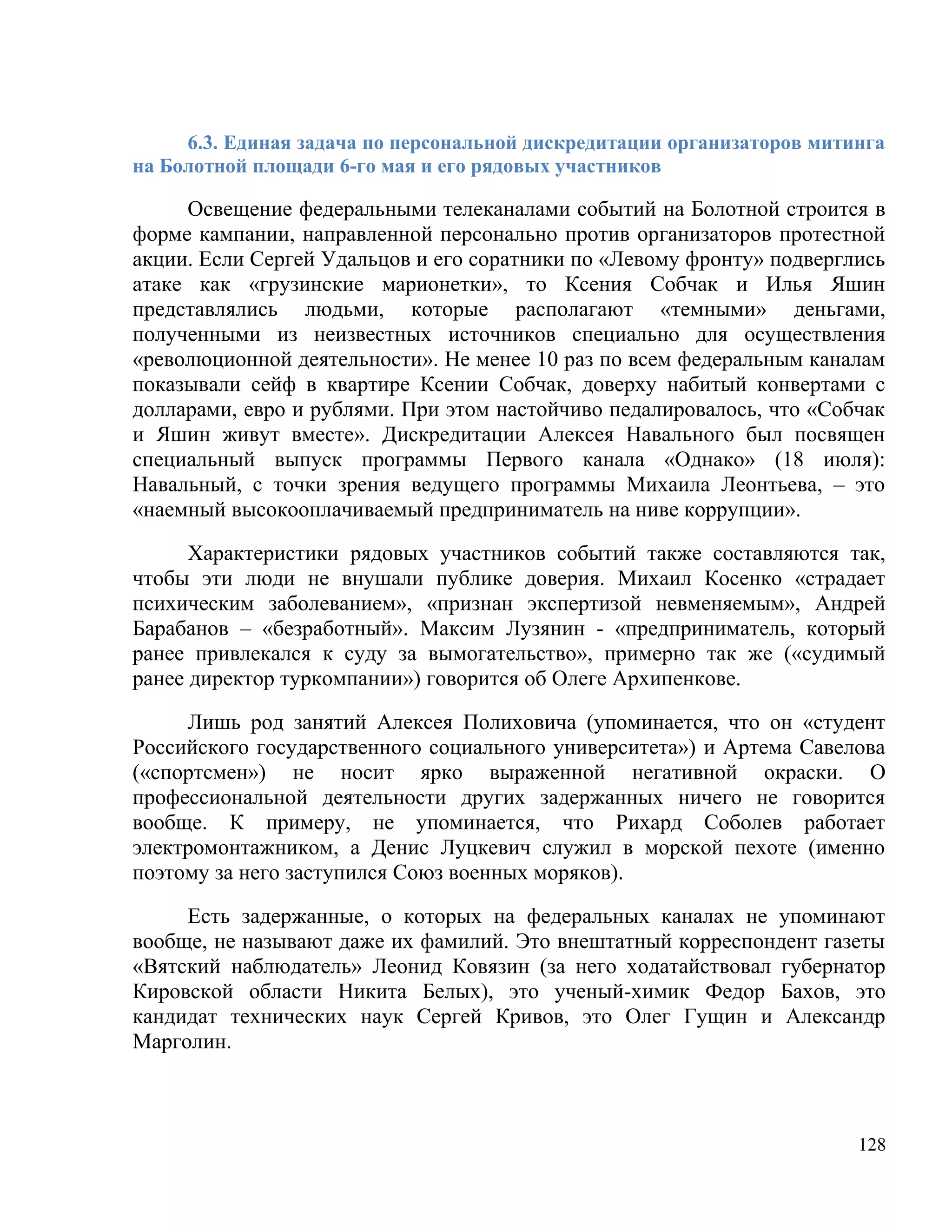 6.3. Единая задача по персональной дискредитации организаторов митинга
на Болотной площади 6-го мая и его рядовых участников

     Освещение федеральными телеканалами событий на Болотной строится в
форме кампании, направленной персонально против организаторов протестной
акции. Если Сергей Удальцов и его соратники по «Левому фронту» подверглись
атаке как «грузинские марионетки», то Ксения Собчак и Илья Яшин
представлялись людьми, которые располагают «темными» деньгами,
полученными из неизвестных источников специально для осуществления
«революционной деятельности». Не менее 10 раз по всем федеральным каналам
показывали сейф в квартире Ксении Собчак, доверху набитый конвертами с
долларами, евро и рублями. При этом настойчиво педалировалось, что «Собчак
и Яшин живут вместе». Дискредитации Алексея Навального был посвящен
специальный выпуск программы Первого канала «Однако» (18 июля):
Навальный, с точки зрения ведущего программы Михаила Леонтьева, – это
«наемный высокооплачиваемый предприниматель на ниве коррупции».

      Характеристики рядовых участников событий также составляются так,
чтобы эти люди не внушали публике доверия. Михаил Косенко «страдает
психическим заболеванием», «признан экспертизой невменяемым», Андрей
Барабанов – «безработный». Максим Лузянин - «предприниматель, который
ранее привлекался к суду за вымогательство», примерно так же («судимый
ранее директор туркомпании») говорится об Олеге Архипенкове.

     Лишь род занятий Алексея Полиховича (упоминается, что он «студент
Российского государственного социального университета») и Артема Савелова
(«спортсмен») не носит ярко выраженной негативной окраски. О
профессиональной деятельности других задержанных ничего не говорится
вообще. К примеру, не упоминается, что Рихард Соболев работает
электромонтажником, а Денис Луцкевич служил в морской пехоте (именно
поэтому за него заступился Союз военных моряков).

     Есть задержанные, о которых на федеральных каналах не упоминают
вообще, не называют даже их фамилий. Это внештатный корреспондент газеты
«Вятский наблюдатель» Леонид Ковязин (за него ходатайствовал губернатор
Кировской области Никита Белых), это ученый-химик Федор Бахов, это
кандидат технических наук Сергей Кривов, это Олег Гущин и Александр
Марголин.



                                                                        128
 