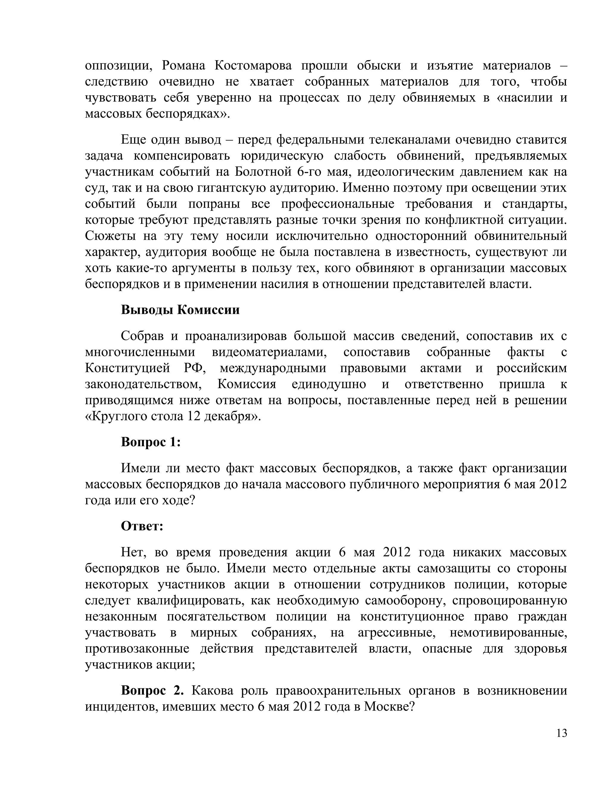 оппозиции, Романа Костомарова прошли обыски и изъятие материалов –
следствию очевидно не хватает собранных материалов для того, чтобы
чувствовать себя уверенно на процессах по делу обвиняемых в «насилии и
массовых беспорядках».
      Еще один вывод – перед федеральными телеканалами очевидно ставится
задача компенсировать юридическую слабость обвинений, предъявляемых
участникам событий на Болотной 6-го мая, идеологическим давлением как на
суд, так и на свою гигантскую аудиторию. Именно поэтому при освещении этих
событий были попраны все профессиональные требования и стандарты,
которые требуют представлять разные точки зрения по конфликтной ситуации.
Сюжеты на эту тему носили исключительно односторонний обвинительный
характер, аудитория вообще не была поставлена в известность, существуют ли
хоть какие-то аргументы в пользу тех, кого обвиняют в организации массовых
беспорядков и в применении насилия в отношении представителей власти.
     Выводы Комиссии
     Собрав и проанализировав большой массив сведений, сопоставив их с
многочисленными видеоматериалами, сопоставив собранные факты с
Конституцией РФ, международными правовыми актами и российским
законодательством, Комиссия единодушно и ответственно пришла к
приводящимся ниже ответам на вопросы, поставленные перед ней в решении
«Круглого стола 12 декабря».
     Вопрос 1:
      Имели ли место факт массовых беспорядков, а также факт организации
массовых беспорядков до начала массового публичного мероприятия 6 мая 2012
года или его ходе?
     Ответ:
      Нет, во время проведения акции 6 мая 2012 года никаких массовых
беспорядков не было. Имели место отдельные акты самозащиты со стороны
некоторых участников акции в отношении сотрудников полиции, которые
следует квалифицировать, как необходимую самооборону, спровоцированную
незаконным посягательством полиции на конституционное право граждан
участвовать в мирных собраниях, на агрессивные, немотивированные,
противозаконные действия представителей власти, опасные для здоровья
участников акции;
     Вопрос 2. Какова роль правоохранительных органов в возникновении
инцидентов, имевших место 6 мая 2012 года в Москве?
                                                                        13
 