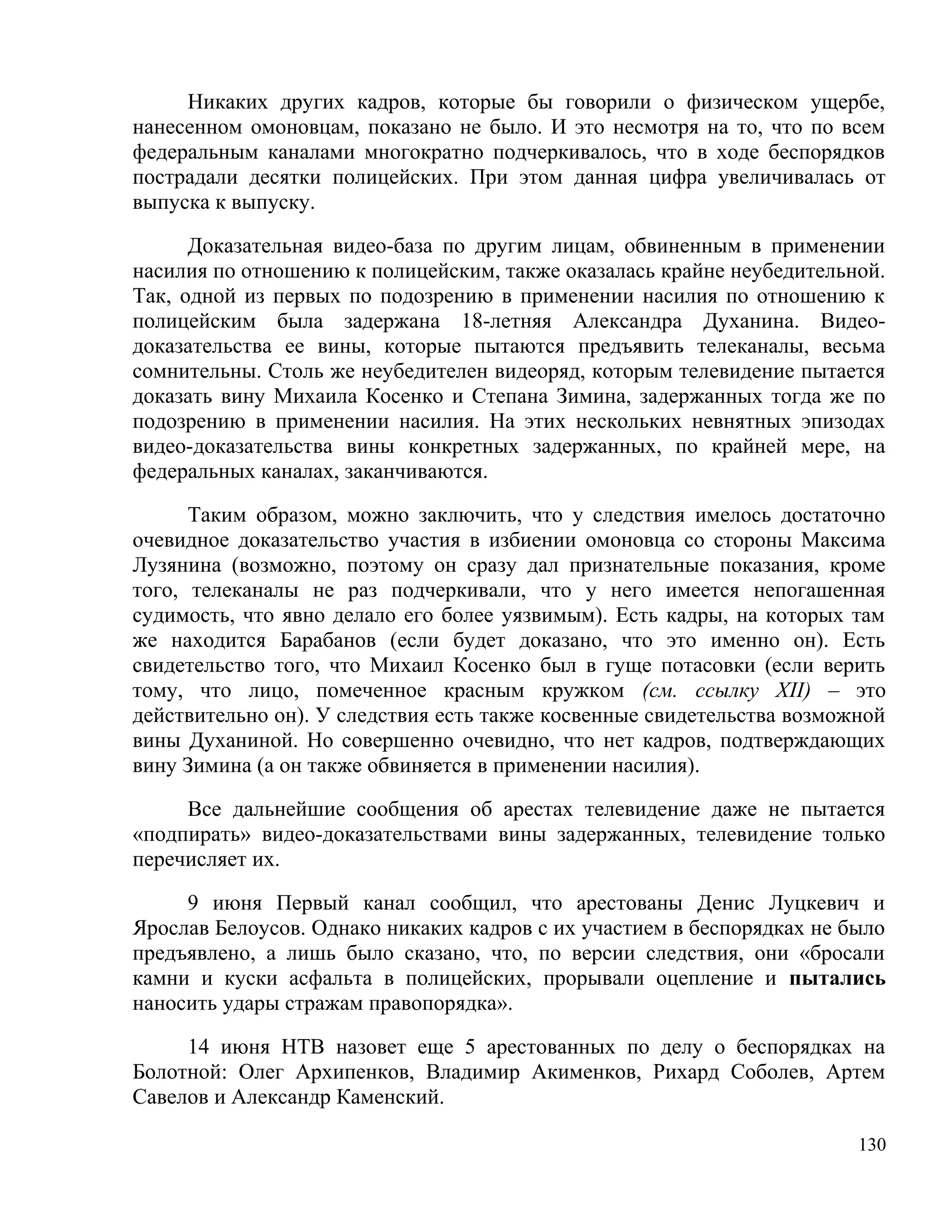 Никаких других кадров, которые бы говорили о физическом ущербе,
нанесенном омоновцам, показано не было. И это несмотря на то, что по всем
федеральным каналами многократно подчеркивалось, что в ходе беспорядков
пострадали десятки полицейских. При этом данная цифра увеличивалась от
выпуска к выпуску.

      Доказательная видео-база по другим лицам, обвиненным в применении
насилия по отношению к полицейским, также оказалась крайне неубедительной.
Так, одной из первых по подозрению в применении насилия по отношению к
полицейским была задержана 18-летняя Александра Духанина. Видео-
доказательства ее вины, которые пытаются предъявить телеканалы, весьма
сомнительны. Столь же неубедителен видеоряд, которым телевидение пытается
доказать вину Михаила Косенко и Степана Зимина, задержанных тогда же по
подозрению в применении насилия. На этих нескольких невнятных эпизодах
видео-доказательства вины конкретных задержанных, по крайней мере, на
федеральных каналах, заканчиваются.

      Таким образом, можно заключить, что у следствия имелось достаточно
очевидное доказательство участия в избиении омоновца со стороны Максима
Лузянина (возможно, поэтому он сразу дал признательные показания, кроме
того, телеканалы не раз подчеркивали, что у него имеется непогашенная
судимость, что явно делало его более уязвимым). Есть кадры, на которых там
же находится Барабанов (если будет доказано, что это именно он). Есть
свидетельство того, что Михаил Косенко был в гуще потасовки (если верить
тому, что лицо, помеченное красным кружком (см. ссылку ХII) – это
действительно он). У следствия есть также косвенные свидетельства возможной
вины Духаниной. Но совершенно очевидно, что нет кадров, подтверждающих
вину Зимина (а он также обвиняется в применении насилия).

     Все дальнейшие сообщения об арестах телевидение даже не пытается
«подпирать» видео-доказательствами вины задержанных, телевидение только
перечисляет их.

     9 июня Первый канал сообщил, что арестованы Денис Луцкевич и
Ярослав Белоусов. Однако никаких кадров с их участием в беспорядках не было
предъявлено, а лишь было сказано, что, по версии следствия, они «бросали
камни и куски асфальта в полицейских, прорывали оцепление и пытались
наносить удары стражам правопорядка».

     14 июня НТВ назовет еще 5 арестованных по делу о беспорядках на
Болотной: Олег Архипенков, Владимир Акименков, Рихард Соболев, Артем
Савелов и Александр Каменский.

                                                                        130
 