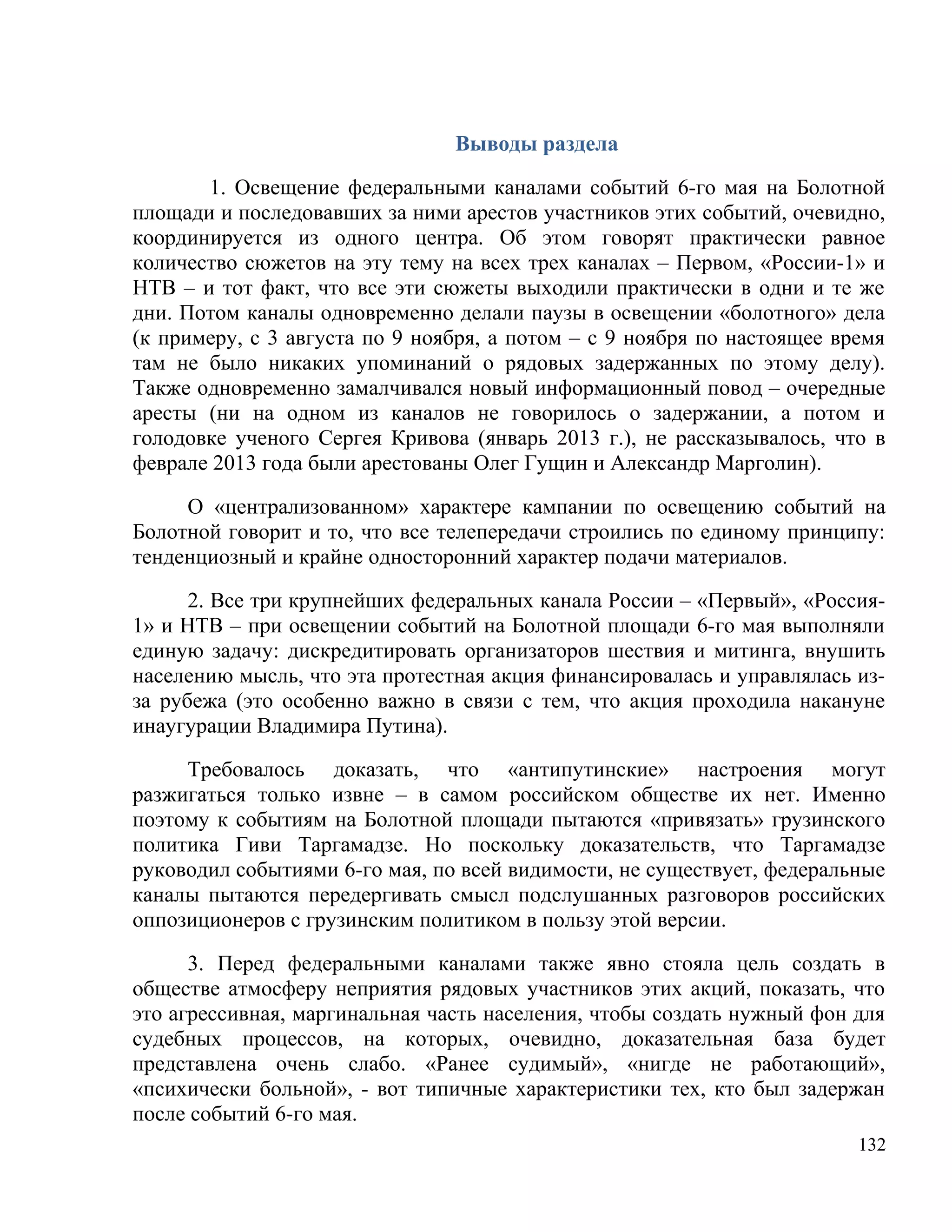 Выводы раздела

       1. Освещение федеральными каналами событий 6-го мая на Болотной
площади и последовавших за ними арестов участников этих событий, очевидно,
координируется из одного центра. Об этом говорят практически равное
количество сюжетов на эту тему на всех трех каналах – Первом, «России-1» и
НТВ – и тот факт, что все эти сюжеты выходили практически в одни и те же
дни. Потом каналы одновременно делали паузы в освещении «болотного» дела
(к примеру, с 3 августа по 9 ноября, а потом – с 9 ноября по настоящее время
там не было никаких упоминаний о рядовых задержанных по этому делу).
Также одновременно замалчивался новый информационный повод – очередные
аресты (ни на одном из каналов не говорилось о задержании, а потом и
голодовке ученого Сергея Кривова (январь 2013 г.), не рассказывалось, что в
феврале 2013 года были арестованы Олег Гущин и Александр Марголин).

     О «централизованном» характере кампании по освещению событий на
Болотной говорит и то, что все телепередачи строились по единому принципу:
тенденциозный и крайне односторонний характер подачи материалов.

      2. Все три крупнейших федеральных канала России – «Первый», «Россия-
1» и НТВ – при освещении событий на Болотной площади 6-го мая выполняли
единую задачу: дискредитировать организаторов шествия и митинга, внушить
населению мысль, что эта протестная акция финансировалась и управлялась из-
за рубежа (это особенно важно в связи с тем, что акция проходила накануне
инаугурации Владимира Путина).

     Требовалось доказать, что «антипутинские» настроения могут
разжигаться только извне – в самом российском обществе их нет. Именно
поэтому к событиям на Болотной площади пытаются «привязать» грузинского
политика Гиви Таргамадзе. Но поскольку доказательств, что Таргамадзе
руководил событиями 6-го мая, по всей видимости, не существует, федеральные
каналы пытаются передергивать смысл подслушанных разговоров российских
оппозиционеров с грузинским политиком в пользу этой версии.

      3. Перед федеральными каналами также явно стояла цель создать в
обществе атмосферу неприятия рядовых участников этих акций, показать, что
это агрессивная, маргинальная часть населения, чтобы создать нужный фон для
судебных процессов, на которых, очевидно, доказательная база будет
представлена очень слабо. «Ранее судимый», «нигде не работающий»,
«психически больной», - вот типичные характеристики тех, кто был задержан
после событий 6-го мая.
                                                                         132
 