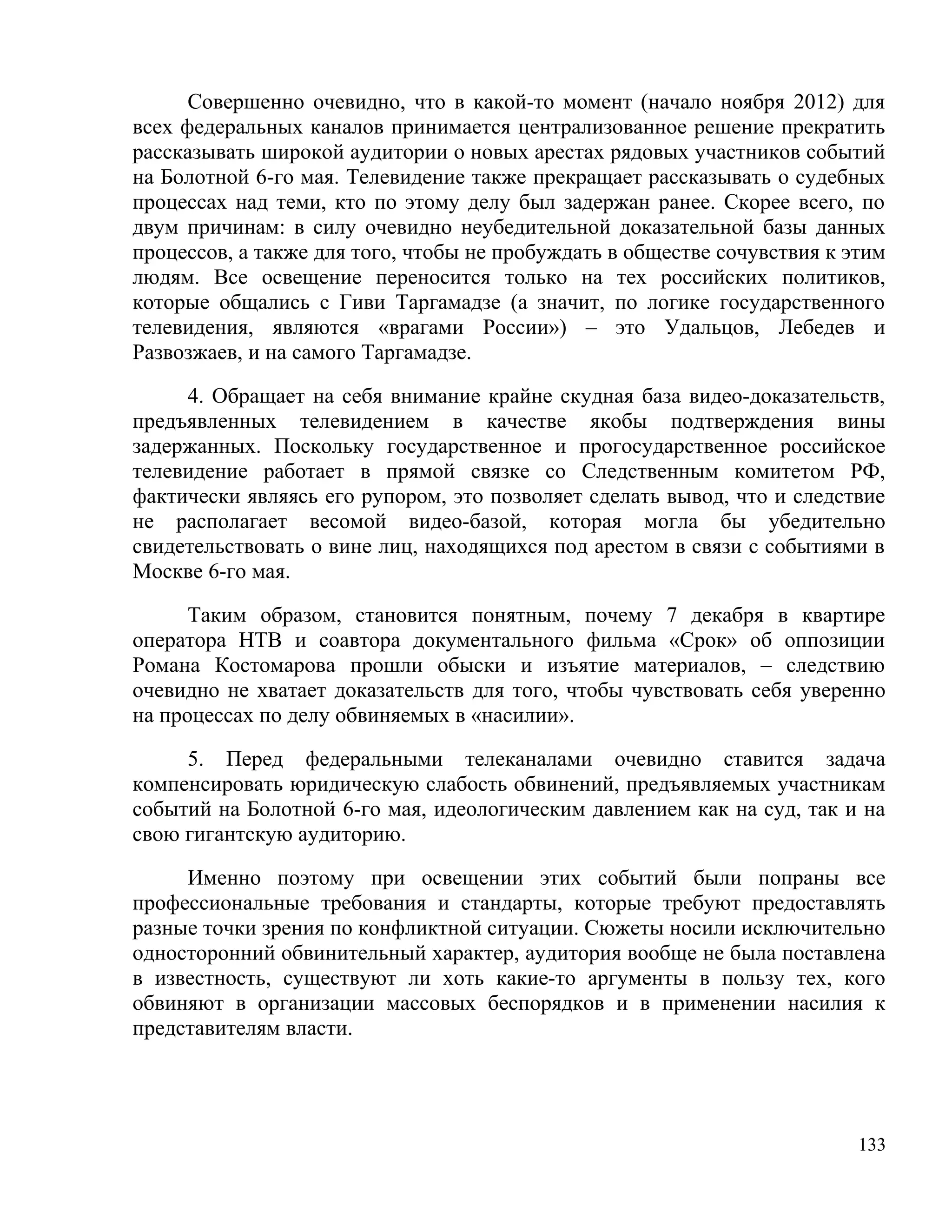 Совершенно очевидно, что в какой-то момент (начало ноября 2012) для
всех федеральных каналов принимается централизованное решение прекратить
рассказывать широкой аудитории о новых арестах рядовых участников событий
на Болотной 6-го мая. Телевидение также прекращает рассказывать о судебных
процессах над теми, кто по этому делу был задержан ранее. Скорее всего, по
двум причинам: в силу очевидно неубедительной доказательной базы данных
процессов, а также для того, чтобы не пробуждать в обществе сочувствия к этим
людям. Все освещение переносится только на тех российских политиков,
которые общались с Гиви Таргамадзе (а значит, по логике государственного
телевидения, являются «врагами России») – это Удальцов, Лебедев и
Развозжаев, и на самого Таргамадзе.

     4. Обращает на себя внимание крайне скудная база видео-доказательств,
предъявленных телевидением в качестве якобы подтверждения вины
задержанных. Поскольку государственное и прогосударственное российское
телевидение работает в прямой связке со Следственным комитетом РФ,
фактически являясь его рупором, это позволяет сделать вывод, что и следствие
не располагает весомой видео-базой, которая могла бы убедительно
свидетельствовать о вине лиц, находящихся под арестом в связи с событиями в
Москве 6-го мая.

      Таким образом, становится понятным, почему 7 декабря в квартире
оператора НТВ и соавтора документального фильма «Срок» об оппозиции
Романа Костомарова прошли обыски и изъятие материалов, – следствию
очевидно не хватает доказательств для того, чтобы чувствовать себя уверенно
на процессах по делу обвиняемых в «насилии».

     5. Перед федеральными телеканалами очевидно ставится задача
компенсировать юридическую слабость обвинений, предъявляемых участникам
событий на Болотной 6-го мая, идеологическим давлением как на суд, так и на
свою гигантскую аудиторию.

     Именно поэтому при освещении этих событий были попраны все
профессиональные требования и стандарты, которые требуют предоставлять
разные точки зрения по конфликтной ситуации. Сюжеты носили исключительно
односторонний обвинительный характер, аудитория вообще не была поставлена
в известность, существуют ли хоть какие-то аргументы в пользу тех, кого
обвиняют в организации массовых беспорядков и в применении насилия к
представителям власти.




                                                                          133
 