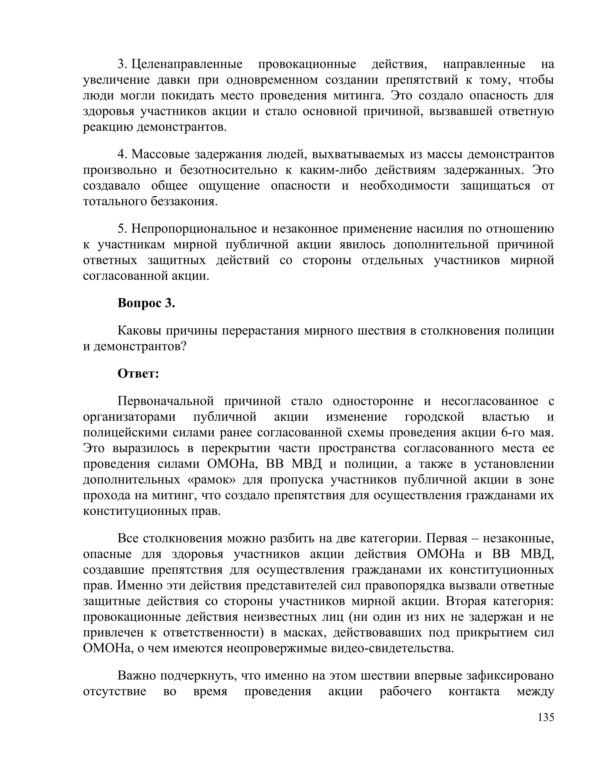 3. Целенаправленные провокационные действия, направленные на
увеличение давки при одновременном создании препятствий к тому, чтобы
люди могли покидать место проведения митинга. Это создало опасность для
здоровья участников акции и стало основной причиной, вызвавшей ответную
реакцию демонстрантов.

      4. Массовые задержания людей, выхватываемых из массы демонстрантов
произвольно и безотносительно к каким-либо действиям задержанных. Это
создавало общее ощущение опасности и необходимости защищаться от
тотального беззакония.

      5. Непропорциональное и незаконное применение насилия по отношению
к участникам мирной публичной акции явилось дополнительной причиной
ответных защитных действий со стороны отдельных участников мирной
согласованной акции.

     Вопрос 3.

     Каковы причины перерастания мирного шествия в столкновения полиции
и демонстрантов?

     Ответ:

     Первоначальной причиной стало односторонне и несогласованное с
организаторами публичной акции изменение городской властью и
полицейскими силами ранее согласованной схемы проведения акции 6-го мая.
Это выразилось в перекрытии части пространства согласованного места ее
проведения силами ОМОНа, ВВ МВД и полиции, а также в установлении
дополнительных «рамок» для пропуска участников публичной акции в зоне
прохода на митинг, что создало препятствия для осуществления гражданами их
конституционных прав.

      Все столкновения можно разбить на две категории. Первая – незаконные,
опасные для здоровья участников акции действия ОМОНа и ВВ МВД,
создавшие препятствия для осуществления гражданами их конституционных
прав. Именно эти действия представителей сил правопорядка вызвали ответные
защитные действия со стороны участников мирной акции. Вторая категория:
провокационные действия неизвестных лиц (ни один из них не задержан и не
привлечен к ответственности) в масках, действовавших под прикрытием сил
ОМОНа, о чем имеются неопровержимые видео-свидетельства.

     Важно подчеркнуть, что именно на этом шествии впервые зафиксировано
отсутствие во время проведения акции рабочего контакта между
                                                                        135
 