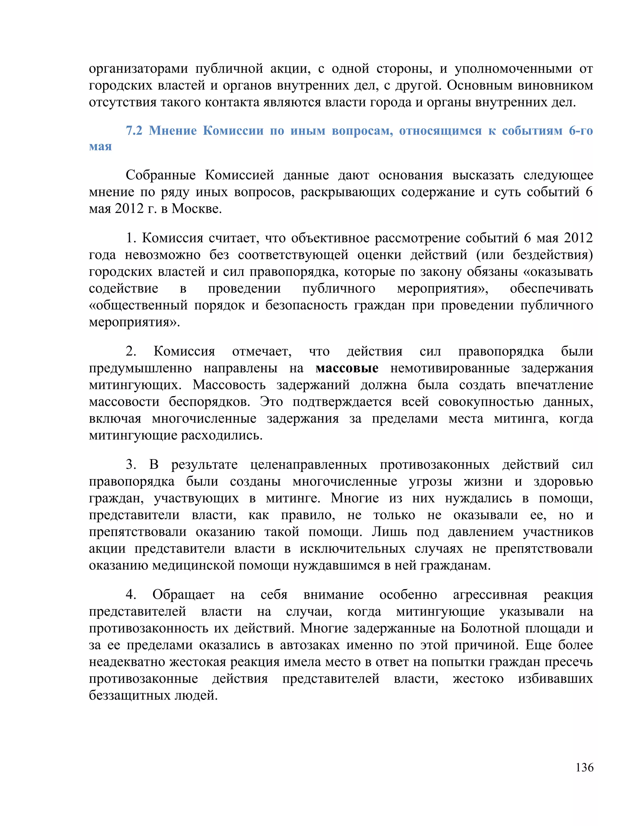 организаторами публичной акции, с одной стороны, и уполномоченными от
городских властей и органов внутренних дел, с другой. Основным виновником
отсутствия такого контакта являются власти города и органы внутренних дел.
      7.2 Мнение Комиссии по иным вопросам, относящимся к событиям 6-го
мая

     Собранные Комиссией данные дают основания высказать следующее
мнение по ряду иных вопросов, раскрывающих содержание и суть событий 6
мая 2012 г. в Москве.

     1. Комиссия считает, что объективное рассмотрение событий 6 мая 2012
года невозможно без соответствующей оценки действий (или бездействия)
городских властей и сил правопорядка, которые по закону обязаны «оказывать
содействие в проведении публичного мероприятия», обеспечивать
«общественный порядок и безопасность граждан при проведении публичного
мероприятия».

     2. Комиссия отмечает, что действия сил правопорядка были
предумышленно направлены на массовые немотивированные задержания
митингующих. Массовость задержаний должна была создать впечатление
массовости беспорядков. Это подтверждается всей совокупностью данных,
включая многочисленные задержания за пределами места митинга, когда
митингующие расходились.

     3. В результате целенаправленных противозаконных действий сил
правопорядка были созданы многочисленные угрозы жизни и здоровью
граждан, участвующих в митинге. Многие из них нуждались в помощи,
представители власти, как правило, не только не оказывали ее, но и
препятствовали оказанию такой помощи. Лишь под давлением участников
акции представители власти в исключительных случаях не препятствовали
оказанию медицинской помощи нуждавшимся в ней гражданам.

      4. Обращает на себя внимание особенно агрессивная реакция
представителей власти на случаи, когда митингующие указывали на
противозаконность их действий. Многие задержанные на Болотной площади и
за ее пределами оказались в автозаках именно по этой причиной. Еще более
неадекватно жестокая реакция имела место в ответ на попытки граждан пресечь
противозаконные действия представителей власти, жестоко избивавших
беззащитных людей.



                                                                        136
 