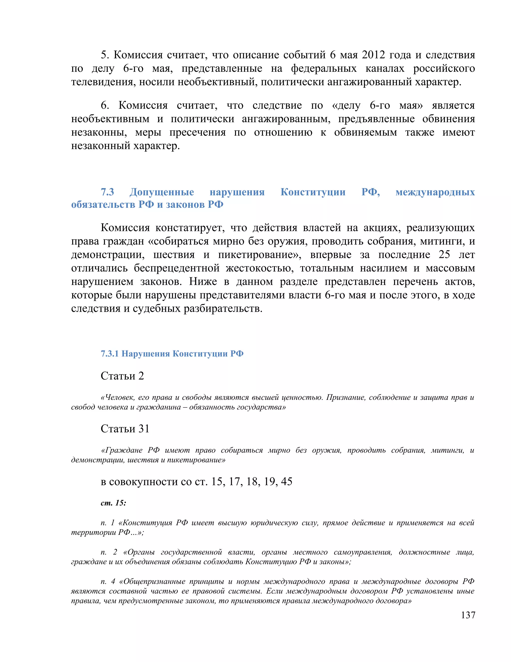 5. Комиссия считает, что описание событий 6 мая 2012 года и следствия
по делу 6-го мая, представленные на федеральных каналах российского
телевидения, носили необъективный, политически ангажированный характер.

     6. Комиссия считает, что следствие по «делу 6-го мая» является
необъективным и политически ангажированным, предъявленные обвинения
незаконны, меры пресечения по отношению к обвиняемым также имеют
незаконный характер.


      7.3 Допущенные нарушения                      Конституции          РФ,      международных
обязательств РФ и законов РФ

     Комиссия констатирует, что действия властей на акциях, реализующих
права граждан «собираться мирно без оружия, проводить собрания, митинги, и
демонстрации, шествия и пикетирование», впервые за последние 25 лет
отличались беспрецедентной жестокостью, тотальным насилием и массовым
нарушением законов. Ниже в данном разделе представлен перечень актов,
которые были нарушены представителями власти 6-го мая и после этого, в ходе
следствия и судебных разбирательств.


       7.3.1 Нарушения Конституции РФ

       Статьи 2
        «Человек, его права и свободы являются высшей ценностью. Признание, соблюдение и защита прав и
свобод человека и гражданина – обязанность государства»

       Статьи 31
       «Граждане РФ имеют право собираться мирно без оружия, проводить собрания, митинги, и
демонстрации, шествия и пикетирование»

       в совокупности со ст. 15, 17, 18, 19, 45
       ст. 15:

      п. 1 «Конституция РФ имеет высшую юридическую силу, прямое действие и применяется на всей
территории РФ…»;

      п. 2 «Органы государственной власти, органы местного самоуправления, должностные лица,
граждане и их объединения обязаны соблюдать Конституцию РФ и законы»;

        п. 4 «Общепризнанные принципы и нормы международного права и международные договоры РФ
являются составной частью ее правовой системы. Если международным договором РФ установлены иные
правила, чем предусмотренные законом, то применяются правила международного договора»
                                                                                                  137
 