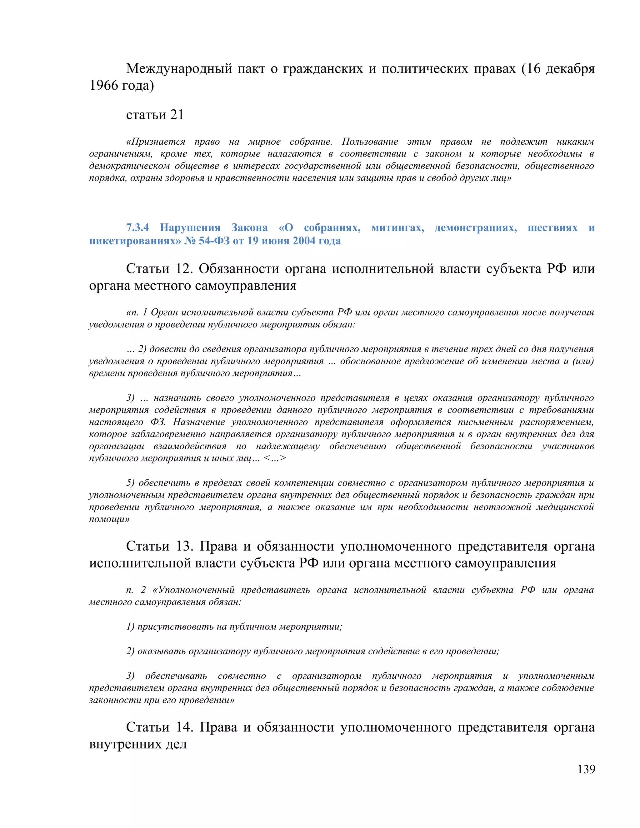 Международный пакт о гражданских и политических правах (16 декабря
1966 года)

       статьи 21
       «Признается право на мирное собрание. Пользование этим правом не подлежит никаким
ограничениям, кроме тех, которые налагаются в соответствии с законом и которые необходимы в
демократическом обществе в интересах государственной или общественной безопасности, общественного
порядка, охраны здоровья и нравственности населения или защиты прав и свобод других лиц»



      7.3.4 Нарушения Закона «О собраниях, митингах, демонстрациях, шествиях и
пикетированиях» № 54-ФЗ от 19 июня 2004 года

     Статьи 12. Обязанности органа исполнительной власти субъекта РФ или
органа местного самоуправления
       «п. 1 Орган исполнительной власти субъекта РФ или орган местного самоуправления после получения
уведомления о проведении публичного мероприятия обязан:

       … 2) довести до сведения организатора публичного мероприятия в течение трех дней со дня получения
уведомления о проведении публичного мероприятия … обоснованное предложение об изменении места и (или)
времени проведения публичного мероприятия…

        3) … назначить своего уполномоченного представителя в целях оказания организатору публичного
мероприятия содействия в проведении данного публичного мероприятия в соответствии с требованиями
настоящего ФЗ. Назначение уполномоченного представителя оформляется письменным распоряжением,
которое заблаговременно направляется организатору публичного мероприятия и в орган внутренних дел для
организации взаимодействия по надлежащему обеспечению общественной безопасности участников
публичного мероприятия и иных лиц… <…>

       5) обеспечить в пределах своей компетенции совместно с организатором публичного мероприятия и
уполномоченным представителем органа внутренних дел общественный порядок и безопасность граждан при
проведении публичного мероприятия, а также оказание им при необходимости неотложной медицинской
помощи»

     Статьи 13. Права и обязанности уполномоченного представителя органа
исполнительной власти субъекта РФ или органа местного самоуправления
       п. 2 «Уполномоченный представитель органа исполнительной власти субъекта РФ или органа
местного самоуправления обязан:

       1) присутствовать на публичном мероприятии;

       2) оказывать организатору публичного мероприятия содействие в его проведении;

       3) обеспечивать совместно с организатором публичного мероприятия и уполномоченным
представителем органа внутренних дел общественный порядок и безопасность граждан, а также соблюдение
законности при его проведении»

     Статьи 14. Права и обязанности уполномоченного представителя органа
внутренних дел
                                                                                                    139
 