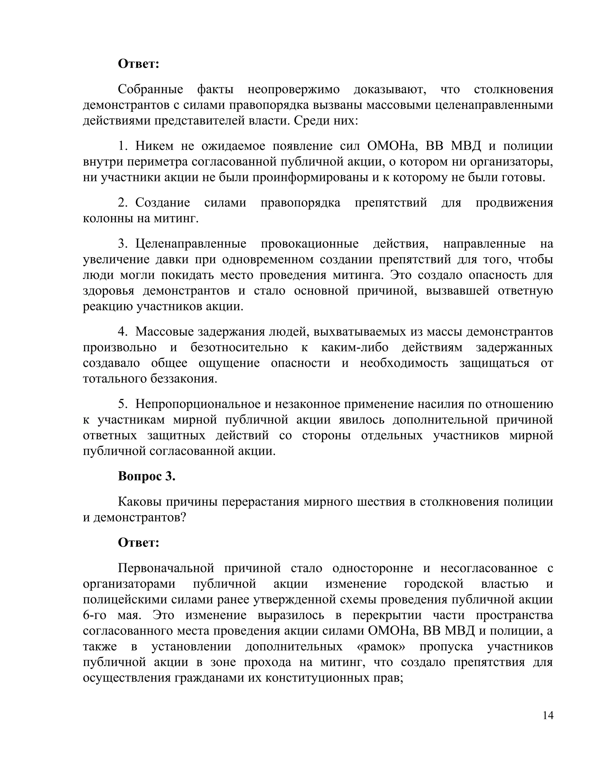 Ответ:
     Собранные факты неопровержимо доказывают, что столкновения
демонстрантов с силами правопорядка вызваны массовыми целенаправленными
действиями представителей власти. Среди них:
      1. Никем не ожидаемое появление сил ОМОНа, ВВ МВД и полиции
внутри периметра согласованной публичной акции, о котором ни организаторы,
ни участники акции не были проинформированы и к которому не были готовы.
     2. Создание силами    правопорядка   препятствий   для   продвижения
колонны на митинг.
     3. Целенаправленные провокационные действия, направленные на
увеличение давки при одновременном создании препятствий для того, чтобы
люди могли покидать место проведения митинга. Это создало опасность для
здоровья демонстрантов и стало основной причиной, вызвавшей ответную
реакцию участников акции.
      4. Массовые задержания людей, выхватываемых из массы демонстрантов
произвольно и безотносительно к каким-либо действиям задержанных
создавало общее ощущение опасности и необходимость защищаться от
тотального беззакония.
      5. Непропорциональное и незаконное применение насилия по отношению
к участникам мирной публичной акции явилось дополнительной причиной
ответных защитных действий со стороны отдельных участников мирной
публичной согласованной акции.
     Вопрос 3.
     Каковы причины перерастания мирного шествия в столкновения полиции
и демонстрантов?
     Ответ:
      Первоначальной причиной стало односторонне и несогласованное с
организаторами публичной акции изменение городской властью и
полицейскими силами ранее утвержденной схемы проведения публичной акции
6-го мая. Это изменение выразилось в перекрытии части пространства
согласованного места проведения акции силами ОМОНа, ВВ МВД и полиции, а
также в установлении дополнительных «рамок» пропуска участников
публичной акции в зоне прохода на митинг, что создало препятствия для
осуществления гражданами их конституционных прав;

                                                                        14
 