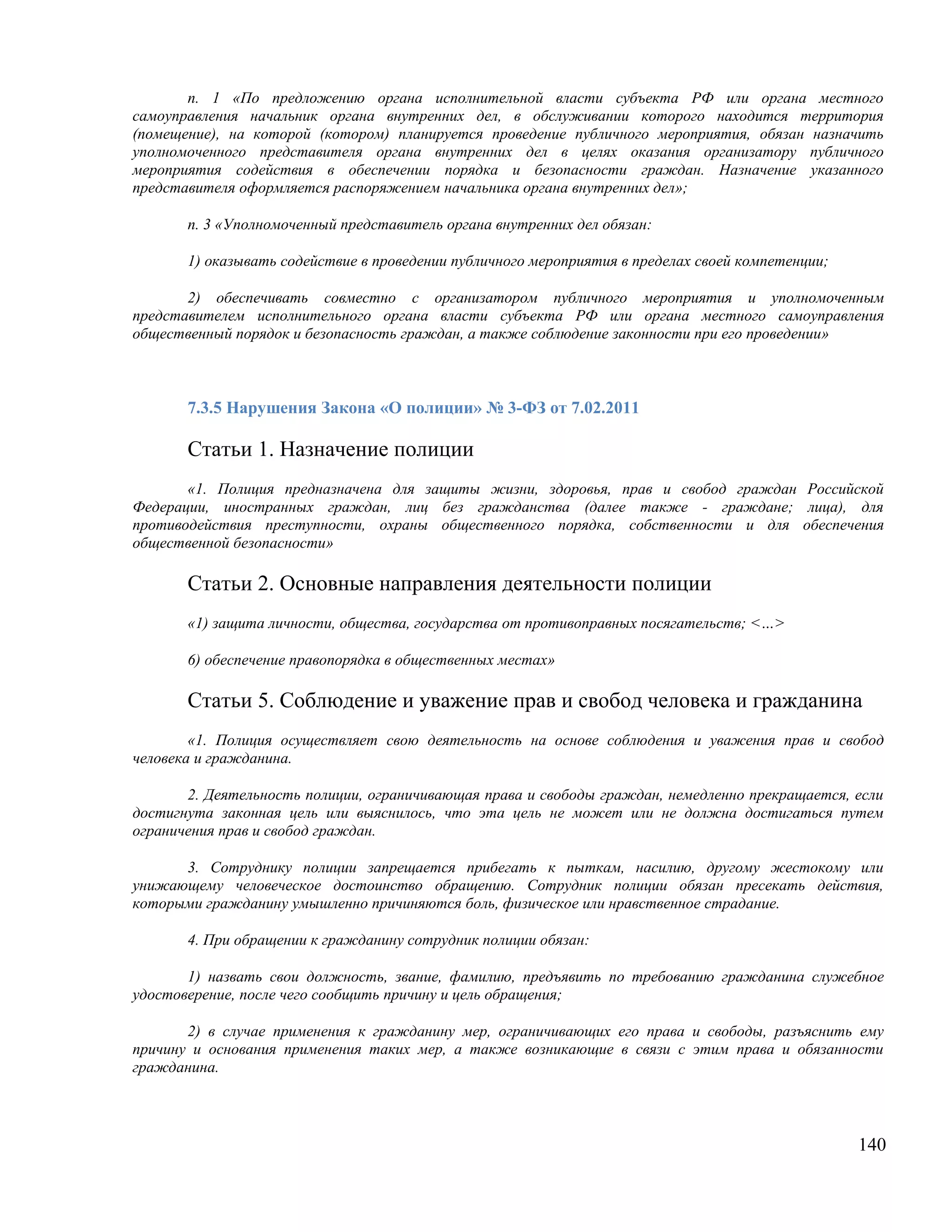 п. 1 «По предложению органа исполнительной власти субъекта РФ или органа местного
самоуправления начальник органа внутренних дел, в обслуживании которого находится территория
(помещение), на которой (котором) планируется проведение публичного мероприятия, обязан назначить
уполномоченного представителя органа внутренних дел в целях оказания организатору публичного
мероприятия содействия в обеспечении порядка и безопасности граждан. Назначение указанного
представителя оформляется распоряжением начальника органа внутренних дел»;

       п. 3 «Уполномоченный представитель органа внутренних дел обязан:

       1) оказывать содействие в проведении публичного мероприятия в пределах своей компетенции;

       2) обеспечивать совместно с организатором публичного мероприятия и уполномоченным
представителем исполнительного органа власти субъекта РФ или органа местного самоуправления
общественный порядок и безопасность граждан, а также соблюдение законности при его проведении»



       7.3.5 Нарушения Закона «О полиции» № 3-ФЗ от 7.02.2011

       Статьи 1. Назначение полиции
       «1. Полиция предназначена для защиты жизни, здоровья, прав и свобод граждан Российской
Федерации, иностранных граждан, лиц без гражданства (далее также - граждане; лица), для
противодействия преступности, охраны общественного порядка, собственности и для обеспечения
общественной безопасности»

       Статьи 2. Основные направления деятельности полиции
       «1) защита личности, общества, государства от противоправных посягательств; <…>

       6) обеспечение правопорядка в общественных местах»

       Статьи 5. Соблюдение и уважение прав и свобод человека и гражданина
        «1. Полиция осуществляет свою деятельность на основе соблюдения и уважения прав и свобод
человека и гражданина.

       2. Деятельность полиции, ограничивающая права и свободы граждан, немедленно прекращается, если
достигнута законная цель или выяснилось, что эта цель не может или не должна достигаться путем
ограничения прав и свобод граждан.

      3. Сотруднику полиции запрещается прибегать к пыткам, насилию, другому жестокому или
унижающему человеческое достоинство обращению. Сотрудник полиции обязан пресекать действия,
которыми гражданину умышленно причиняются боль, физическое или нравственное страдание.

       4. При обращении к гражданину сотрудник полиции обязан:

       1) назвать свои должность, звание, фамилию, предъявить по требованию гражданина служебное
удостоверение, после чего сообщить причину и цель обращения;

       2) в случае применения к гражданину мер, ограничивающих его права и свободы, разъяснить ему
причину и основания применения таких мер, а также возникающие в связи с этим права и обязанности
гражданина.




                                                                                                   140
 