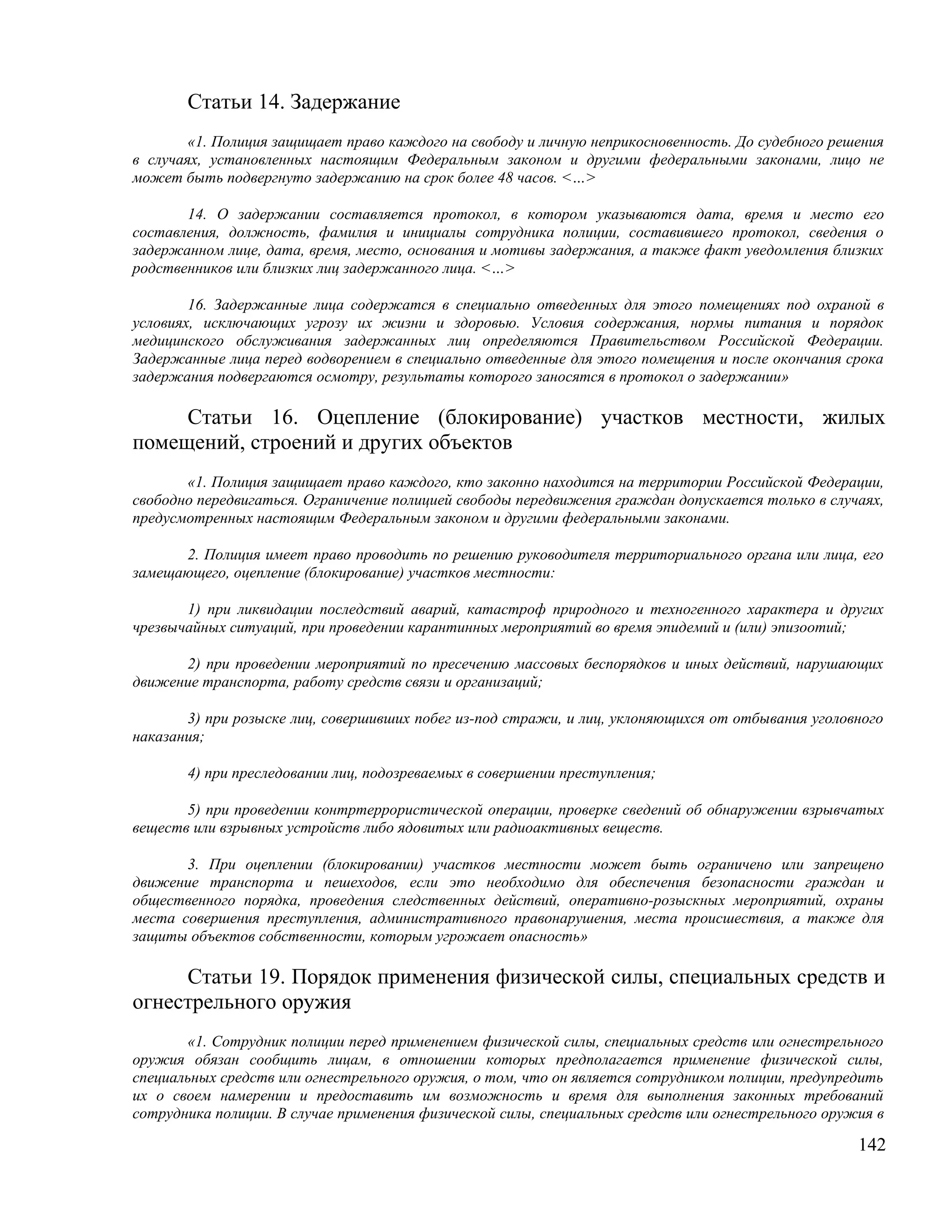 Статьи 14. Задержание
        «1. Полиция защищает право каждого на свободу и личную неприкосновенность. До судебного решения
в случаях, установленных настоящим Федеральным законом и другими федеральными законами, лицо не
может быть подвергнуто задержанию на срок более 48 часов. <…>

       14. О задержании составляется протокол, в котором указываются дата, время и место его
составления, должность, фамилия и инициалы сотрудника полиции, составившего протокол, сведения о
задержанном лице, дата, время, место, основания и мотивы задержания, а также факт уведомления близких
родственников или близких лиц задержанного лица. <…>

        16. Задержанные лица содержатся в специально отведенных для этого помещениях под охраной в
условиях, исключающих угрозу их жизни и здоровью. Условия содержания, нормы питания и порядок
медицинского обслуживания задержанных лиц определяются Правительством Российской Федерации.
Задержанные лица перед водворением в специально отведенные для этого помещения и после окончания срока
задержания подвергаются осмотру, результаты которого заносятся в протокол о задержании»

     Статьи 16. Оцепление (блокирование) участков местности, жилых
помещений, строений и других объектов
       «1. Полиция защищает право каждого, кто законно находится на территории Российской Федерации,
свободно передвигаться. Ограничение полицией свободы передвижения граждан допускается только в случаях,
предусмотренных настоящим Федеральным законом и другими федеральными законами.

      2. Полиция имеет право проводить по решению руководителя территориального органа или лица, его
замещающего, оцепление (блокирование) участков местности:

       1) при ликвидации последствий аварий, катастроф природного и техногенного характера и других
чрезвычайных ситуаций, при проведении карантинных мероприятий во время эпидемий и (или) эпизоотий;

      2) при проведении мероприятий по пресечению массовых беспорядков и иных действий, нарушающих
движение транспорта, работу средств связи и организаций;

       3) при розыске лиц, совершивших побег из-под стражи, и лиц, уклоняющихся от отбывания уголовного
наказания;

       4) при преследовании лиц, подозреваемых в совершении преступления;

       5) при проведении контртеррористической операции, проверке сведений об обнаружении взрывчатых
веществ или взрывных устройств либо ядовитых или радиоактивных веществ.

       3. При оцеплении (блокировании) участков местности может быть ограничено или запрещено
движение транспорта и пешеходов, если это необходимо для обеспечения безопасности граждан и
общественного порядка, проведения следственных действий, оперативно-розыскных мероприятий, охраны
места совершения преступления, административного правонарушения, места происшествия, а также для
защиты объектов собственности, которым угрожает опасность»

     Статьи 19. Порядок применения физической силы, специальных средств и
огнестрельного оружия
       «1. Сотрудник полиции перед применением физической силы, специальных средств или огнестрельного
оружия обязан сообщить лицам, в отношении которых предполагается применение физической силы,
специальных средств или огнестрельного оружия, о том, что он является сотрудником полиции, предупредить
их о своем намерении и предоставить им возможность и время для выполнения законных требований
сотрудника полиции. В случае применения физической силы, специальных средств или огнестрельного оружия в

                                                                                                    142
 