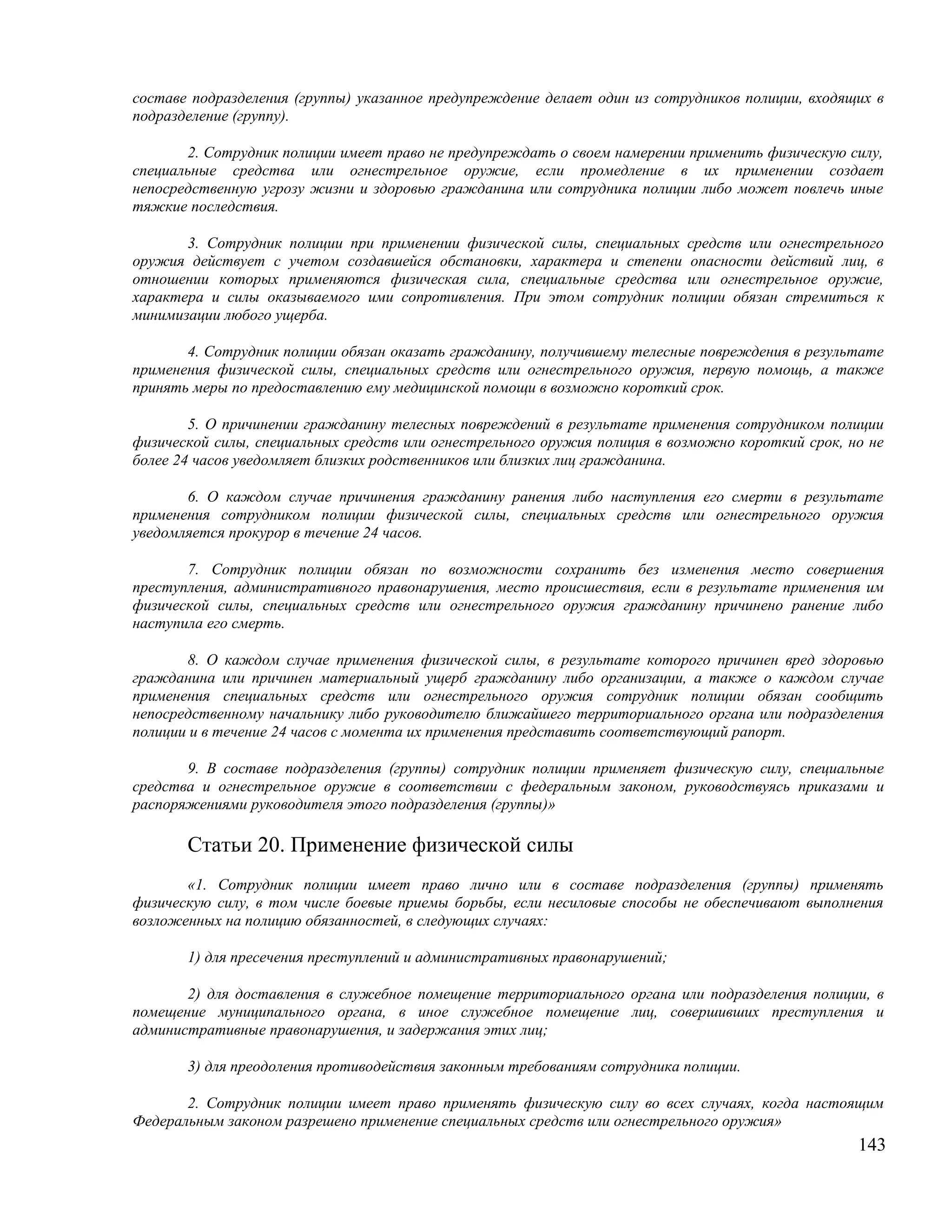 составе подразделения (группы) указанное предупреждение делает один из сотрудников полиции, входящих в
подразделение (группу).

       2. Сотрудник полиции имеет право не предупреждать о своем намерении применить физическую силу,
специальные средства или огнестрельное оружие, если промедление в их применении создает
непосредственную угрозу жизни и здоровью гражданина или сотрудника полиции либо может повлечь иные
тяжкие последствия.

       3. Сотрудник полиции при применении физической силы, специальных средств или огнестрельного
оружия действует с учетом создавшейся обстановки, характера и степени опасности действий лиц, в
отношении которых применяются физическая сила, специальные средства или огнестрельное оружие,
характера и силы оказываемого ими сопротивления. При этом сотрудник полиции обязан стремиться к
минимизации любого ущерба.

       4. Сотрудник полиции обязан оказать гражданину, получившему телесные повреждения в результате
применения физической силы, специальных средств или огнестрельного оружия, первую помощь, а также
принять меры по предоставлению ему медицинской помощи в возможно короткий срок.

        5. О причинении гражданину телесных повреждений в результате применения сотрудником полиции
физической силы, специальных средств или огнестрельного оружия полиция в возможно короткий срок, но не
более 24 часов уведомляет близких родственников или близких лиц гражданина.

       6. О каждом случае причинения гражданину ранения либо наступления его смерти в результате
применения сотрудником полиции физической силы, специальных средств или огнестрельного оружия
уведомляется прокурор в течение 24 часов.

       7. Сотрудник полиции обязан по возможности сохранить без изменения место совершения
преступления, административного правонарушения, место происшествия, если в результате применения им
физической силы, специальных средств или огнестрельного оружия гражданину причинено ранение либо
наступила его смерть.

       8. О каждом случае применения физической силы, в результате которого причинен вред здоровью
гражданина или причинен материальный ущерб гражданину либо организации, а также о каждом случае
применения специальных средств или огнестрельного оружия сотрудник полиции обязан сообщить
непосредственному начальнику либо руководителю ближайшего территориального органа или подразделения
полиции и в течение 24 часов с момента их применения представить соответствующий рапорт.

       9. В составе подразделения (группы) сотрудник полиции применяет физическую силу, специальные
средства и огнестрельное оружие в соответствии с федеральным законом, руководствуясь приказами и
распоряжениями руководителя этого подразделения (группы)»

       Статьи 20. Применение физической силы
       «1. Сотрудник полиции имеет право лично или в составе подразделения (группы) применять
физическую силу, в том числе боевые приемы борьбы, если несиловые способы не обеспечивают выполнения
возложенных на полицию обязанностей, в следующих случаях:

       1) для пресечения преступлений и административных правонарушений;

       2) для доставления в служебное помещение территориального органа или подразделения полиции, в
помещение муниципального органа, в иное служебное помещение лиц, совершивших преступления и
административные правонарушения, и задержания этих лиц;

       3) для преодоления противодействия законным требованиям сотрудника полиции.

       2. Сотрудник полиции имеет право применять физическую силу во всех случаях, когда настоящим
Федеральным законом разрешено применение специальных средств или огнестрельного оружия»
                                                                                                  143
 
