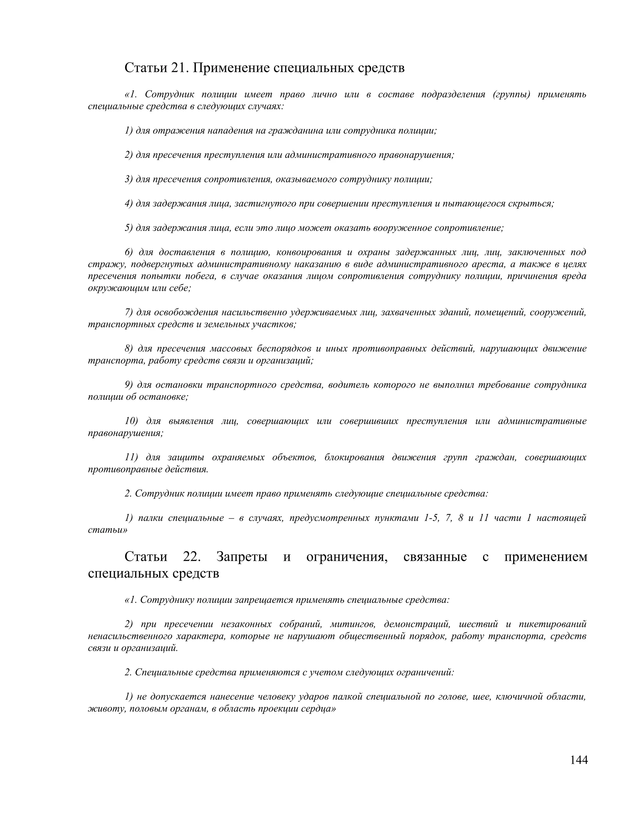 Статьи 21. Применение специальных средств
       «1. Сотрудник полиции имеет право лично или в составе подразделения (группы) применять
специальные средства в следующих случаях:

       1) для отражения нападения на гражданина или сотрудника полиции;

       2) для пресечения преступления или административного правонарушения;

       3) для пресечения сопротивления, оказываемого сотруднику полиции;

       4) для задержания лица, застигнутого при совершении преступления и пытающегося скрыться;

       5) для задержания лица, если это лицо может оказать вооруженное сопротивление;

        6) для доставления в полицию, конвоирования и охраны задержанных лиц, лиц, заключенных под
стражу, подвергнутых административному наказанию в виде административного ареста, а также в целях
пресечения попытки побега, в случае оказания лицом сопротивления сотруднику полиции, причинения вреда
окружающим или себе;

       7) для освобождения насильственно удерживаемых лиц, захваченных зданий, помещений, сооружений,
транспортных средств и земельных участков;

       8) для пресечения массовых беспорядков и иных противоправных действий, нарушающих движение
транспорта, работу средств связи и организаций;

       9) для остановки транспортного средства, водитель которого не выполнил требование сотрудника
полиции об остановке;

       10) для выявления лиц, совершающих или совершивших преступления или административные
правонарушения;

       11) для защиты охраняемых объектов, блокирования движения групп граждан, совершающих
противоправные действия.

       2. Сотрудник полиции имеет право применять следующие специальные средства:

      1) палки специальные – в случаях, предусмотренных пунктами 1-5, 7, 8 и 11 части 1 настоящей
статьи»

     Статьи 22. Запреты                 и    ограничения,        связанные       с      применением
специальных средств
       «1. Сотруднику полиции запрещается применять специальные средства:

         2) при пресечении незаконных собраний, митингов, демонстраций, шествий и пикетирований
ненасильственного характера, которые не нарушают общественный порядок, работу транспорта, средств
связи и организаций.

       2. Специальные средства применяются с учетом следующих ограничений:

      1) не допускается нанесение человеку ударов палкой специальной по голове, шее, ключичной области,
животу, половым органам, в область проекции сердца»




                                                                                                   144
 