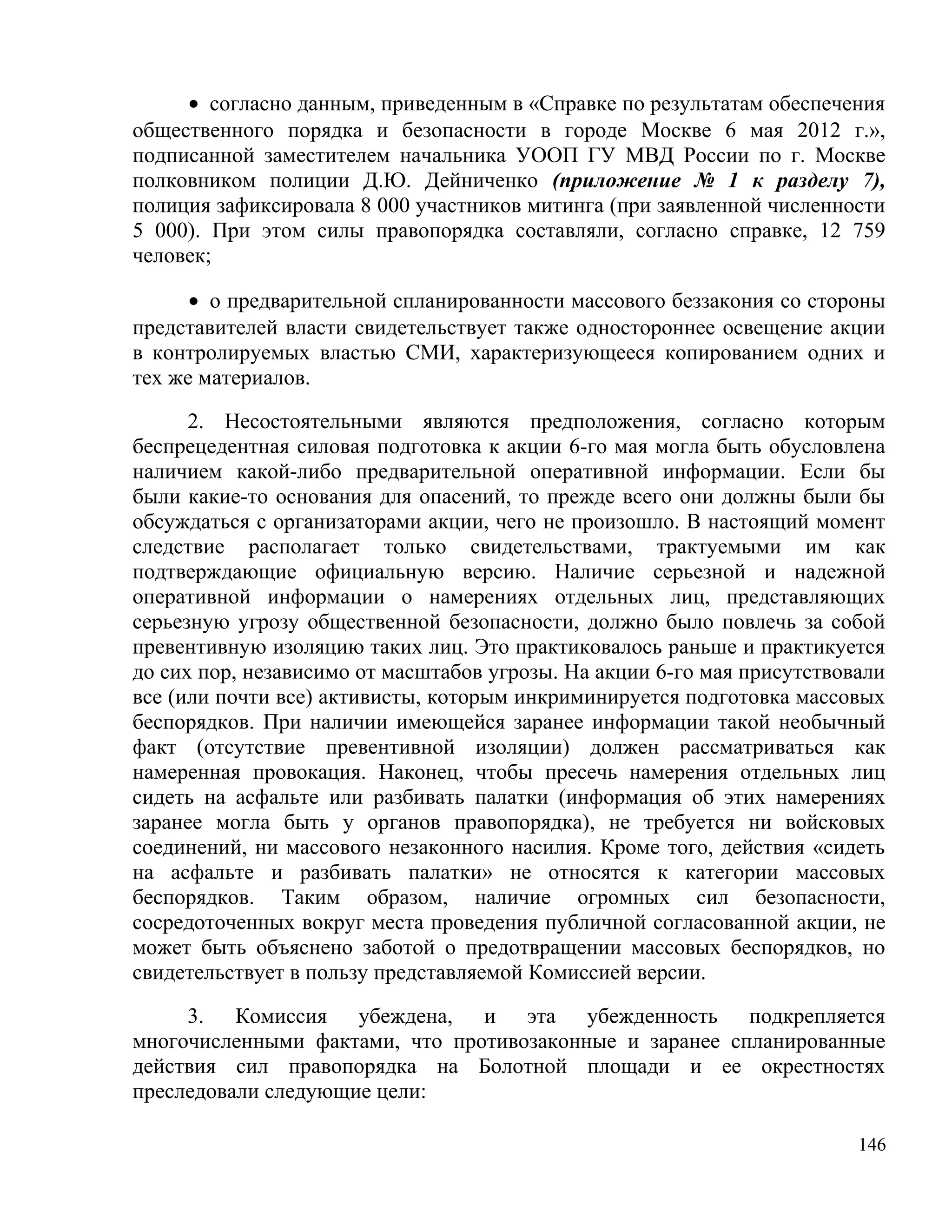 • согласно данным, приведенным в «Справке по результатам обеспечения
общественного порядка и безопасности в городе Москве 6 мая 2012 г.»,
подписанной заместителем начальника УООП ГУ МВД России по г. Москве
полковником полиции Д.Ю. Дейниченко (приложение № 1 к разделу 7),
полиция зафиксировала 8 000 участников митинга (при заявленной численности
5 000). При этом силы правопорядка составляли, согласно справке, 12 759
человек;

      • о предварительной спланированности массового беззакония со стороны
представителей власти свидетельствует также одностороннее освещение акции
в контролируемых властью СМИ, характеризующееся копированием одних и
тех же материалов.

      2. Несостоятельными являются предположения, согласно которым
беспрецедентная силовая подготовка к акции 6-го мая могла быть обусловлена
наличием какой-либо предварительной оперативной информации. Если бы
были какие-то основания для опасений, то прежде всего они должны были бы
обсуждаться с организаторами акции, чего не произошло. В настоящий момент
следствие располагает только свидетельствами, трактуемыми им как
подтверждающие официальную версию. Наличие серьезной и надежной
оперативной информации о намерениях отдельных лиц, представляющих
серьезную угрозу общественной безопасности, должно было повлечь за собой
превентивную изоляцию таких лиц. Это практиковалось раньше и практикуется
до сих пор, независимо от масштабов угрозы. На акции 6-го мая присутствовали
все (или почти все) активисты, которым инкриминируется подготовка массовых
беспорядков. При наличии имеющейся заранее информации такой необычный
факт (отсутствие превентивной изоляции) должен рассматриваться как
намеренная провокация. Наконец, чтобы пресечь намерения отдельных лиц
сидеть на асфальте или разбивать палатки (информация об этих намерениях
заранее могла быть у органов правопорядка), не требуется ни войсковых
соединений, ни массового незаконного насилия. Кроме того, действия «сидеть
на асфальте и разбивать палатки» не относятся к категории массовых
беспорядков. Таким образом, наличие огромных сил безопасности,
сосредоточенных вокруг места проведения публичной согласованной акции, не
может быть объяснено заботой о предотвращении массовых беспорядков, но
свидетельствует в пользу представляемой Комиссией версии.

     3. Комиссия убеждена, и эта убежденность подкрепляется
многочисленными фактами, что противозаконные и заранее спланированные
действия сил правопорядка на Болотной площади и ее окрестностях
преследовали следующие цели:

                                                                         146
 