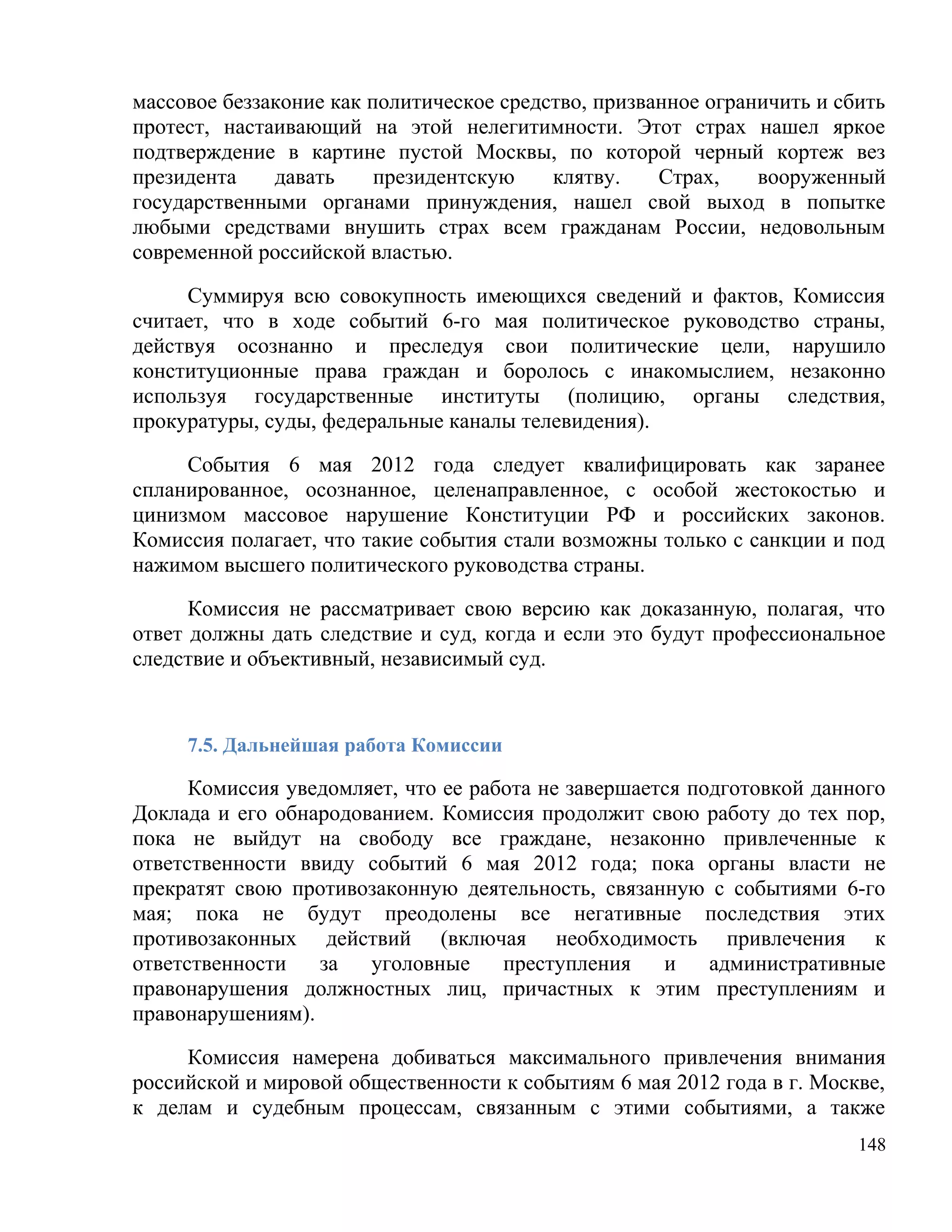 массовое беззаконие как политическое средство, призванное ограничить и сбить
протест, настаивающий на этой нелегитимности. Этот страх нашел яркое
подтверждение в картине пустой Москвы, по которой черный кортеж вез
президента    давать     президентскую    клятву.    Страх,    вооруженный
государственными органами принуждения, нашел свой выход в попытке
любыми средствами внушить страх всем гражданам России, недовольным
современной российской властью.

     Суммируя всю совокупность имеющихся сведений и фактов, Комиссия
считает, что в ходе событий 6-го мая политическое руководство страны,
действуя осознанно и преследуя свои политические цели, нарушило
конституционные права граждан и боролось с инакомыслием, незаконно
используя государственные институты (полицию, органы следствия,
прокуратуры, суды, федеральные каналы телевидения).

     События 6 мая 2012 года следует квалифицировать как заранее
спланированное, осознанное, целенаправленное, с особой жестокостью и
цинизмом массовое нарушение Конституции РФ и российских законов.
Комиссия полагает, что такие события стали возможны только с санкции и под
нажимом высшего политического руководства страны.

      Комиссия не рассматривает свою версию как доказанную, полагая, что
ответ должны дать следствие и суд, когда и если это будут профессиональное
следствие и объективный, независимый суд.


     7.5. Дальнейшая работа Комиссии

      Комиссия уведомляет, что ее работа не завершается подготовкой данного
Доклада и его обнародованием. Комиссия продолжит свою работу до тех пор,
пока не выйдут на свободу все граждане, незаконно привлеченные к
ответственности ввиду событий 6 мая 2012 года; пока органы власти не
прекратят свою противозаконную деятельность, связанную с событиями 6-го
мая; пока не будут преодолены все негативные последствия этих
противозаконных действий (включая необходимость привлечения к
ответственности   за   уголовные     преступления    и    административные
правонарушения должностных лиц, причастных к этим преступлениям и
правонарушениям).

     Комиссия намерена добиваться максимального привлечения внимания
российской и мировой общественности к событиям 6 мая 2012 года в г. Москве,
к делам и судебным процессам, связанным с этими событиями, а также
                                                                         148
 