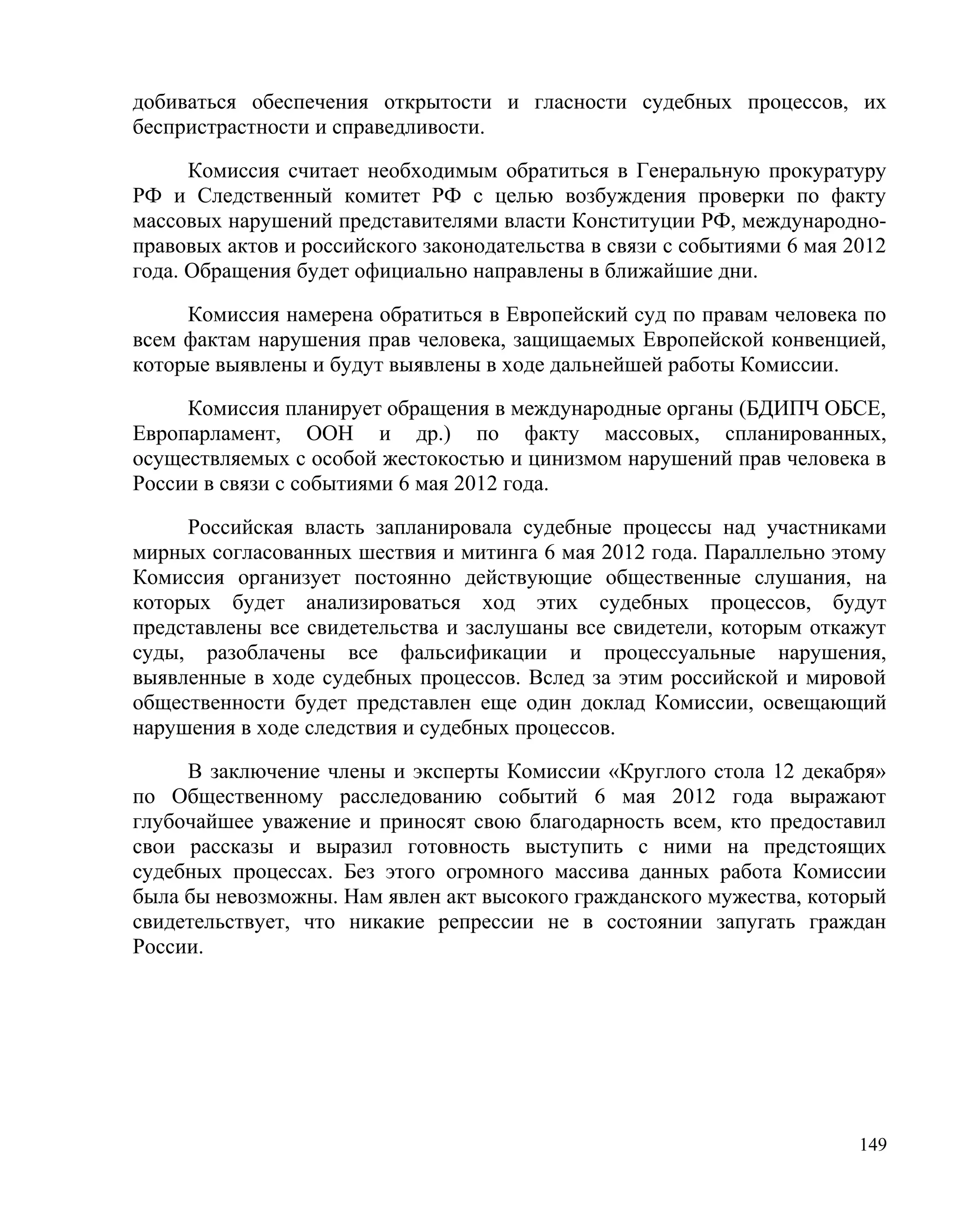 добиваться обеспечения открытости и гласности судебных процессов, их
беспристрастности и справедливости.

      Комиссия считает необходимым обратиться в Генеральную прокуратуру
РФ и Следственный комитет РФ с целью возбуждения проверки по факту
массовых нарушений представителями власти Конституции РФ, международно-
правовых актов и российского законодательства в связи с событиями 6 мая 2012
года. Обращения будет официально направлены в ближайшие дни.

     Комиссия намерена обратиться в Европейский суд по правам человека по
всем фактам нарушения прав человека, защищаемых Европейской конвенцией,
которые выявлены и будут выявлены в ходе дальнейшей работы Комиссии.

     Комиссия планирует обращения в международные органы (БДИПЧ ОБСЕ,
Европарламент, ООН и др.) по факту массовых, спланированных,
осуществляемых с особой жестокостью и цинизмом нарушений прав человека в
России в связи с событиями 6 мая 2012 года.

     Российская власть запланировала судебные процессы над участниками
мирных согласованных шествия и митинга 6 мая 2012 года. Параллельно этому
Комиссия организует постоянно действующие общественные слушания, на
которых будет анализироваться ход этих судебных процессов, будут
представлены все свидетельства и заслушаны все свидетели, которым откажут
суды, разоблачены все фальсификации и процессуальные нарушения,
выявленные в ходе судебных процессов. Вслед за этим российской и мировой
общественности будет представлен еще один доклад Комиссии, освещающий
нарушения в ходе следствия и судебных процессов.

     В заключение члены и эксперты Комиссии «Круглого стола 12 декабря»
по Общественному расследованию событий 6 мая 2012 года выражают
глубочайшее уважение и приносят свою благодарность всем, кто предоставил
свои рассказы и выразил готовность выступить с ними на предстоящих
судебных процессах. Без этого огромного массива данных работа Комиссии
была бы невозможны. Нам явлен акт высокого гражданского мужества, который
свидетельствует, что никакие репрессии не в состоянии запугать граждан
России.




                                                                         149
 