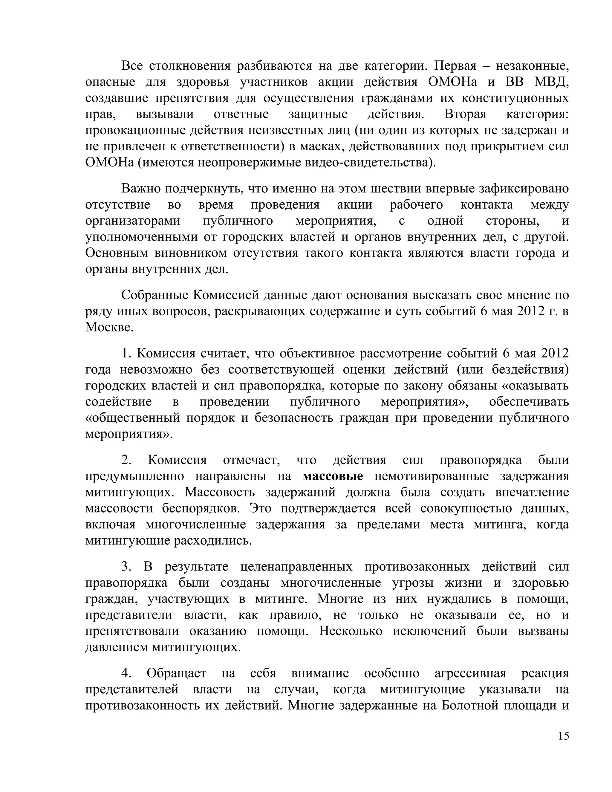 Все столкновения разбиваются на две категории. Первая – незаконные,
опасные для здоровья участников акции действия ОМОНа и ВВ МВД,
создавшие препятствия для осуществления гражданами их конституционных
прав, вызывали ответные защитные действия. Вторая категория:
провокационные действия неизвестных лиц (ни один из которых не задержан и
не привлечен к ответственности) в масках, действовавших под прикрытием сил
ОМОНа (имеются неопровержимые видео-свидетельства).
      Важно подчеркнуть, что именно на этом шествии впервые зафиксировано
отсутствие во время проведения акции рабочего контакта между
организаторами   публичного     мероприятия,    с   одной    стороны,   и
уполномоченными от городских властей и органов внутренних дел, с другой.
Основным виновником отсутствия такого контакта являются власти города и
органы внутренних дел.
      Собранные Комиссией данные дают основания высказать свое мнение по
ряду иных вопросов, раскрывающих содержание и суть событий 6 мая 2012 г. в
Москве.
     1. Комиссия считает, что объективное рассмотрение событий 6 мая 2012
года невозможно без соответствующей оценки действий (или бездействия)
городских властей и сил правопорядка, которые по закону обязаны «оказывать
содействие в проведении публичного мероприятия», обеспечивать
«общественный порядок и безопасность граждан при проведении публичного
мероприятия».
     2. Комиссия отмечает, что действия сил правопорядка были
предумышленно направлены на массовые немотивированные задержания
митингующих. Массовость задержаний должна была создать впечатление
массовости беспорядков. Это подтверждается всей совокупностью данных,
включая многочисленные задержания за пределами места митинга, когда
митингующие расходились.
     3. В результате целенаправленных противозаконных действий сил
правопорядка были созданы многочисленные угрозы жизни и здоровью
граждан, участвующих в митинге. Многие из них нуждались в помощи,
представители власти, как правило, не только не оказывали ее, но и
препятствовали оказанию помощи. Несколько исключений были вызваны
давлением митингующих.
     4. Обращает на себя внимание особенно агрессивная реакция
представителей власти на случаи, когда митингующие указывали на
противозаконность их действий. Многие задержанные на Болотной площади и

                                                                        15
 