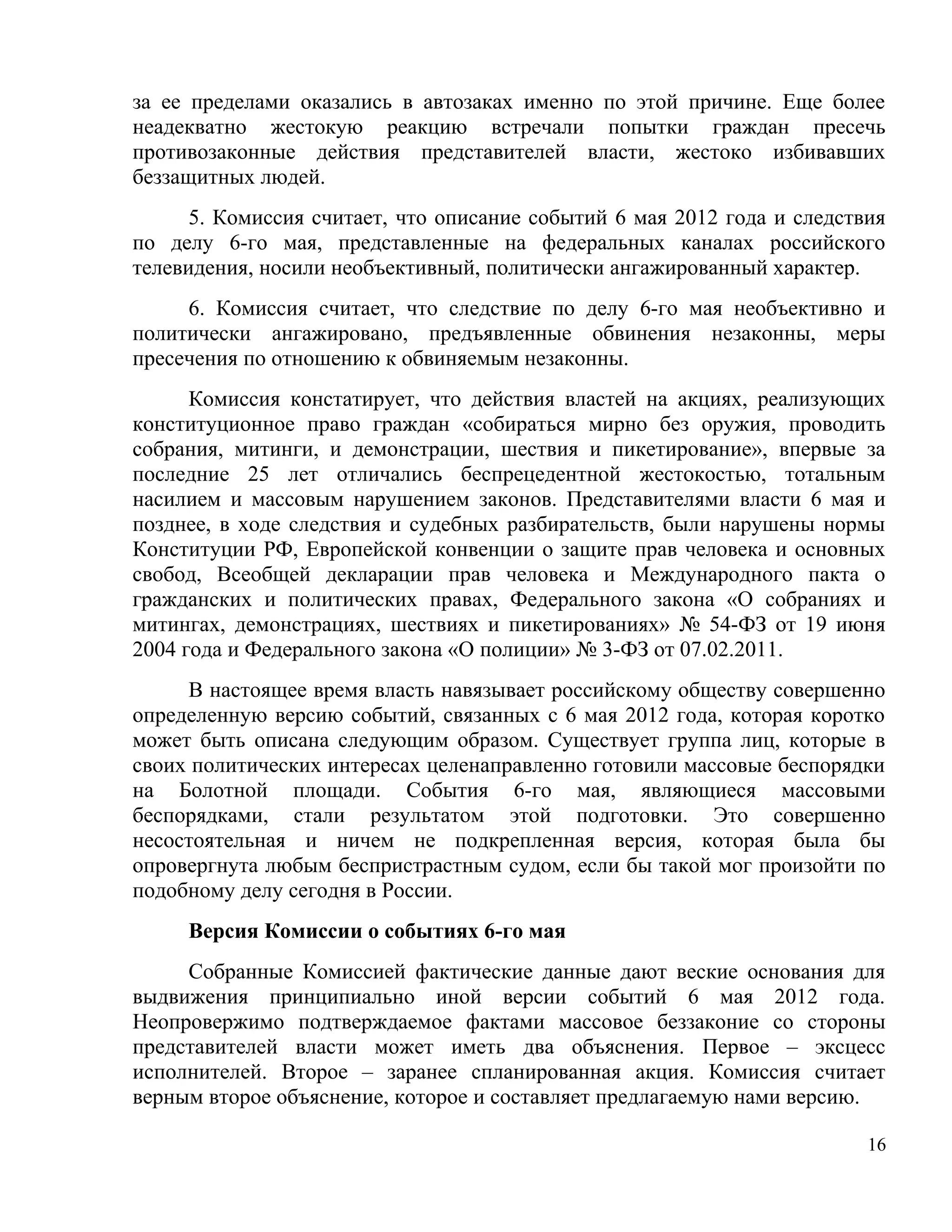 за ее пределами оказались в автозаках именно по этой причине. Еще более
неадекватно жестокую реакцию встречали попытки граждан пресечь
противозаконные действия представителей власти, жестоко избивавших
беззащитных людей.
      5. Комиссия считает, что описание событий 6 мая 2012 года и следствия
по делу 6-го мая, представленные на федеральных каналах российского
телевидения, носили необъективный, политически ангажированный характер.
     6. Комиссия считает, что следствие по делу 6-го мая необъективно и
политически ангажировано, предъявленные обвинения незаконны, меры
пресечения по отношению к обвиняемым незаконны.
      Комиссия констатирует, что действия властей на акциях, реализующих
конституционное право граждан «собираться мирно без оружия, проводить
собрания, митинги, и демонстрации, шествия и пикетирование», впервые за
последние 25 лет отличались беспрецедентной жестокостью, тотальным
насилием и массовым нарушением законов. Представителями власти 6 мая и
позднее, в ходе следствия и судебных разбирательств, были нарушены нормы
Конституции РФ, Европейской конвенции о защите прав человека и основных
свобод, Всеобщей декларации прав человека и Международного пакта о
гражданских и политических правах, Федерального закона «О собраниях и
митингах, демонстрациях, шествиях и пикетированиях» № 54-ФЗ от 19 июня
2004 года и Федерального закона «О полиции» № 3-ФЗ от 07.02.2011.
     В настоящее время власть навязывает российскому обществу совершенно
определенную версию событий, связанных с 6 мая 2012 года, которая коротко
может быть описана следующим образом. Существует группа лиц, которые в
своих политических интересах целенаправленно готовили массовые беспорядки
на Болотной площади. События 6-го мая, являющиеся массовыми
беспорядками, стали результатом этой подготовки. Это совершенно
несостоятельная и ничем не подкрепленная версия, которая была бы
опровергнута любым беспристрастным судом, если бы такой мог произойти по
подобному делу сегодня в России.
     Версия Комиссии о событиях 6-го мая
     Собранные Комиссией фактические данные дают веские основания для
выдвижения принципиально иной версии событий 6 мая 2012 года.
Неопровержимо подтверждаемое фактами массовое беззаконие со стороны
представителей власти может иметь два объяснения. Первое – эксцесс
исполнителей. Второе – заранее спланированная акция. Комиссия считает
верным второе объяснение, которое и составляет предлагаемую нами версию.

                                                                         16
 