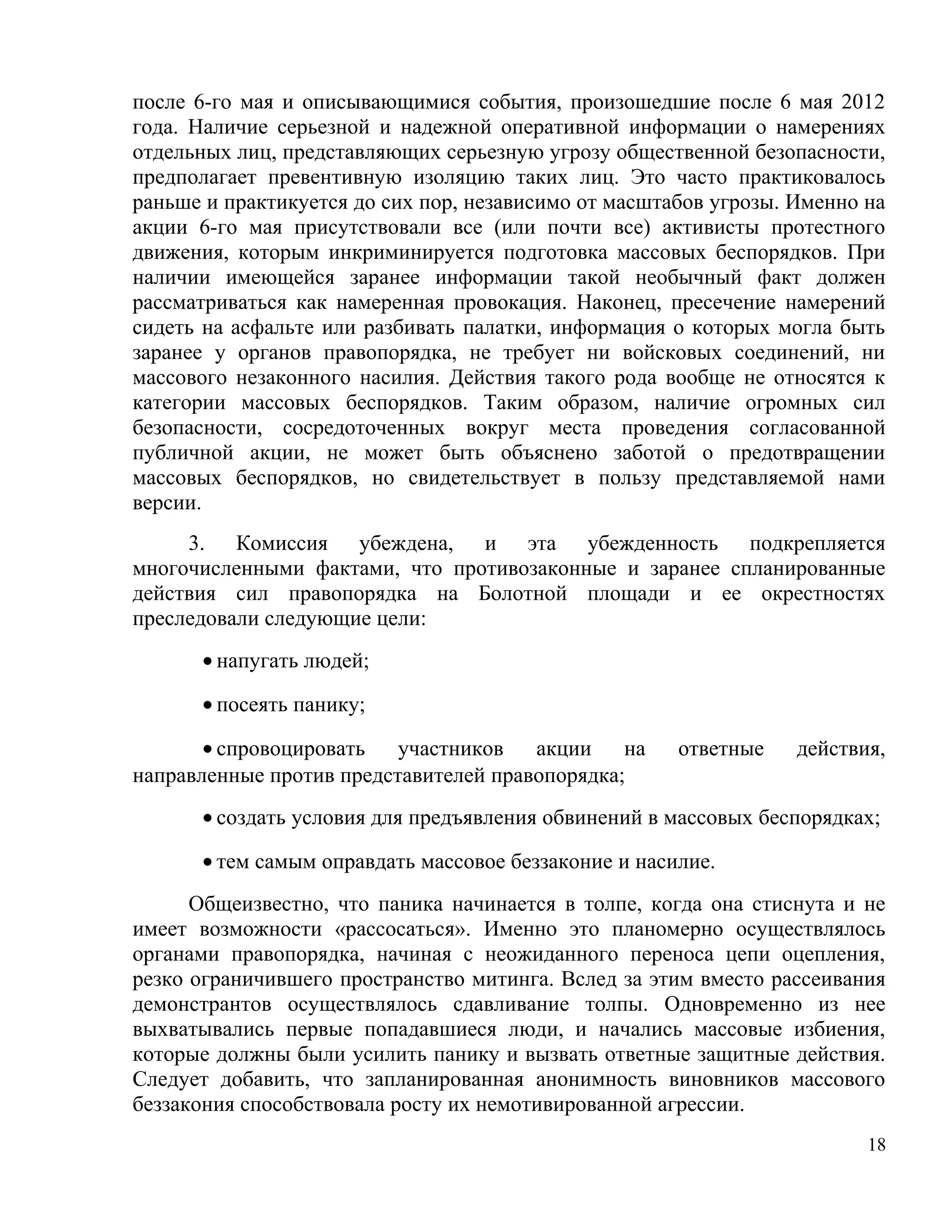 после 6-го мая и описывающимися события, произошедшие после 6 мая 2012
года. Наличие серьезной и надежной оперативной информации о намерениях
отдельных лиц, представляющих серьезную угрозу общественной безопасности,
предполагает превентивную изоляцию таких лиц. Это часто практиковалось
раньше и практикуется до сих пор, независимо от масштабов угрозы. Именно на
акции 6-го мая присутствовали все (или почти все) активисты протестного
движения, которым инкриминируется подготовка массовых беспорядков. При
наличии имеющейся заранее информации такой необычный факт должен
рассматриваться как намеренная провокация. Наконец, пресечение намерений
сидеть на асфальте или разбивать палатки, информация о которых могла быть
заранее у органов правопорядка, не требует ни войсковых соединений, ни
массового незаконного насилия. Действия такого рода вообще не относятся к
категории массовых беспорядков. Таким образом, наличие огромных сил
безопасности, сосредоточенных вокруг места проведения согласованной
публичной акции, не может быть объяснено заботой о предотвращении
массовых беспорядков, но свидетельствует в пользу представляемой нами
версии.
     3. Комиссия убеждена, и эта убежденность подкрепляется
многочисленными фактами, что противозаконные и заранее спланированные
действия сил правопорядка на Болотной площади и ее окрестностях
преследовали следующие цели:
      • напугать людей;

      • посеять панику;

       • спровоцировать   участников   акции на       ответные    действия,
направленные против представителей правопорядка;
      • создать условия для предъявления обвинений в массовых беспорядках;

      • тем самым оправдать массовое беззаконие и насилие.
      Общеизвестно, что паника начинается в толпе, когда она стиснута и не
имеет возможности «рассосаться». Именно это планомерно осуществлялось
органами правопорядка, начиная с неожиданного переноса цепи оцепления,
резко ограничившего пространство митинга. Вслед за этим вместо рассеивания
демонстрантов осуществлялось сдавливание толпы. Одновременно из нее
выхватывались первые попадавшиеся люди, и начались массовые избиения,
которые должны были усилить панику и вызвать ответные защитные действия.
Следует добавить, что запланированная анонимность виновников массового
беззакония способствовала росту их немотивированной агрессии.
                                                                         18
 