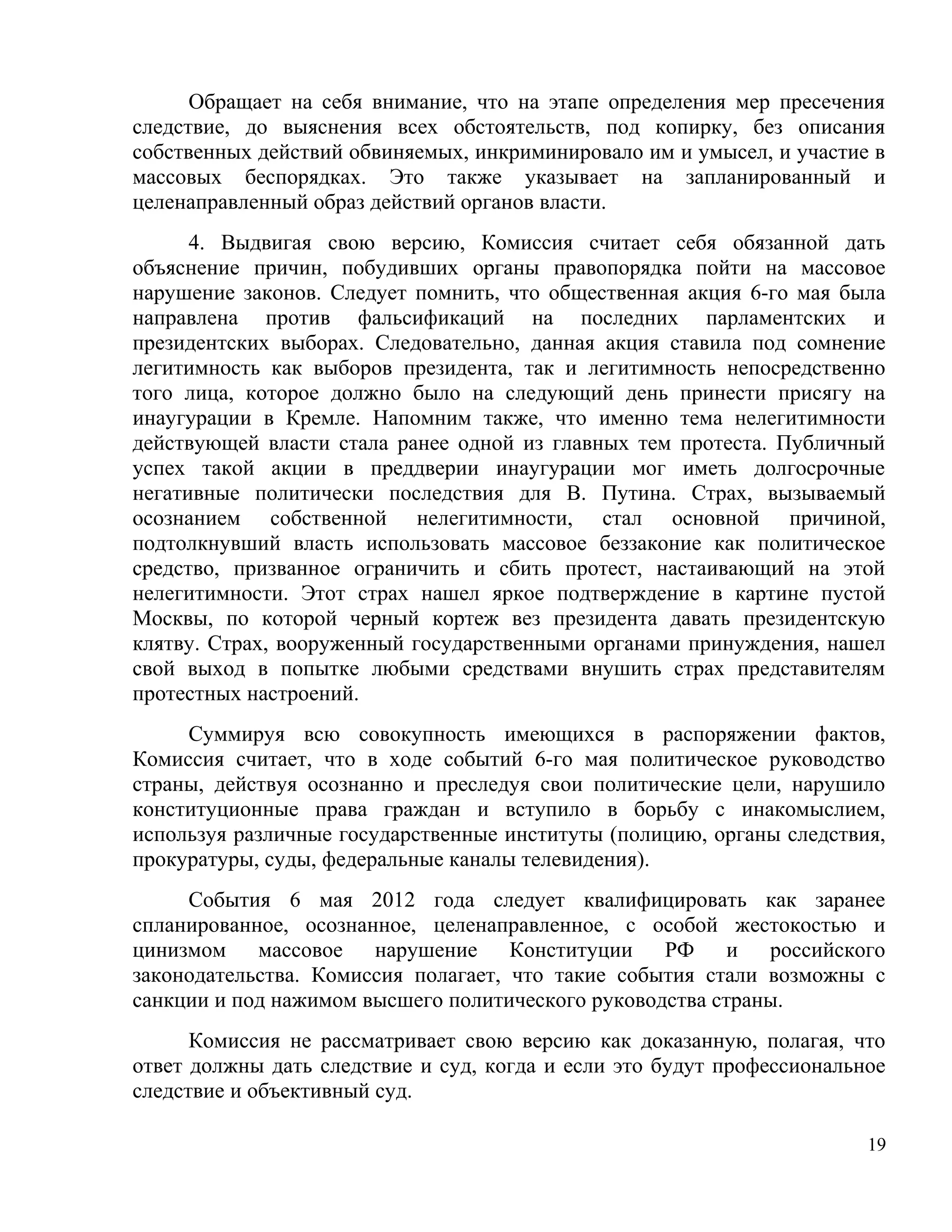 Обращает на себя внимание, что на этапе определения мер пресечения
следствие, до выяснения всех обстоятельств, под копирку, без описания
собственных действий обвиняемых, инкриминировало им и умысел, и участие в
массовых беспорядках. Это также указывает на запланированный и
целенаправленный образ действий органов власти.
      4. Выдвигая свою версию, Комиссия считает себя обязанной дать
объяснение причин, побудивших органы правопорядка пойти на массовое
нарушение законов. Следует помнить, что общественная акция 6-го мая была
направлена против фальсификаций на последних парламентских и
президентских выборах. Следовательно, данная акция ставила под сомнение
легитимность как выборов президента, так и легитимность непосредственно
того лица, которое должно было на следующий день принести присягу на
инаугурации в Кремле. Напомним также, что именно тема нелегитимности
действующей власти стала ранее одной из главных тем протеста. Публичный
успех такой акции в преддверии инаугурации мог иметь долгосрочные
негативные политически последствия для В. Путина. Страх, вызываемый
осознанием собственной нелегитимности, стал основной причиной,
подтолкнувший власть использовать массовое беззаконие как политическое
средство, призванное ограничить и сбить протест, настаивающий на этой
нелегитимности. Этот страх нашел яркое подтверждение в картине пустой
Москвы, по которой черный кортеж вез президента давать президентскую
клятву. Страх, вооруженный государственными органами принуждения, нашел
свой выход в попытке любыми средствами внушить страх представителям
протестных настроений.
     Суммируя всю совокупность имеющихся в распоряжении фактов,
Комиссия считает, что в ходе событий 6-го мая политическое руководство
страны, действуя осознанно и преследуя свои политические цели, нарушило
конституционные права граждан и вступило в борьбу с инакомыслием,
используя различные государственные институты (полицию, органы следствия,
прокуратуры, суды, федеральные каналы телевидения).
     События 6 мая 2012 года следует квалифицировать как заранее
спланированное, осознанное, целенаправленное, с особой жестокостью и
цинизмом массовое нарушение Конституции РФ и российского
законодательства. Комиссия полагает, что такие события стали возможны с
санкции и под нажимом высшего политического руководства страны.
      Комиссия не рассматривает свою версию как доказанную, полагая, что
ответ должны дать следствие и суд, когда и если это будут профессиональное
следствие и объективный суд.

                                                                        19
 