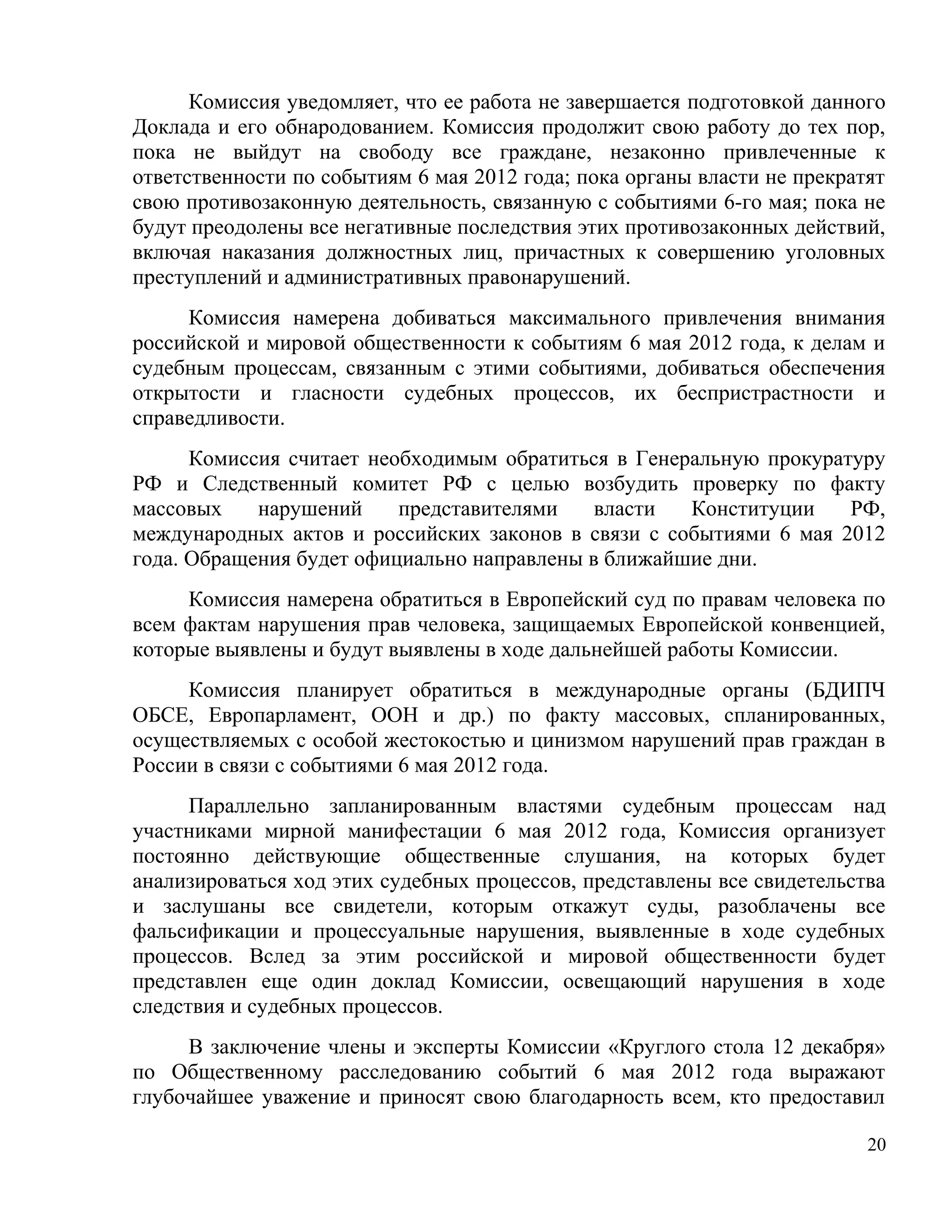Комиссия уведомляет, что ее работа не завершается подготовкой данного
Доклада и его обнародованием. Комиссия продолжит свою работу до тех пор,
пока не выйдут на свободу все граждане, незаконно привлеченные к
ответственности по событиям 6 мая 2012 года; пока органы власти не прекратят
свою противозаконную деятельность, связанную с событиями 6-го мая; пока не
будут преодолены все негативные последствия этих противозаконных действий,
включая наказания должностных лиц, причастных к совершению уголовных
преступлений и административных правонарушений.
     Комиссия намерена добиваться максимального привлечения внимания
российской и мировой общественности к событиям 6 мая 2012 года, к делам и
судебным процессам, связанным с этими событиями, добиваться обеспечения
открытости и гласности судебных процессов, их беспристрастности и
справедливости.
      Комиссия считает необходимым обратиться в Генеральную прокуратуру
РФ и Следственный комитет РФ с целью возбудить проверку по факту
массовых    нарушений     представителями    власти  Конституции    РФ,
международных актов и российских законов в связи с событиями 6 мая 2012
года. Обращения будет официально направлены в ближайшие дни.
     Комиссия намерена обратиться в Европейский суд по правам человека по
всем фактам нарушения прав человека, защищаемых Европейской конвенцией,
которые выявлены и будут выявлены в ходе дальнейшей работы Комиссии.
     Комиссия планирует обратиться в международные органы (БДИПЧ
ОБСЕ, Европарламент, ООН и др.) по факту массовых, спланированных,
осуществляемых с особой жестокостью и цинизмом нарушений прав граждан в
России в связи с событиями 6 мая 2012 года.
      Параллельно запланированным властями судебным процессам над
участниками мирной манифестации 6 мая 2012 года, Комиссия организует
постоянно действующие общественные слушания, на которых будет
анализироваться ход этих судебных процессов, представлены все свидетельства
и заслушаны все свидетели, которым откажут суды, разоблачены все
фальсификации и процессуальные нарушения, выявленные в ходе судебных
процессов. Вслед за этим российской и мировой общественности будет
представлен еще один доклад Комиссии, освещающий нарушения в ходе
следствия и судебных процессов.
     В заключение члены и эксперты Комиссии «Круглого стола 12 декабря»
по Общественному расследованию событий 6 мая 2012 года выражают
глубочайшее уважение и приносят свою благодарность всем, кто предоставил

                                                                          20
 