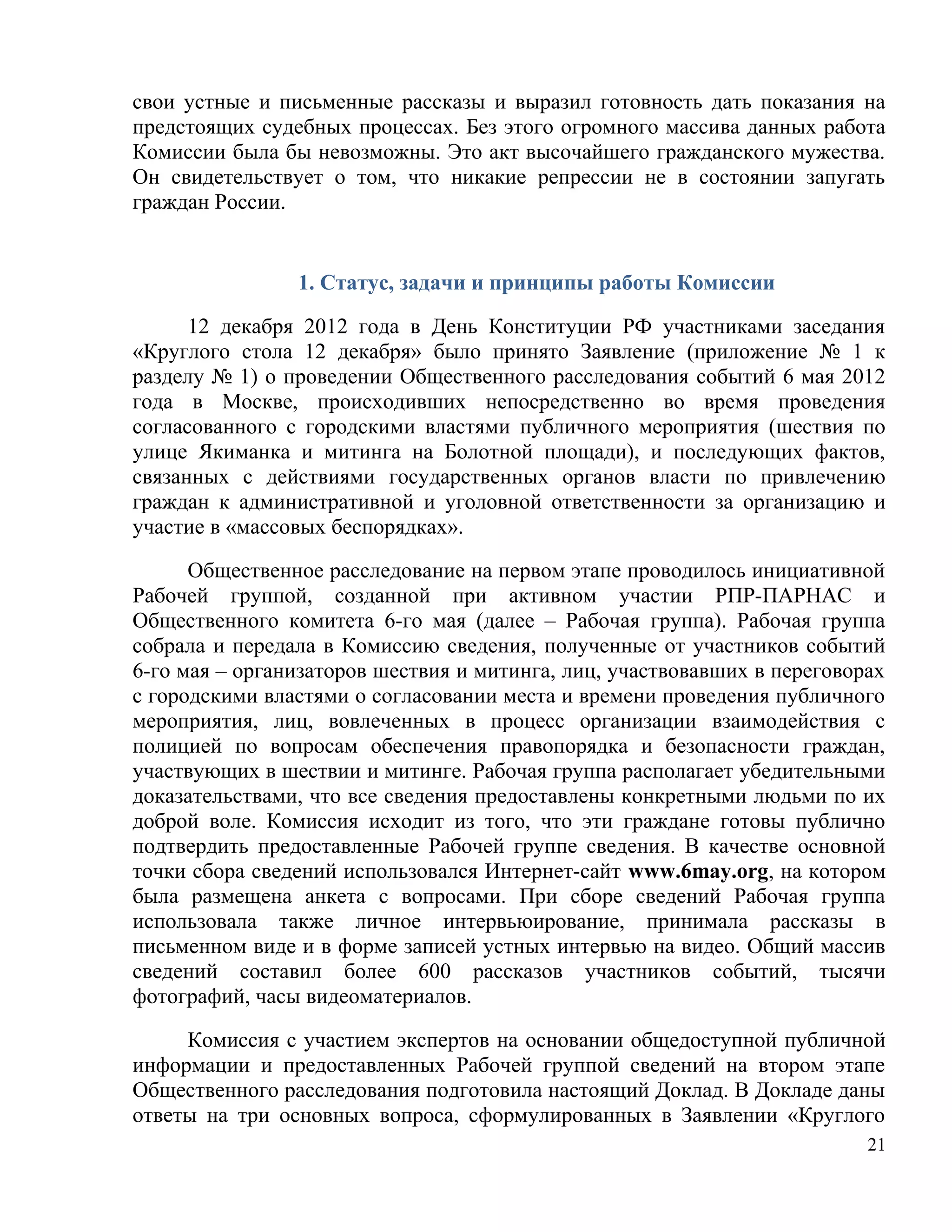 свои устные и письменные рассказы и выразил готовность дать показания на
предстоящих судебных процессах. Без этого огромного массива данных работа
Комиссии была бы невозможны. Это акт высочайшего гражданского мужества.
Он свидетельствует о том, что никакие репрессии не в состоянии запугать
граждан России.


                1. Статус, задачи и принципы работы Комиссии

      12 декабря 2012 года в День Конституции РФ участниками заседания
«Круглого стола 12 декабря» было принято Заявление (приложение № 1 к
разделу № 1) о проведении Общественного расследования событий 6 мая 2012
года в Москве, происходивших непосредственно во время проведения
согласованного с городскими властями публичного мероприятия (шествия по
улице Якиманка и митинга на Болотной площади), и последующих фактов,
связанных с действиями государственных органов власти по привлечению
граждан к административной и уголовной ответственности за организацию и
участие в «массовых беспорядках».

      Общественное расследование на первом этапе проводилось инициативной
Рабочей группой, созданной при активном участии РПР-ПАРНАС и
Общественного комитета 6-го мая (далее – Рабочая группа). Рабочая группа
собрала и передала в Комиссию сведения, полученные от участников событий
6-го мая – организаторов шествия и митинга, лиц, участвовавших в переговорах
с городскими властями о согласовании места и времени проведения публичного
мероприятия, лиц, вовлеченных в процесс организации взаимодействия с
полицией по вопросам обеспечения правопорядка и безопасности граждан,
участвующих в шествии и митинге. Рабочая группа располагает убедительными
доказательствами, что все сведения предоставлены конкретными людьми по их
доброй воле. Комиссия исходит из того, что эти граждане готовы публично
подтвердить предоставленные Рабочей группе сведения. В качестве основной
точки сбора сведений использовался Интернет-сайт www.6may.org, на котором
была размещена анкета с вопросами. При сборе сведений Рабочая группа
использовала также личное интервьюирование, принимала рассказы в
письменном виде и в форме записей устных интервью на видео. Общий массив
сведений составил более 600 рассказов участников событий, тысячи
фотографий, часы видеоматериалов.

     Комиссия с участием экспертов на основании общедоступной публичной
информации и предоставленных Рабочей группой сведений на втором этапе
Общественного расследования подготовила настоящий Доклад. В Докладе даны
ответы на три основных вопроса, сформулированных в Заявлении «Круглого
                                                                          21
 