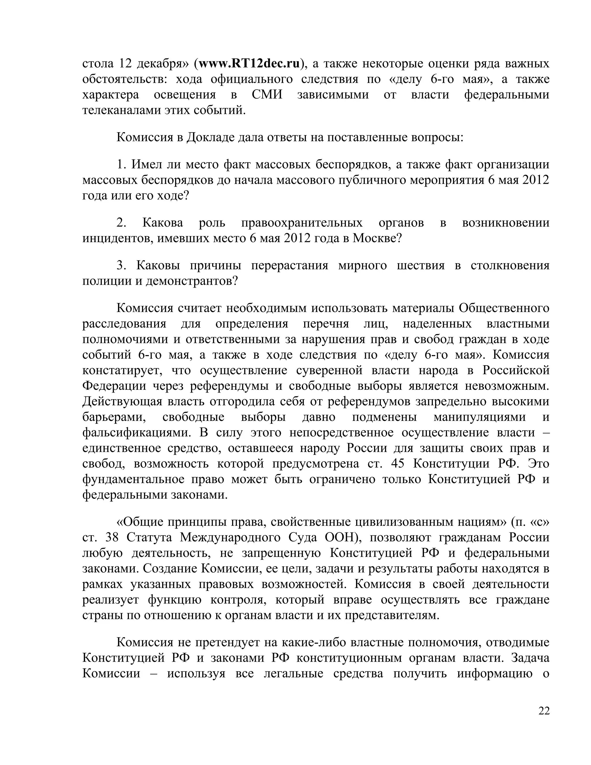стола 12 декабря» (www.RT12dec.ru), а также некоторые оценки ряда важных
обстоятельств: хода официального следствия по «делу 6-го мая», а также
характера освещения в СМИ зависимыми от власти федеральными
телеканалами этих событий.

     Комиссия в Докладе дала ответы на поставленные вопросы:

      1. Имел ли место факт массовых беспорядков, а также факт организации
массовых беспорядков до начала массового публичного мероприятия 6 мая 2012
года или его ходе?

     2. Какова роль правоохранительных органов            в   возникновении
инцидентов, имевших место 6 мая 2012 года в Москве?

     3. Каковы причины перерастания мирного шествия в столкновения
полиции и демонстрантов?

     Комиссия считает необходимым использовать материалы Общественного
расследования для определения перечня лиц, наделенных властными
полномочиями и ответственными за нарушения прав и свобод граждан в ходе
событий 6-го мая, а также в ходе следствия по «делу 6-го мая». Комиссия
констатирует, что осуществление суверенной власти народа в Российской
Федерации через референдумы и свободные выборы является невозможным.
Действующая власть отгородила себя от референдумов запредельно высокими
барьерами, свободные выборы давно подменены манипуляциями и
фальсификациями. В силу этого непосредственное осуществление власти –
единственное средство, оставшееся народу России для защиты своих прав и
свобод, возможность которой предусмотрена ст. 45 Конституции РФ. Это
фундаментальное право может быть ограничено только Конституцией РФ и
федеральными законами.

      «Общие принципы права, свойственные цивилизованным нациям» (п. «с»
ст. 38 Статута Международного Суда ООН), позволяют гражданам России
любую деятельность, не запрещенную Конституцией РФ и федеральными
законами. Создание Комиссии, ее цели, задачи и результаты работы находятся в
рамках указанных правовых возможностей. Комиссия в своей деятельности
реализует функцию контроля, который вправе осуществлять все граждане
страны по отношению к органам власти и их представителям.

     Комиссия не претендует на какие-либо властные полномочия, отводимые
Конституцией РФ и законами РФ конституционным органам власти. Задача
Комиссии – используя все легальные средства получить информацию о

                                                                          22
 