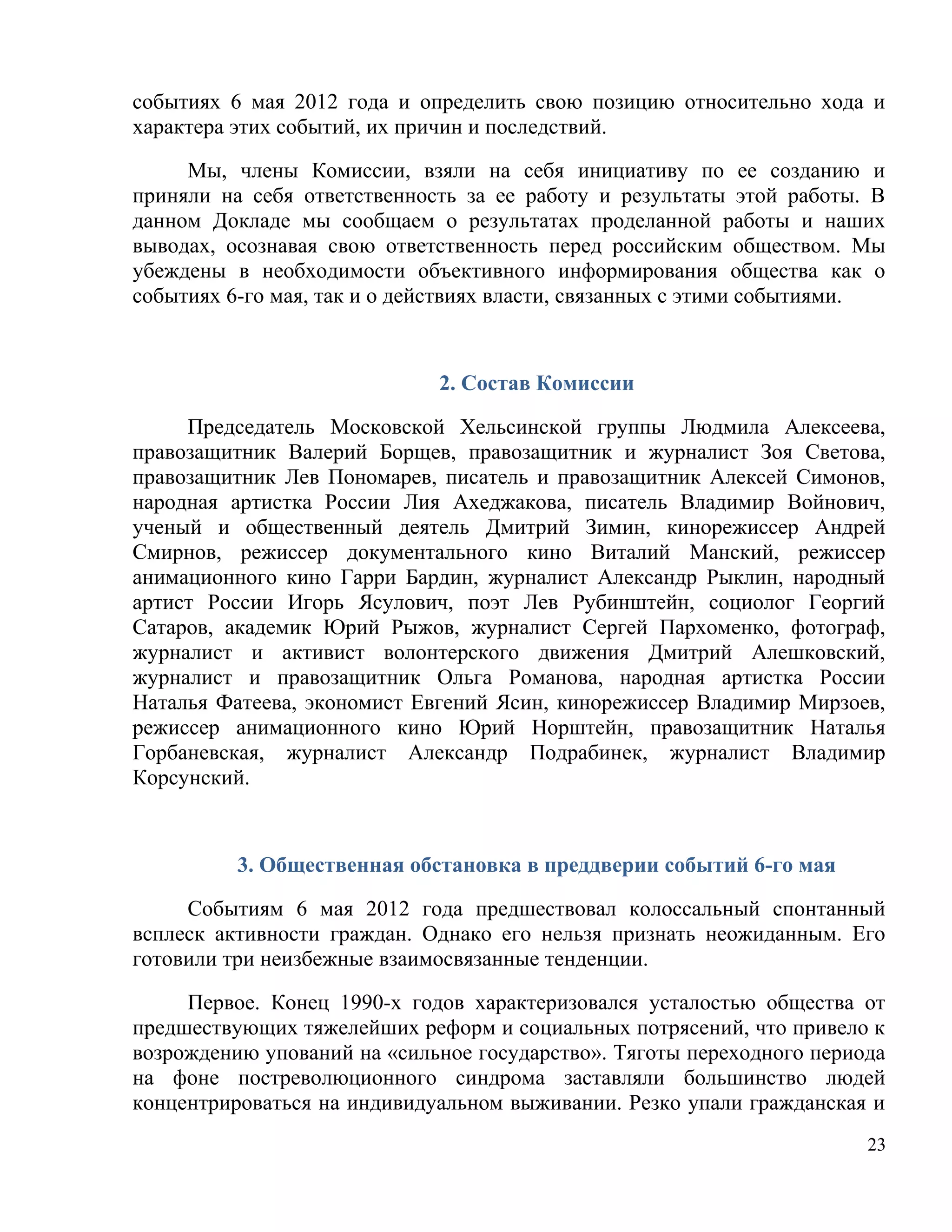 событиях 6 мая 2012 года и определить свою позицию относительно хода и
характера этих событий, их причин и последствий.

     Мы, члены Комиссии, взяли на себя инициативу по ее созданию и
приняли на себя ответственность за ее работу и результаты этой работы. В
данном Докладе мы сообщаем о результатах проделанной работы и наших
выводах, осознавая свою ответственность перед российским обществом. Мы
убеждены в необходимости объективного информирования общества как о
событиях 6-го мая, так и о действиях власти, связанных с этими событиями.



                             2. Состав Комиссии

     Председатель Московской Хельсинской группы Людмила Алексеева,
правозащитник Валерий Борщев, правозащитник и журналист Зоя Светова,
правозащитник Лев Пономарев, писатель и правозащитник Алексей Симонов,
народная артистка России Лия Ахеджакова, писатель Владимир Войнович,
ученый и общественный деятель Дмитрий Зимин, кинорежиссер Андрей
Смирнов, режиссер документального кино Виталий Манский, режиссер
анимационного кино Гарри Бардин, журналист Александр Рыклин, народный
артист России Игорь Ясулович, поэт Лев Рубинштейн, социолог Георгий
Сатаров, академик Юрий Рыжов, журналист Сергей Пархоменко, фотограф,
журналист и активист волонтерского движения Дмитрий Алешковский,
журналист и правозащитник Ольга Романова, народная артистка России
Наталья Фатеева, экономист Евгений Ясин, кинорежиссер Владимир Мирзоев,
режиссер анимационного кино Юрий Норштейн, правозащитник Наталья
Горбаневская, журналист Александр Подрабинек, журналист Владимир
Корсунский.



          3. Общественная обстановка в преддверии событий 6-го мая

     Событиям 6 мая 2012 года предшествовал колоссальный спонтанный
всплеск активности граждан. Однако его нельзя признать неожиданным. Его
готовили три неизбежные взаимосвязанные тенденции.

     Первое. Конец 1990-х годов характеризовался усталостью общества от
предшествующих тяжелейших реформ и социальных потрясений, что привело к
возрождению упований на «сильное государство». Тяготы переходного периода
на фоне постреволюционного синдрома заставляли большинство людей
концентрироваться на индивидуальном выживании. Резко упали гражданская и
                                                                       23
 