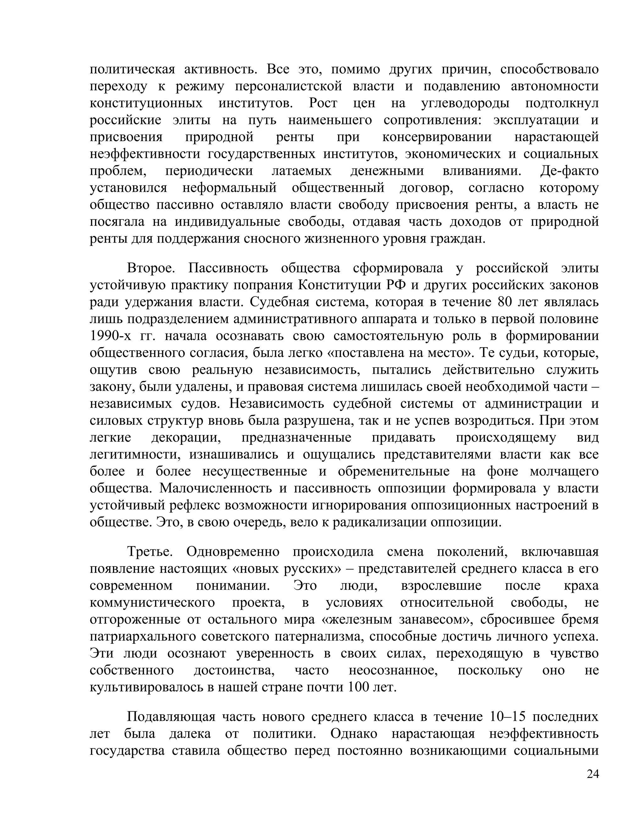 политическая активность. Все это, помимо других причин, способствовало
переходу к режиму персоналистской власти и подавлению автономности
конституционных институтов. Рост цен на углеводороды подтолкнул
российские элиты на путь наименьшего сопротивления: эксплуатации и
присвоения    природной    ренты   при    консервировании  нарастающей
неэффективности государственных институтов, экономических и социальных
проблем, периодически латаемых денежными вливаниями. Де-факто
установился неформальный общественный договор, согласно которому
общество пассивно оставляло власти свободу присвоения ренты, а власть не
посягала на индивидуальные свободы, отдавая часть доходов от природной
ренты для поддержания сносного жизненного уровня граждан.

     Второе. Пассивность общества сформировала у российской элиты
устойчивую практику попрания Конституции РФ и других российских законов
ради удержания власти. Судебная система, которая в течение 80 лет являлась
лишь подразделением административного аппарата и только в первой половине
1990-х гг. начала осознавать свою самостоятельную роль в формировании
общественного согласия, была легко «поставлена на место». Те судьи, которые,
ощутив свою реальную независимость, пытались действительно служить
закону, были удалены, и правовая система лишилась своей необходимой части –
независимых судов. Независимость судебной системы от администрации и
силовых структур вновь была разрушена, так и не успев возродиться. При этом
легкие декорации, предназначенные придавать происходящему вид
легитимности, изнашивались и ощущались представителями власти как все
более и более несущественные и обременительные на фоне молчащего
общества. Малочисленность и пассивность оппозиции формировала у власти
устойчивый рефлекс возможности игнорирования оппозиционных настроений в
обществе. Это, в свою очередь, вело к радикализации оппозиции.

     Третье. Одновременно происходила смена поколений, включавшая
появление настоящих «новых русских» – представителей среднего класса в его
современном    понимании.     Это    люди,     взрослевшие  после    краха
коммунистического проекта, в условиях относительной свободы, не
отгороженные от остального мира «железным занавесом», сбросившее бремя
патриархального советского патернализма, способные достичь личного успеха.
Эти люди осознают уверенность в своих силах, переходящую в чувство
собственного достоинства, часто неосознанное, поскольку оно не
культивировалось в нашей стране почти 100 лет.

     Подавляющая часть нового среднего класса в течение 10–15 последних
лет была далека от политики. Однако нарастающая неэффективность
государства ставила общество перед постоянно возникающими социальными
                                                                          24
 