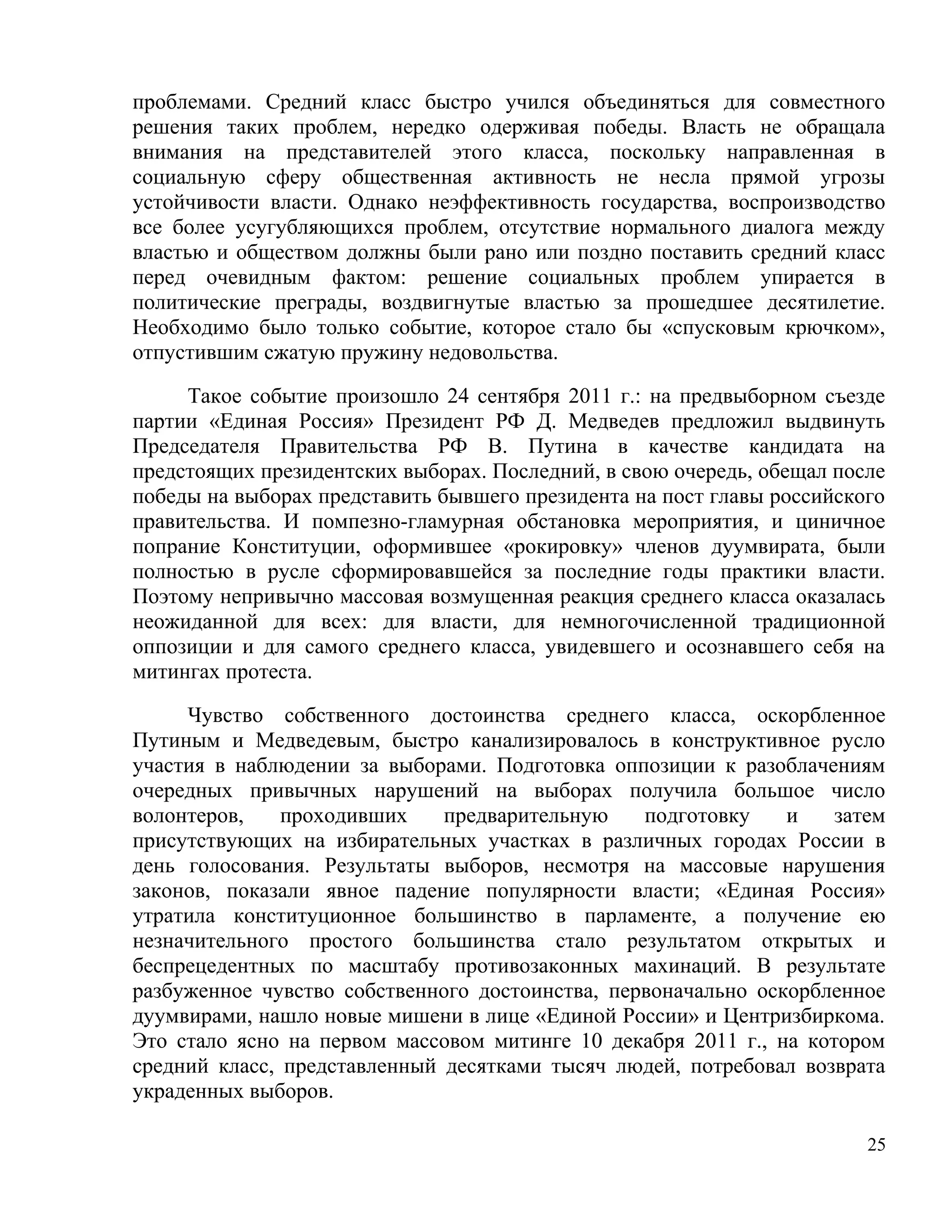 проблемами. Средний класс быстро учился объединяться для совместного
решения таких проблем, нередко одерживая победы. Власть не обращала
внимания на представителей этого класса, поскольку направленная в
социальную сферу общественная активность не несла прямой угрозы
устойчивости власти. Однако неэффективность государства, воспроизводство
все более усугубляющихся проблем, отсутствие нормального диалога между
властью и обществом должны были рано или поздно поставить средний класс
перед очевидным фактом: решение социальных проблем упирается в
политические преграды, воздвигнутые властью за прошедшее десятилетие.
Необходимо было только событие, которое стало бы «спусковым крючком»,
отпустившим сжатую пружину недовольства.

     Такое событие произошло 24 сентября 2011 г.: на предвыборном съезде
партии «Единая Россия» Президент РФ Д. Медведев предложил выдвинуть
Председателя Правительства РФ В. Путина в качестве кандидата на
предстоящих президентских выборах. Последний, в свою очередь, обещал после
победы на выборах представить бывшего президента на пост главы российского
правительства. И помпезно-гламурная обстановка мероприятия, и циничное
попрание Конституции, оформившее «рокировку» членов дуумвирата, были
полностью в русле сформировавшейся за последние годы практики власти.
Поэтому непривычно массовая возмущенная реакция среднего класса оказалась
неожиданной для всех: для власти, для немногочисленной традиционной
оппозиции и для самого среднего класса, увидевшего и осознавшего себя на
митингах протеста.

     Чувство собственного достоинства среднего класса, оскорбленное
Путиным и Медведевым, быстро канализировалось в конструктивное русло
участия в наблюдении за выборами. Подготовка оппозиции к разоблачениям
очередных привычных нарушений на выборах получила большое число
волонтеров,    проходивших    предварительную    подготовку    и    затем
присутствующих на избирательных участках в различных городах России в
день голосования. Результаты выборов, несмотря на массовые нарушения
законов, показали явное падение популярности власти; «Единая Россия»
утратила конституционное большинство в парламенте, а получение ею
незначительного простого большинства стало результатом открытых и
беспрецедентных по масштабу противозаконных махинаций. В результате
разбуженное чувство собственного достоинства, первоначально оскорбленное
дуумвирами, нашло новые мишени в лице «Единой России» и Центризбиркома.
Это стало ясно на первом массовом митинге 10 декабря 2011 г., на котором
средний класс, представленный десятками тысяч людей, потребовал возврата
украденных выборов.

                                                                        25
 