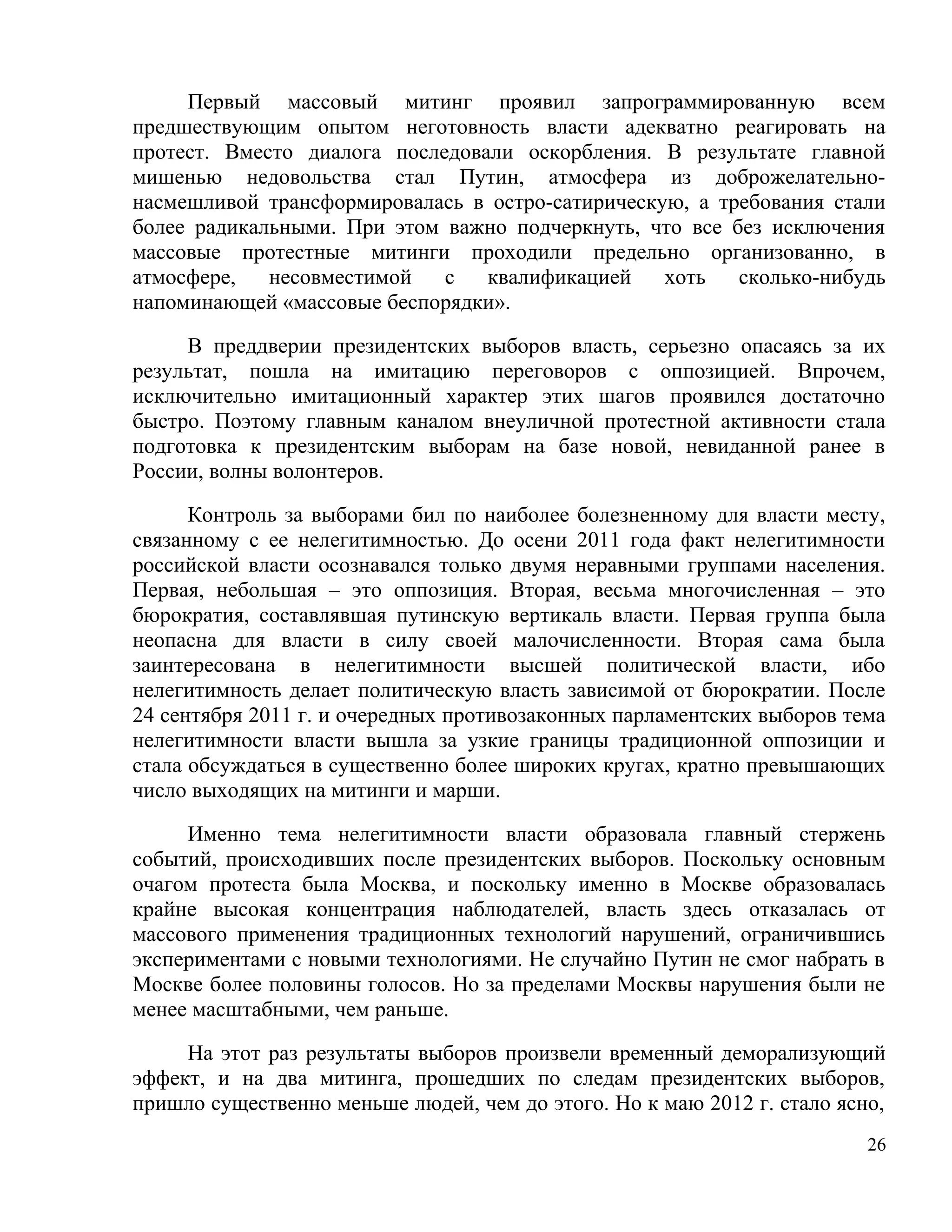 Первый массовый митинг проявил запрограммированную всем
предшествующим опытом неготовность власти адекватно реагировать на
протест. Вместо диалога последовали оскорбления. В результате главной
мишенью недовольства стал Путин, атмосфера из доброжелательно-
насмешливой трансформировалась в остро-сатирическую, а требования стали
более радикальными. При этом важно подчеркнуть, что все без исключения
массовые протестные митинги проходили предельно организованно, в
атмосфере,   несовместимой   с   квалификацией    хоть   сколько-нибудь
напоминающей «массовые беспорядки».

     В преддверии президентских выборов власть, серьезно опасаясь за их
результат, пошла на имитацию переговоров с оппозицией. Впрочем,
исключительно имитационный характер этих шагов проявился достаточно
быстро. Поэтому главным каналом внеуличной протестной активности стала
подготовка к президентским выборам на базе новой, невиданной ранее в
России, волны волонтеров.

      Контроль за выборами бил по наиболее болезненному для власти месту,
связанному с ее нелегитимностью. До осени 2011 года факт нелегитимности
российской власти осознавался только двумя неравными группами населения.
Первая, небольшая – это оппозиция. Вторая, весьма многочисленная – это
бюрократия, составлявшая путинскую вертикаль власти. Первая группа была
неопасна для власти в силу своей малочисленности. Вторая сама была
заинтересована в нелегитимности высшей политической власти, ибо
нелегитимность делает политическую власть зависимой от бюрократии. После
24 сентября 2011 г. и очередных противозаконных парламентских выборов тема
нелегитимности власти вышла за узкие границы традиционной оппозиции и
стала обсуждаться в существенно более широких кругах, кратно превышающих
число выходящих на митинги и марши.

     Именно тема нелегитимности власти образовала главный стержень
событий, происходивших после президентских выборов. Поскольку основным
очагом протеста была Москва, и поскольку именно в Москве образовалась
крайне высокая концентрация наблюдателей, власть здесь отказалась от
массового применения традиционных технологий нарушений, ограничившись
экспериментами с новыми технологиями. Не случайно Путин не смог набрать в
Москве более половины голосов. Но за пределами Москвы нарушения были не
менее масштабными, чем раньше.

     На этот раз результаты выборов произвели временный деморализующий
эффект, и на два митинга, прошедших по следам президентских выборов,
пришло существенно меньше людей, чем до этого. Но к маю 2012 г. стало ясно,
                                                                         26
 