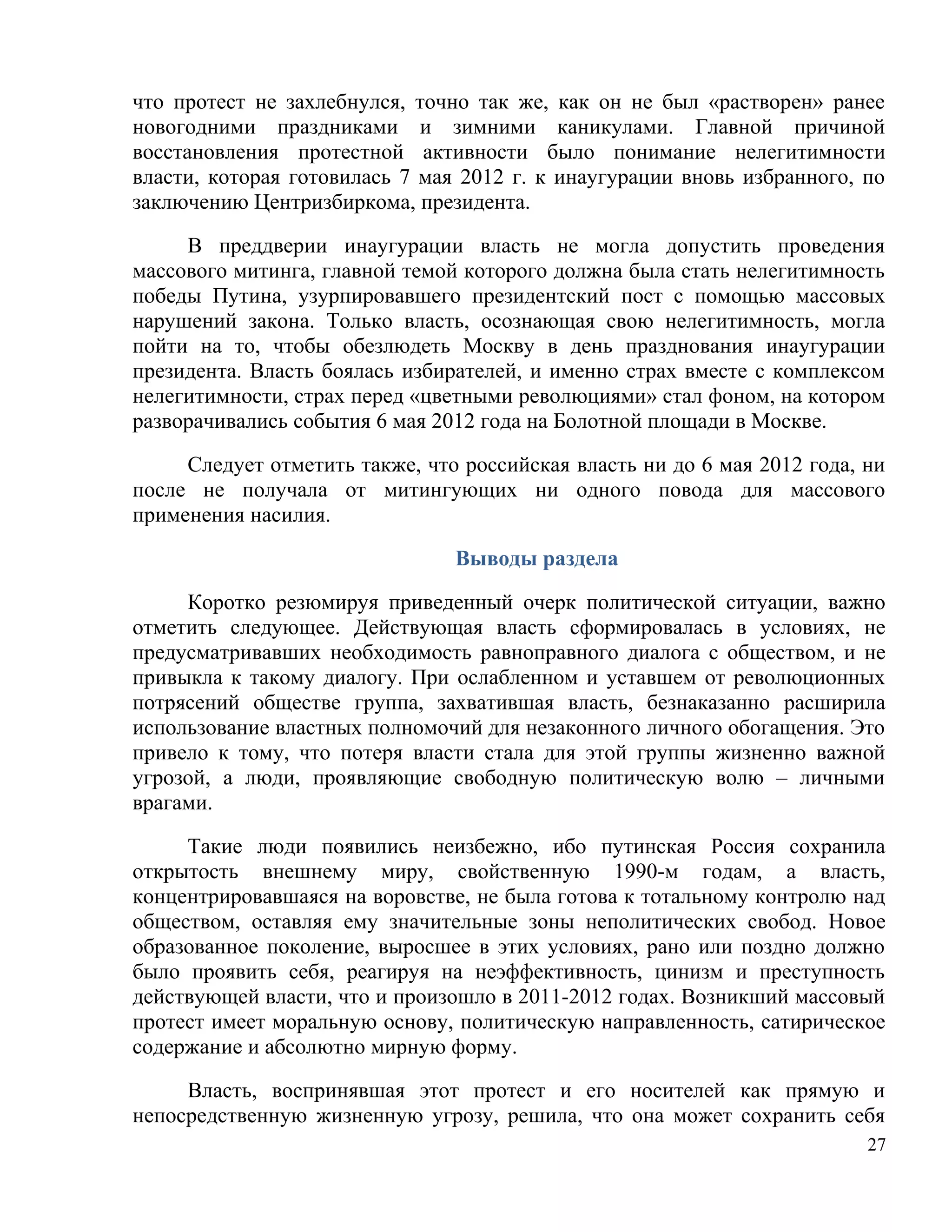 что протест не захлебнулся, точно так же, как он не был «растворен» ранее
новогодними праздниками и зимними каникулами. Главной причиной
восстановления протестной активности было понимание нелегитимности
власти, которая готовилась 7 мая 2012 г. к инаугурации вновь избранного, по
заключению Центризбиркома, президента.

     В преддверии инаугурации власть не могла допустить проведения
массового митинга, главной темой которого должна была стать нелегитимность
победы Путина, узурпировавшего президентский пост с помощью массовых
нарушений закона. Только власть, осознающая свою нелегитимность, могла
пойти на то, чтобы обезлюдеть Москву в день празднования инаугурации
президента. Власть боялась избирателей, и именно страх вместе с комплексом
нелегитимности, страх перед «цветными революциями» стал фоном, на котором
разворачивались события 6 мая 2012 года на Болотной площади в Москве.

     Следует отметить также, что российская власть ни до 6 мая 2012 года, ни
после не получала от митингующих ни одного повода для массового
применения насилия.

                                Выводы раздела

     Коротко резюмируя приведенный очерк политической ситуации, важно
отметить следующее. Действующая власть сформировалась в условиях, не
предусматривавших необходимость равноправного диалога с обществом, и не
привыкла к такому диалогу. При ослабленном и уставшем от революционных
потрясений обществе группа, захватившая власть, безнаказанно расширила
использование властных полномочий для незаконного личного обогащения. Это
привело к тому, что потеря власти стала для этой группы жизненно важной
угрозой, а люди, проявляющие свободную политическую волю – личными
врагами.

     Такие люди появились неизбежно, ибо путинская Россия сохранила
открытость внешнему миру, свойственную 1990-м годам, а власть,
концентрировавшаяся на воровстве, не была готова к тотальному контролю над
обществом, оставляя ему значительные зоны неполитических свобод. Новое
образованное поколение, выросшее в этих условиях, рано или поздно должно
было проявить себя, реагируя на неэффективность, цинизм и преступность
действующей власти, что и произошло в 2011-2012 годах. Возникший массовый
протест имеет моральную основу, политическую направленность, сатирическое
содержание и абсолютно мирную форму.

     Власть, воспринявшая этот протест и его носителей как прямую и
непосредственную жизненную угрозу, решила, что она может сохранить себя
                                                                          27
 