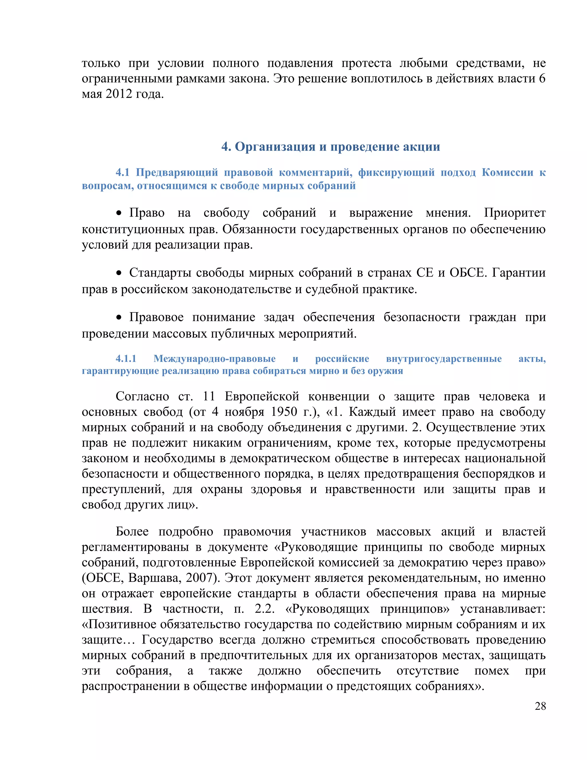 только при условии полного подавления протеста любыми средствами, не
ограниченными рамками закона. Это решение воплотилось в действиях власти 6
мая 2012 года.


                         4. Организация и проведение акции
      4.1 Предваряющий правовой комментарий, фиксирующий подход Комиссии к
вопросам, относящимся к свободе мирных собраний

     • Право на свободу собраний и выражение мнения. Приоритет
конституционных прав. Обязанности государственных органов по обеспечению
условий для реализации прав.

      • Стандарты свободы мирных собраний в странах СЕ и ОБСЕ. Гарантии
прав в российском законодательстве и судебной практике.

     • Правовое понимание задач обеспечения безопасности граждан при
проведении массовых публичных мероприятий.
      4.1.1 Международно-правовые     и    российские    внутригосударственные   акты,
гарантирующие реализацию права собираться мирно и без оружия

     Согласно ст. 11 Европейской конвенции о защите прав человека и
основных свобод (от 4 ноября 1950 г.), «1. Каждый имеет право на свободу
мирных собраний и на свободу объединения с другими. 2. Осуществление этих
прав не подлежит никаким ограничениям, кроме тех, которые предусмотрены
законом и необходимы в демократическом обществе в интересах национальной
безопасности и общественного порядка, в целях предотвращения беспорядков и
преступлений, для охраны здоровья и нравственности или защиты прав и
свобод других лиц».

     Более подробно правомочия участников массовых акций и властей
регламентированы в документе «Руководящие принципы по свободе мирных
собраний, подготовленные Европейской комиссией за демократию через право»
(ОБСЕ, Варшава, 2007). Этот документ является рекомендательным, но именно
он отражает европейские стандарты в области обеспечения права на мирные
шествия. В частности, п. 2.2. «Руководящих принципов» устанавливает:
«Позитивное обязательство государства по содействию мирным собраниям и их
защите… Государство всегда должно стремиться способствовать проведению
мирных собраний в предпочтительных для их организаторов местах, защищать
эти собрания, а также должно обеспечить отсутствие помех при
распространении в обществе информации о предстоящих собраниях».
                                                                                   28
 