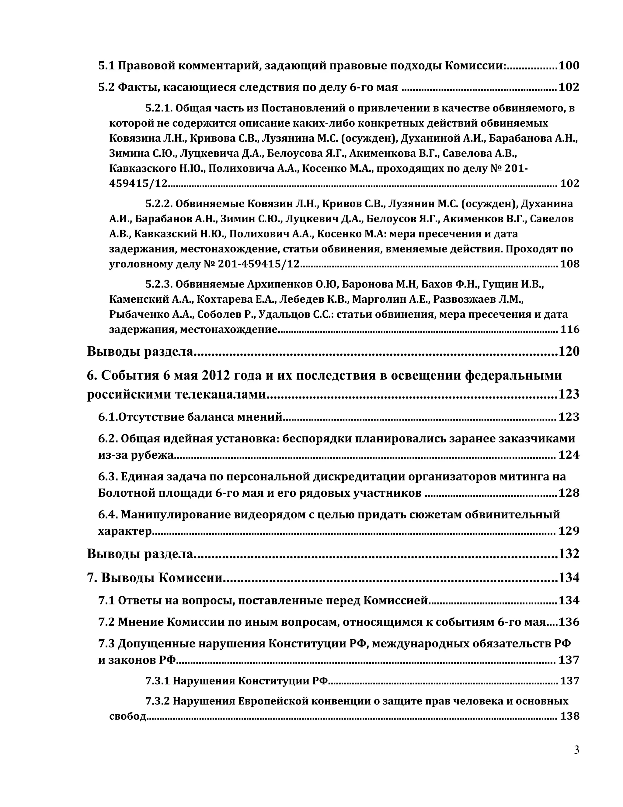 5.1 Правовой комментарий, задающий правовые подходы Комиссии:.................100
  5.2 Факты, касающиеся следствия по делу 6-го мая .......................................................102
           5.2.1. Общая часть из Постановлений о привлечении в качестве обвиняемого, в
     которой не содержится описание каких-либо конкретных действий обвиняемых
     Ковязина Л.Н., Кривова С.В., Лузянина М.С. (осужден), Духаниной А.И., Барабанова А.Н.,
     Зимина С.Ю., Луцкевича Д.А., Белоусова Я.Г., Акименкова В.Г., Савелова А.В.,
     Кавказского Н.Ю., Полиховича А.А., Косенко М.А., проходящих по делу № 201-
     459415/12.................................................................................................................................................... 102
             5.2.2. Обвиняемые Ковязин Л.Н., Кривов С.В., Лузянин М.С. (осужден), Духанина
     А.И., Барабанов А.Н., Зимин С.Ю., Луцкевич Д.А., Белоусов Я.Г., Акименков В.Г., Савелов
     А.В., Кавказский Н.Ю., Полихович А.А., Косенко М.А: мера пресечения и дата
     задержания, местонахождение, статьи обвинения, вменяемые действия. Проходят по
     уголовному делу № 201-459415/12.................................................................................................. 108
           5.2.3. Обвиняемые Архипенков О.Ю, Баронова М.Н, Бахов Ф.Н., Гущин И.В.,
     Каменский А.А., Кохтарева Е.А., Лебедев К.В., Марголин А.Е., Развозжаев Л.М.,
     Рыбаченко А.А., Соболев Р., Удальцов С.С.: статьи обвинения, мера пресечения и дата
     задержания, местонахождение.......................................................................................................... 116

Выводы раздела......................................................................................................120
6. События 6 мая 2012 года и их последствия в освещении федеральными
российскими телеканалами.................................................................................123
  6.1.Отсутствие баланса мнений................................................................................................ 123
  6.2. Общая идейная установка: беспорядки планировались заранее заказчиками
  из-за рубежа...................................................................................................................................... 124
  6.3. Единая задача по персональной дискредитации организаторов митинга на
  Болотной площади 6-го мая и его рядовых участников ..............................................128
  6.4. Манипулирование видеорядом с целью придать сюжетам обвинительный
  характер.............................................................................................................................................. 129
Выводы раздела......................................................................................................132
7. Выводы Комиссии..............................................................................................134
  7.1 Ответы на вопросы, поставленные перед Комиссией.............................................134
  7.2 Мнение Комиссии по иным вопросам, относящимся к событиям 6-го мая....136
  7.3 Допущенные нарушения Конституции РФ, международных обязательств РФ
  и законов РФ...................................................................................................................................... 137
                 7.3.1 Нарушения Конституции РФ....................................................................................... 137
           7.3.2 Нарушения Европейской конвенции о защите прав человека и основных
     свобод............................................................................................................................................................ 138


                                                                                                                                                                        3
 