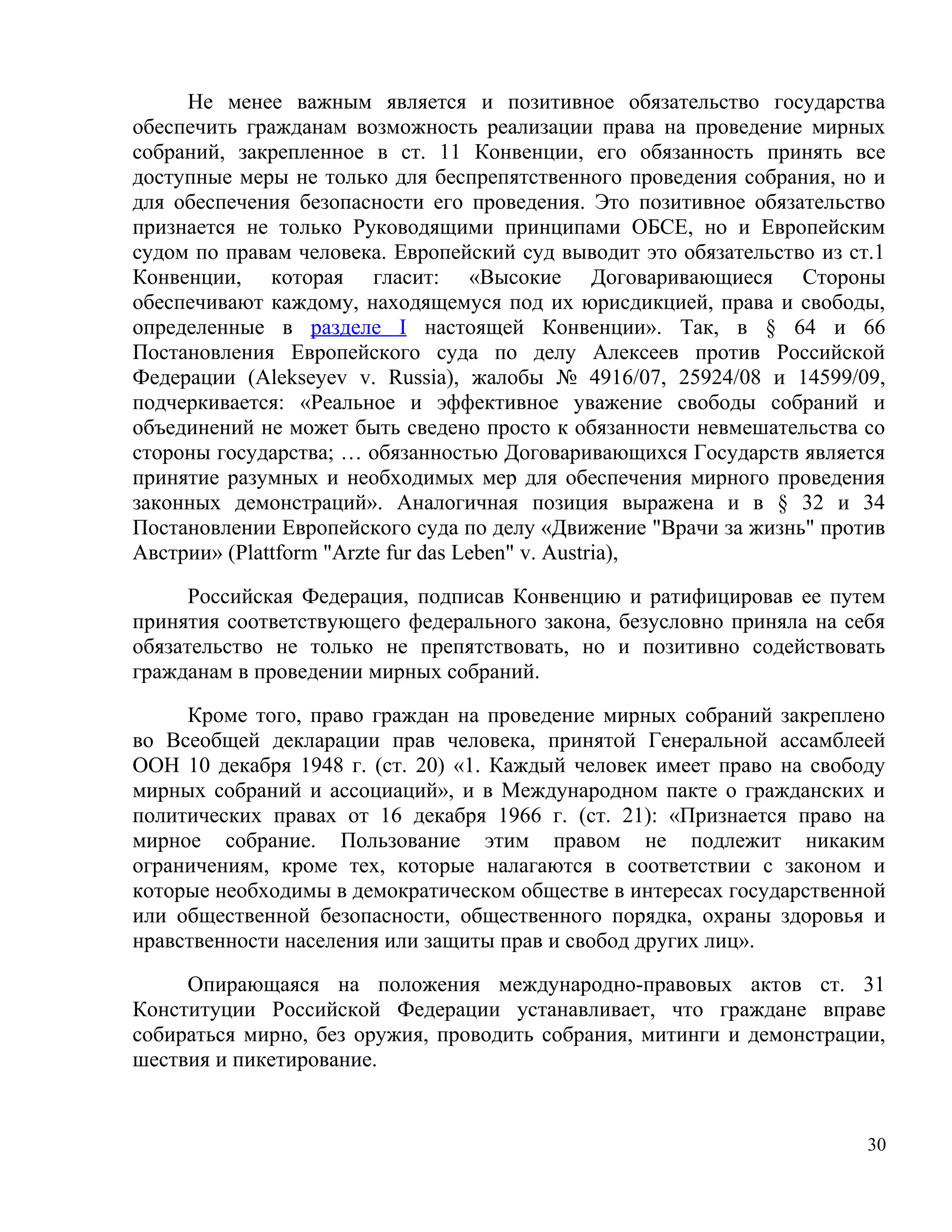 Не менее важным является и позитивное обязательство государства
обеспечить гражданам возможность реализации права на проведение мирных
собраний, закрепленное в ст. 11 Конвенции, его обязанность принять все
доступные меры не только для беспрепятственного проведения собрания, но и
для обеспечения безопасности его проведения. Это позитивное обязательство
признается не только Руководящими принципами ОБСЕ, но и Европейским
судом по правам человека. Европейский суд выводит это обязательство из ст.1
Конвенции, которая гласит: «Высокие Договаривающиеся Стороны
обеспечивают каждому, находящемуся под их юрисдикцией, права и свободы,
определенные в разделе I настоящей Конвенции». Так, в § 64 и 66
Постановления Европейского суда по делу Алексеев против Российской
Федерации (Alekseyev v. Russia), жалобы № 4916/07, 25924/08 и 14599/09,
подчеркивается: «Реальное и эффективное уважение свободы собраний и
объединений не может быть сведено просто к обязанности невмешательства со
стороны государства; … обязанностью Договаривающихся Государств является
принятие разумных и необходимых мер для обеспечения мирного проведения
законных демонстраций». Аналогичная позиция выражена и в § 32 и 34
Постановлении Европейского суда по делу «Движение "Врачи за жизнь" против
Австрии» (Plattform "Arzte fur das Leben" v. Austria),

      Российская Федерация, подписав Конвенцию и ратифицировав ее путем
принятия соответствующего федерального закона, безусловно приняла на себя
обязательство не только не препятствовать, но и позитивно содействовать
гражданам в проведении мирных собраний.

     Кроме того, право граждан на проведение мирных собраний закреплено
во Всеобщей декларации прав человека, принятой Генеральной ассамблеей
ООН 10 декабря 1948 г. (ст. 20) «1. Каждый человек имеет право на свободу
мирных собраний и ассоциаций», и в Международном пакте о гражданских и
политических правах от 16 декабря 1966 г. (ст. 21): «Признается право на
мирное собрание. Пользование этим правом не подлежит никаким
ограничениям, кроме тех, которые налагаются в соответствии с законом и
которые необходимы в демократическом обществе в интересах государственной
или общественной безопасности, общественного порядка, охраны здоровья и
нравственности населения или защиты прав и свобод других лиц».

     Опирающаяся на положения международно-правовых актов ст. 31
Конституции Российской Федерации устанавливает, что граждане вправе
собираться мирно, без оружия, проводить собрания, митинги и демонстрации,
шествия и пикетирование.


                                                                         30
 